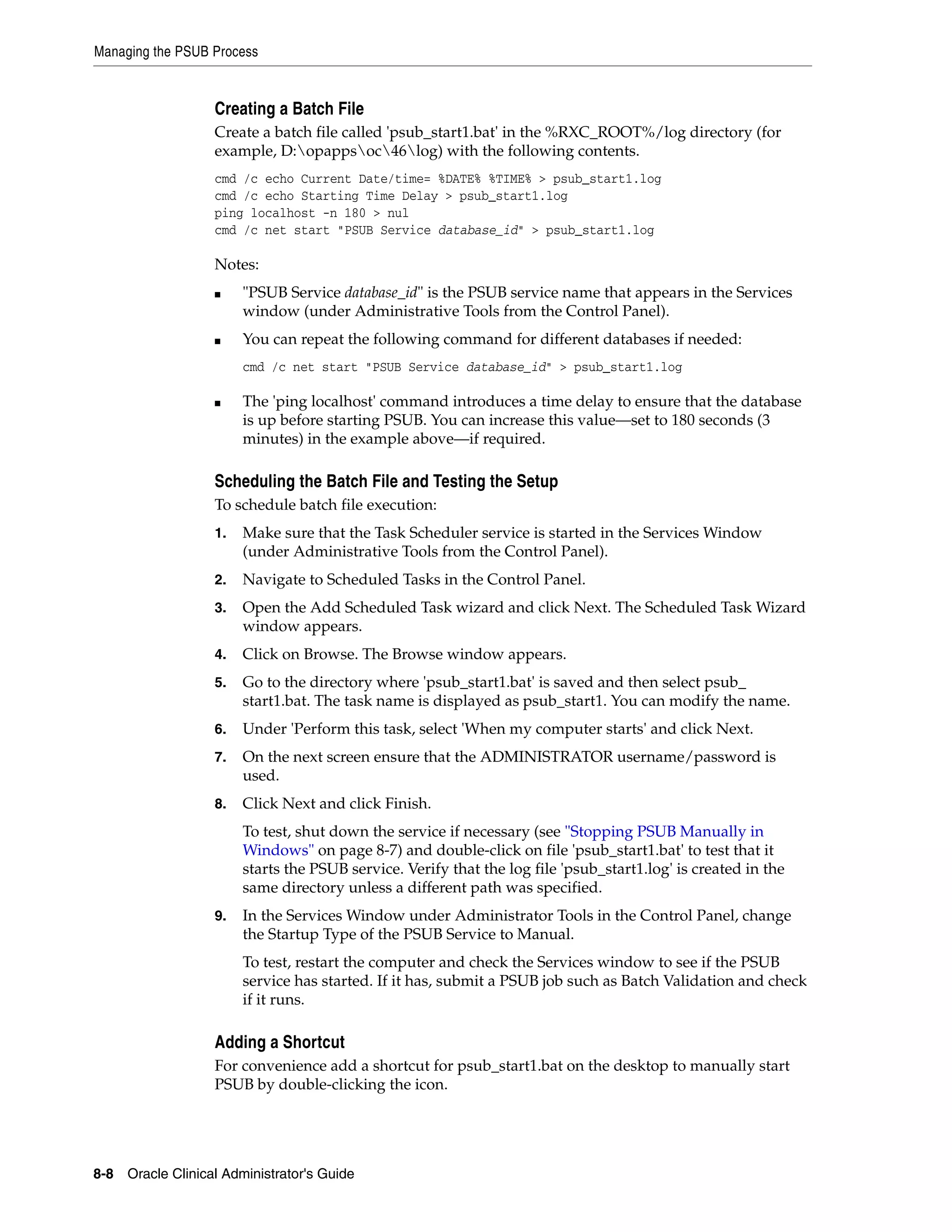 Managing the PSUB Process


                   Creating a Batch File
                   Create a batch file called 'psub_start1.bat' in the %RXC_ROOT%/log directory (for
                   example, D:opappsoc46log) with the following contents.
                   cmd /c echo Current Date/time= %DATE% %TIME% > psub_start1.log
                   cmd /c echo Starting Time Delay > psub_start1.log
                   ping localhost -n 180 > nul
                   cmd /c net start "PSUB Service database_id" > psub_start1.log

                   Notes:
                   ■    "PSUB Service database_id" is the PSUB service name that appears in the Services
                        window (under Administrative Tools from the Control Panel).
                   ■    You can repeat the following command for different databases if needed:
                        cmd /c net start "PSUB Service database_id" > psub_start1.log

                   ■    The 'ping localhost' command introduces a time delay to ensure that the database
                        is up before starting PSUB. You can increase this value—set to 180 seconds (3
                        minutes) in the example above—if required.

                   Scheduling the Batch File and Testing the Setup
                   To schedule batch file execution:
                   1.   Make sure that the Task Scheduler service is started in the Services Window
                        (under Administrative Tools from the Control Panel).
                   2.   Navigate to Scheduled Tasks in the Control Panel.
                   3.   Open the Add Scheduled Task wizard and click Next. The Scheduled Task Wizard
                        window appears.
                   4.   Click on Browse. The Browse window appears.
                   5.   Go to the directory where 'psub_start1.bat' is saved and then select psub_
                        start1.bat. The task name is displayed as psub_start1. You can modify the name.
                   6.   Under 'Perform this task, select 'When my computer starts' and click Next.
                   7.   On the next screen ensure that the ADMINISTRATOR username/password is
                        used.
                   8.   Click Next and click Finish.
                        To test, shut down the service if necessary (see "Stopping PSUB Manually in
                        Windows" on page 8-7) and double-click on file 'psub_start1.bat' to test that it
                        starts the PSUB service. Verify that the log file 'psub_start1.log' is created in the
                        same directory unless a different path was specified.
                   9.   In the Services Window under Administrator Tools in the Control Panel, change
                        the Startup Type of the PSUB Service to Manual.
                        To test, restart the computer and check the Services window to see if the PSUB
                        service has started. If it has, submit a PSUB job such as Batch Validation and check
                        if it runs.

                   Adding a Shortcut
                   For convenience add a shortcut for psub_start1.bat on the desktop to manually start
                   PSUB by double-clicking the icon.




8-8 Oracle Clinical Administrator's Guide
 