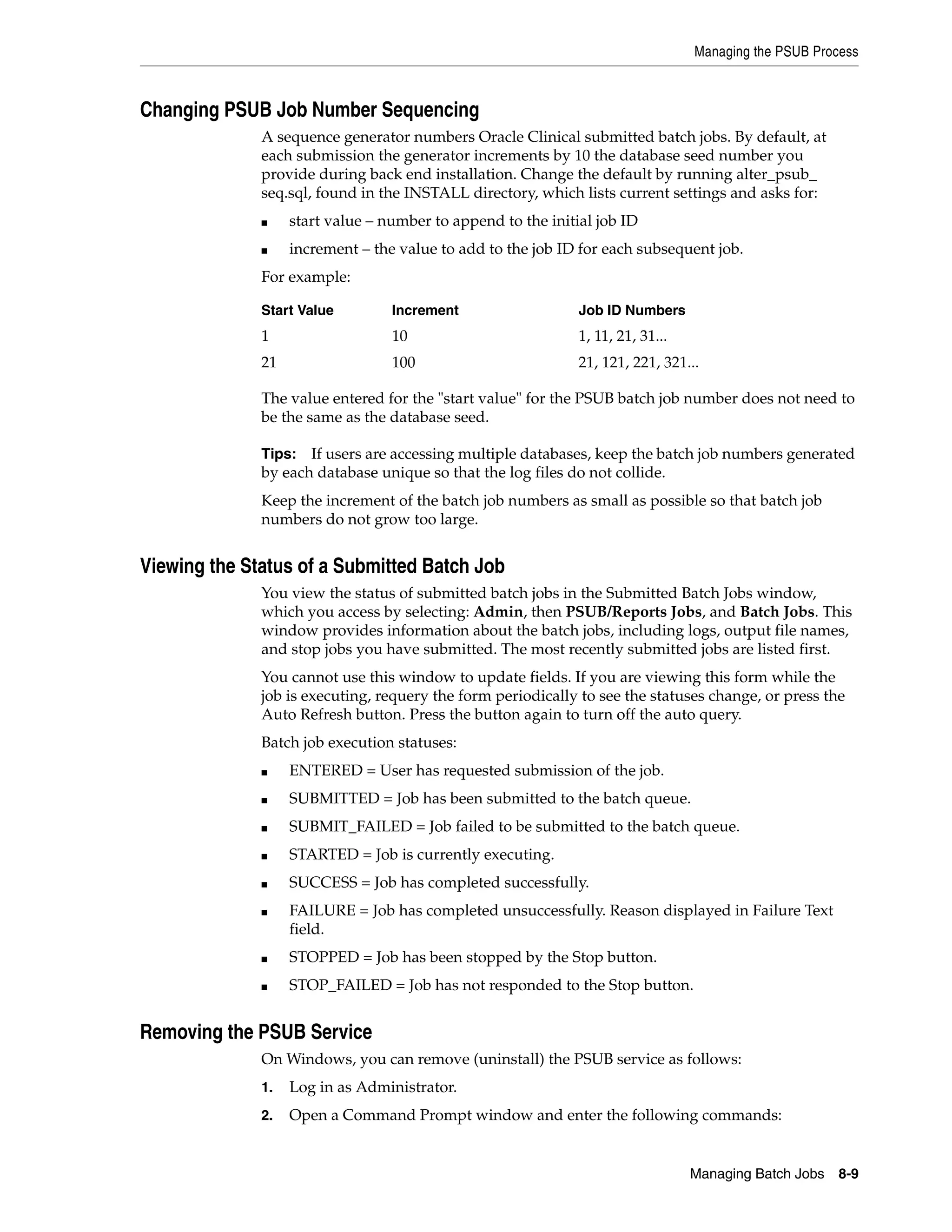 Managing the PSUB Process



Changing PSUB Job Number Sequencing
              A sequence generator numbers Oracle Clinical submitted batch jobs. By default, at
              each submission the generator increments by 10 the database seed number you
              provide during back end installation. Change the default by running alter_psub_
              seq.sql, found in the INSTALL directory, which lists current settings and asks for:
              ■    start value – number to append to the initial job ID
              ■    increment – the value to add to the job ID for each subsequent job.
              For example:

              Start Value         Increment                   Job ID Numbers
              1                   10                          1, 11, 21, 31...
              21                  100                         21, 121, 221, 321...

              The value entered for the "start value" for the PSUB batch job number does not need to
              be the same as the database seed.

              Tips: If users are accessing multiple databases, keep the batch job numbers generated
              by each database unique so that the log files do not collide.
              Keep the increment of the batch job numbers as small as possible so that batch job
              numbers do not grow too large.


Viewing the Status of a Submitted Batch Job
              You view the status of submitted batch jobs in the Submitted Batch Jobs window,
              which you access by selecting: Admin, then PSUB/Reports Jobs, and Batch Jobs. This
              window provides information about the batch jobs, including logs, output file names,
              and stop jobs you have submitted. The most recently submitted jobs are listed first.
              You cannot use this window to update fields. If you are viewing this form while the
              job is executing, requery the form periodically to see the statuses change, or press the
              Auto Refresh button. Press the button again to turn off the auto query.
              Batch job execution statuses:
              ■    ENTERED = User has requested submission of the job.
              ■    SUBMITTED = Job has been submitted to the batch queue.
              ■    SUBMIT_FAILED = Job failed to be submitted to the batch queue.
              ■    STARTED = Job is currently executing.
              ■    SUCCESS = Job has completed successfully.
              ■    FAILURE = Job has completed unsuccessfully. Reason displayed in Failure Text
                   field.
              ■    STOPPED = Job has been stopped by the Stop button.
              ■    STOP_FAILED = Job has not responded to the Stop button.


Removing the PSUB Service
              On Windows, you can remove (uninstall) the PSUB service as follows:
              1.   Log in as Administrator.
              2.   Open a Command Prompt window and enter the following commands:


                                                                                 Managing Batch Jobs   8-9
 