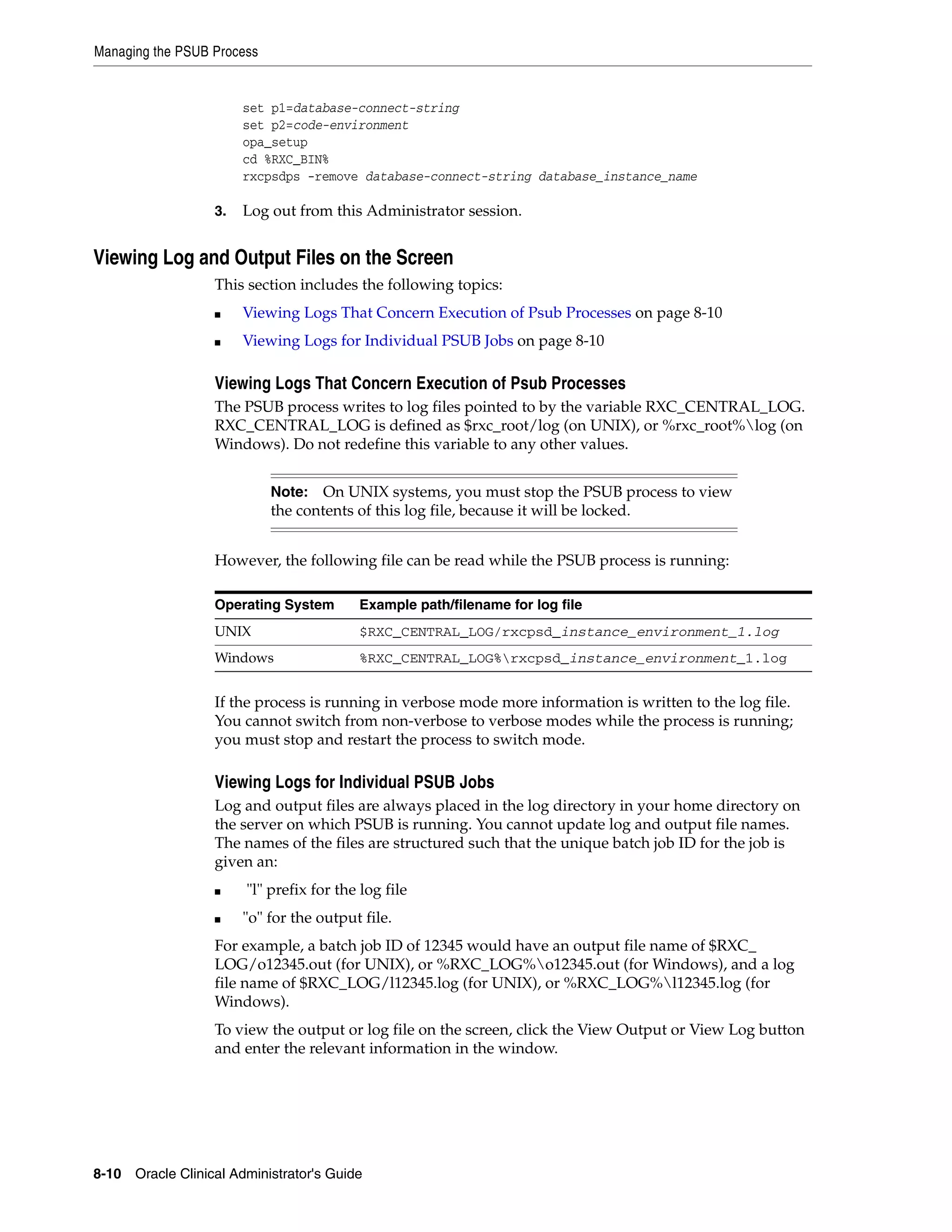 Managing the PSUB Process


                       set p1=database-connect-string
                       set p2=code-environment
                       opa_setup
                       cd %RXC_BIN%
                       rxcpsdps -remove database-connect-string database_instance_name

                  3.   Log out from this Administrator session.


Viewing Log and Output Files on the Screen
                  This section includes the following topics:
                  ■    Viewing Logs That Concern Execution of Psub Processes on page 8-10
                  ■    Viewing Logs for Individual PSUB Jobs on page 8-10

                  Viewing Logs That Concern Execution of Psub Processes
                  The PSUB process writes to log files pointed to by the variable RXC_CENTRAL_LOG.
                  RXC_CENTRAL_LOG is defined as $rxc_root/log (on UNIX), or %rxc_root%log (on
                  Windows). Do not redefine this variable to any other values.


                            Note:   On UNIX systems, you must stop the PSUB process to view
                            the contents of this log file, because it will be locked.


                  However, the following file can be read while the PSUB process is running:

                  Operating System       Example path/filename for log file
                  UNIX                   $RXC_CENTRAL_LOG/rxcpsd_instance_environment_1.log
                  Windows                %RXC_CENTRAL_LOG%rxcpsd_instance_environment_1.log


                  If the process is running in verbose mode more information is written to the log file.
                  You cannot switch from non-verbose to verbose modes while the process is running;
                  you must stop and restart the process to switch mode.

                  Viewing Logs for Individual PSUB Jobs
                  Log and output files are always placed in the log directory in your home directory on
                  the server on which PSUB is running. You cannot update log and output file names.
                  The names of the files are structured such that the unique batch job ID for the job is
                  given an:
                  ■    "l" prefix for the log file
                  ■    "o" for the output file.
                  For example, a batch job ID of 12345 would have an output file name of $RXC_
                  LOG/o12345.out (for UNIX), or %RXC_LOG%o12345.out (for Windows), and a log
                  file name of $RXC_LOG/l12345.log (for UNIX), or %RXC_LOG%l12345.log (for
                  Windows).
                  To view the output or log file on the screen, click the View Output or View Log button
                  and enter the relevant information in the window.




8-10 Oracle Clinical Administrator's Guide
 