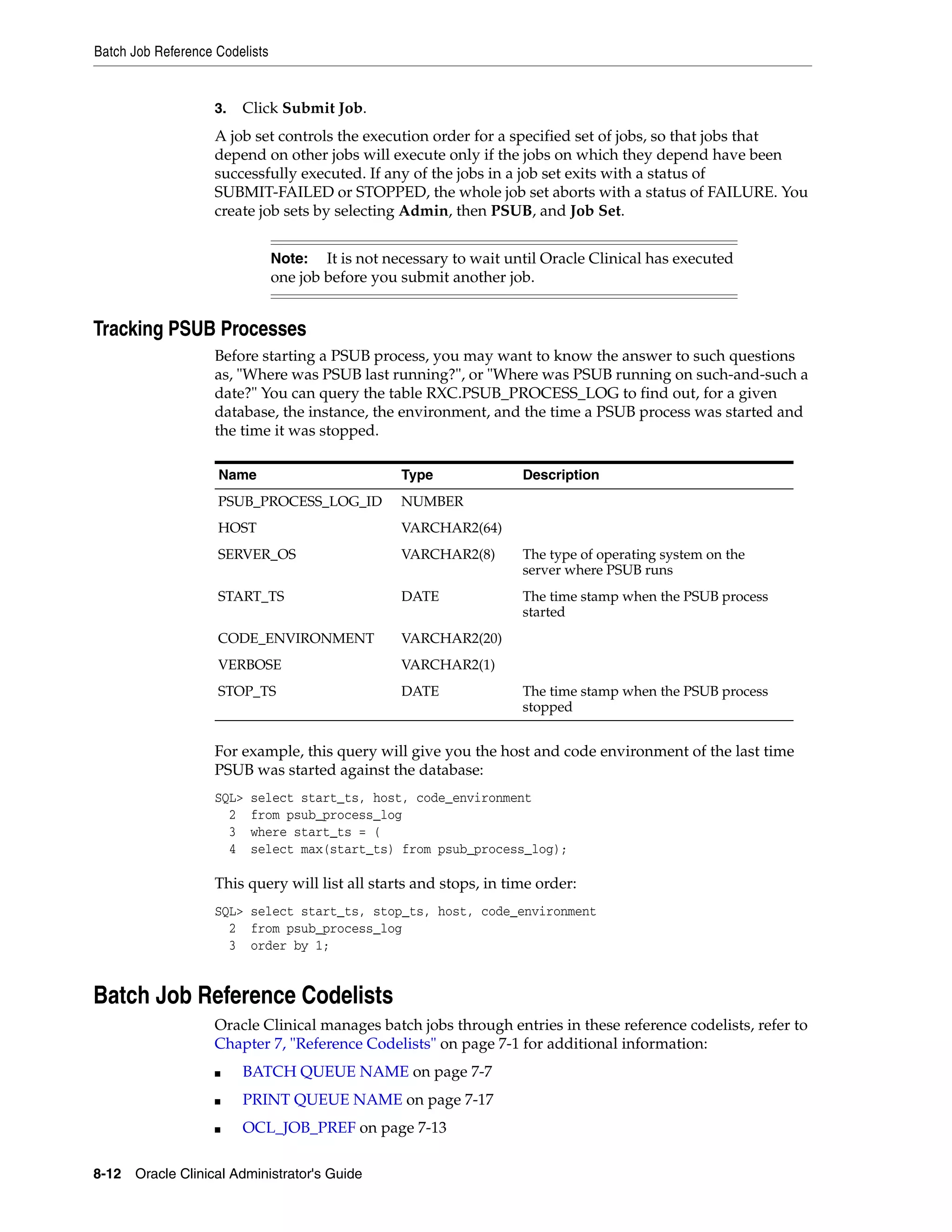 Batch Job Reference Codelists


                    3.   Click Submit Job.
                    A job set controls the execution order for a specified set of jobs, so that jobs that
                    depend on other jobs will execute only if the jobs on which they depend have been
                    successfully executed. If any of the jobs in a job set exits with a status of
                    SUBMIT-FAILED or STOPPED, the whole job set aborts with a status of FAILURE. You
                    create job sets by selecting Admin, then PSUB, and Job Set.


                                Note:   It is not necessary to wait until Oracle Clinical has executed
                                one job before you submit another job.


Tracking PSUB Processes
                    Before starting a PSUB process, you may want to know the answer to such questions
                    as, "Where was PSUB last running?", or "Where was PSUB running on such-and-such a
                    date?" You can query the table RXC.PSUB_PROCESS_LOG to find out, for a given
                    database, the instance, the environment, and the time a PSUB process was started and
                    the time it was stopped.

                    Name                           Type               Description
                    PSUB_PROCESS_LOG_ID            NUMBER
                    HOST                           VARCHAR2(64)
                    SERVER_OS                      VARCHAR2(8)        The type of operating system on the
                                                                      server where PSUB runs
                    START_TS                       DATE               The time stamp when the PSUB process
                                                                      started
                    CODE_ENVIRONMENT               VARCHAR2(20)
                    VERBOSE                        VARCHAR2(1)
                    STOP_TS                        DATE               The time stamp when the PSUB process
                                                                      stopped


                    For example, this query will give you the host and code environment of the last time
                    PSUB was started against the database:
                    SQL>   select start_ts, host, code_environment
                      2    from psub_process_log
                      3    where start_ts = (
                      4    select max(start_ts) from psub_process_log);

                    This query will list all starts and stops, in time order:
                    SQL> select start_ts, stop_ts, host, code_environment
                      2 from psub_process_log
                      3 order by 1;


Batch Job Reference Codelists
                    Oracle Clinical manages batch jobs through entries in these reference codelists, refer to
                    Chapter 7, "Reference Codelists" on page 7-1 for additional information:
                    ■    BATCH QUEUE NAME on page 7-7
                    ■    PRINT QUEUE NAME on page 7-17
                    ■    OCL_JOB_PREF on page 7-13

8-12 Oracle Clinical Administrator's Guide
 