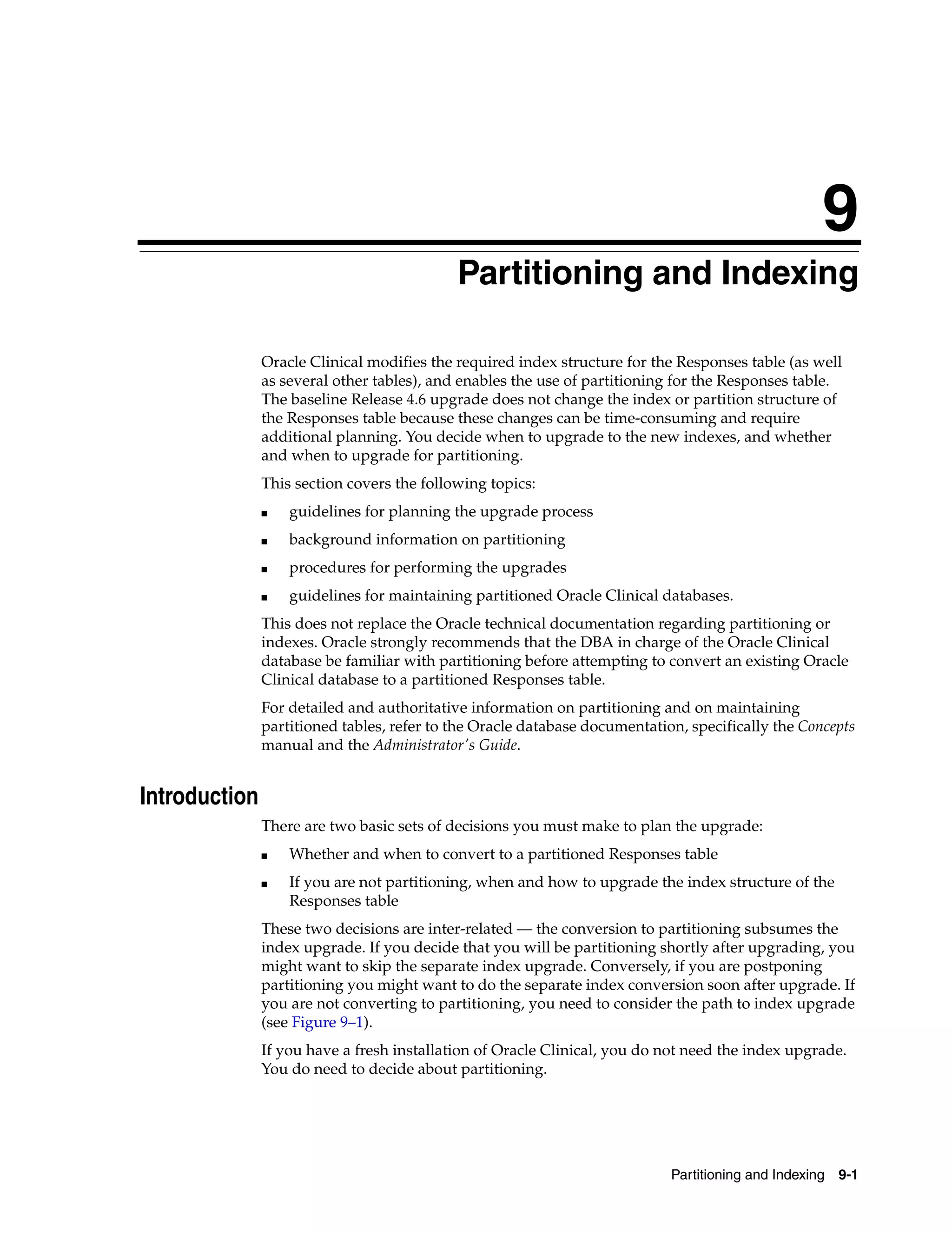 9
                                           9Partitioning and Indexing

               Oracle Clinical modifies the required index structure for the Responses table (as well
               as several other tables), and enables the use of partitioning for the Responses table.
               The baseline Release 4.6 upgrade does not change the index or partition structure of
               the Responses table because these changes can be time-consuming and require
               additional planning. You decide when to upgrade to the new indexes, and whether
               and when to upgrade for partitioning.
               This section covers the following topics:
               ■   guidelines for planning the upgrade process
               ■   background information on partitioning
               ■   procedures for performing the upgrades
               ■   guidelines for maintaining partitioned Oracle Clinical databases.
               This does not replace the Oracle technical documentation regarding partitioning or
               indexes. Oracle strongly recommends that the DBA in charge of the Oracle Clinical
               database be familiar with partitioning before attempting to convert an existing Oracle
               Clinical database to a partitioned Responses table.
               For detailed and authoritative information on partitioning and on maintaining
               partitioned tables, refer to the Oracle database documentation, specifically the Concepts
               manual and the Administrator's Guide.


Introduction
               There are two basic sets of decisions you must make to plan the upgrade:
               ■   Whether and when to convert to a partitioned Responses table
               ■   If you are not partitioning, when and how to upgrade the index structure of the
                   Responses table
               These two decisions are inter-related — the conversion to partitioning subsumes the
               index upgrade. If you decide that you will be partitioning shortly after upgrading, you
               might want to skip the separate index upgrade. Conversely, if you are postponing
               partitioning you might want to do the separate index conversion soon after upgrade. If
               you are not converting to partitioning, you need to consider the path to index upgrade
               (see Figure 9–1).
               If you have a fresh installation of Oracle Clinical, you do not need the index upgrade.
               You do need to decide about partitioning.




                                                                            Partitioning and Indexing 9-1
 