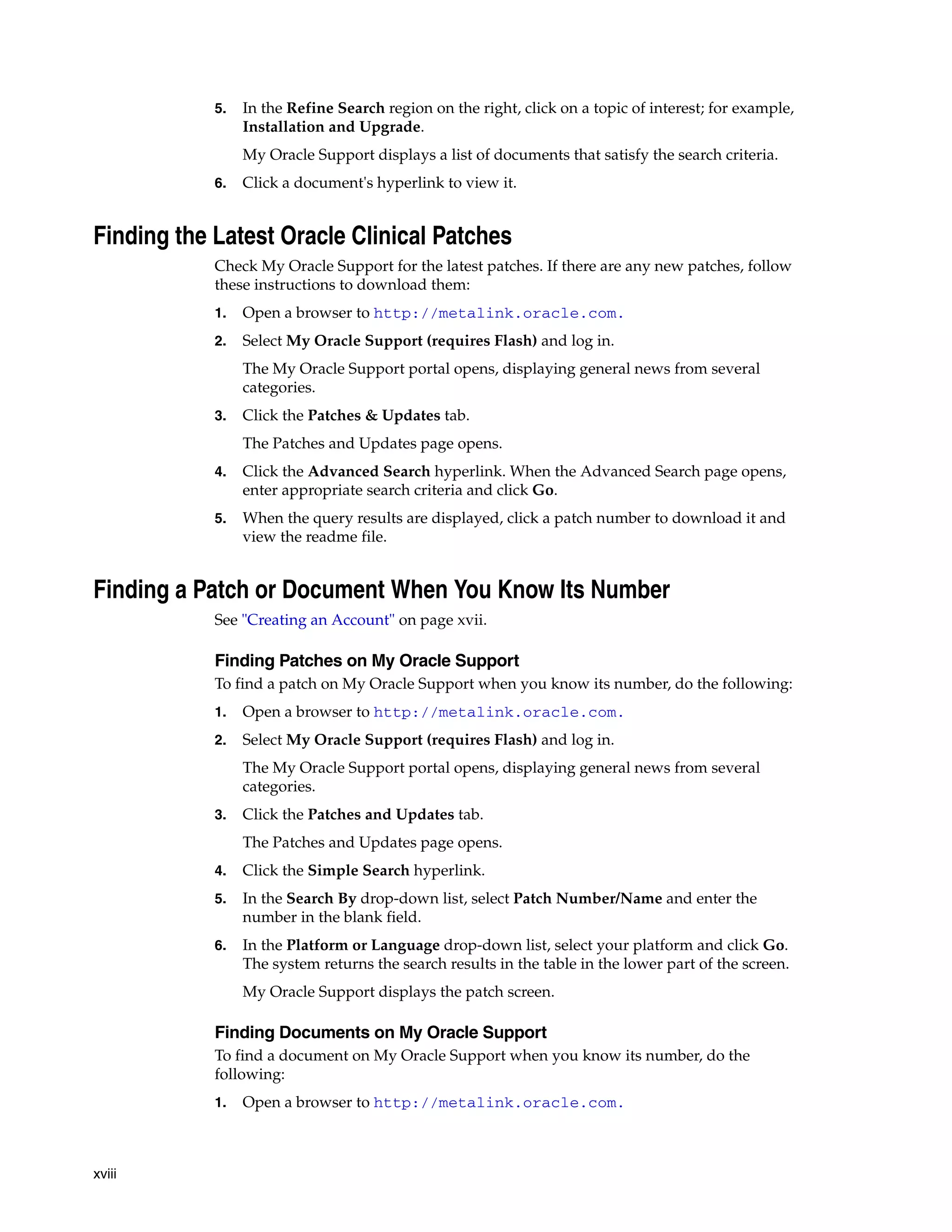 5.   In the Refine Search region on the right, click on a topic of interest; for example,
                 Installation and Upgrade.
                 My Oracle Support displays a list of documents that satisfy the search criteria.
            6.   Click a document's hyperlink to view it.


Finding the Latest Oracle Clinical Patches
            Check My Oracle Support for the latest patches. If there are any new patches, follow
            these instructions to download them:
            1.   Open a browser to http://metalink.oracle.com.
            2.   Select My Oracle Support (requires Flash) and log in.
                 The My Oracle Support portal opens, displaying general news from several
                 categories.
            3.   Click the Patches & Updates tab.
                 The Patches and Updates page opens.
            4.   Click the Advanced Search hyperlink. When the Advanced Search page opens,
                 enter appropriate search criteria and click Go.
            5.   When the query results are displayed, click a patch number to download it and
                 view the readme file.


Finding a Patch or Document When You Know Its Number
            See "Creating an Account" on page xvii.

            Finding Patches on My Oracle Support
            To find a patch on My Oracle Support when you know its number, do the following:
            1.   Open a browser to http://metalink.oracle.com.
            2.   Select My Oracle Support (requires Flash) and log in.
                 The My Oracle Support portal opens, displaying general news from several
                 categories.
            3.   Click the Patches and Updates tab.
                 The Patches and Updates page opens.
            4.   Click the Simple Search hyperlink.
            5.   In the Search By drop-down list, select Patch Number/Name and enter the
                 number in the blank field.
            6.   In the Platform or Language drop-down list, select your platform and click Go.
                 The system returns the search results in the table in the lower part of the screen.
                 My Oracle Support displays the patch screen.

            Finding Documents on My Oracle Support
            To find a document on My Oracle Support when you know its number, do the
            following:
            1.   Open a browser to http://metalink.oracle.com.



xviii
 