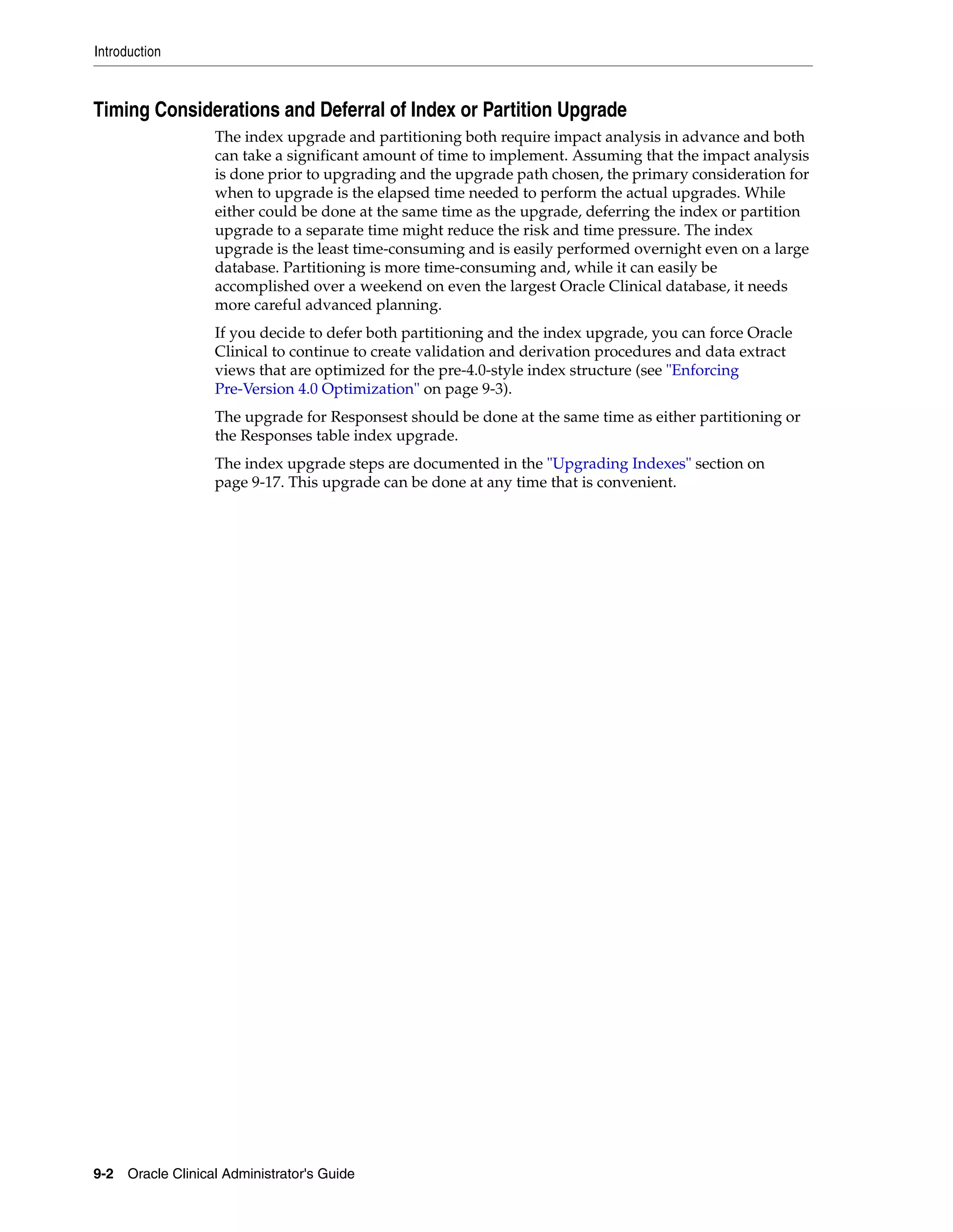 Introduction



Timing Considerations and Deferral of Index or Partition Upgrade
                   The index upgrade and partitioning both require impact analysis in advance and both
                   can take a significant amount of time to implement. Assuming that the impact analysis
                   is done prior to upgrading and the upgrade path chosen, the primary consideration for
                   when to upgrade is the elapsed time needed to perform the actual upgrades. While
                   either could be done at the same time as the upgrade, deferring the index or partition
                   upgrade to a separate time might reduce the risk and time pressure. The index
                   upgrade is the least time-consuming and is easily performed overnight even on a large
                   database. Partitioning is more time-consuming and, while it can easily be
                   accomplished over a weekend on even the largest Oracle Clinical database, it needs
                   more careful advanced planning.
                   If you decide to defer both partitioning and the index upgrade, you can force Oracle
                   Clinical to continue to create validation and derivation procedures and data extract
                   views that are optimized for the pre-4.0-style index structure (see "Enforcing
                   Pre-Version 4.0 Optimization" on page 9-3).
                   The upgrade for Responsest should be done at the same time as either partitioning or
                   the Responses table index upgrade.
                   The index upgrade steps are documented in the "Upgrading Indexes" section on
                   page 9-17. This upgrade can be done at any time that is convenient.




9-2 Oracle Clinical Administrator's Guide
 