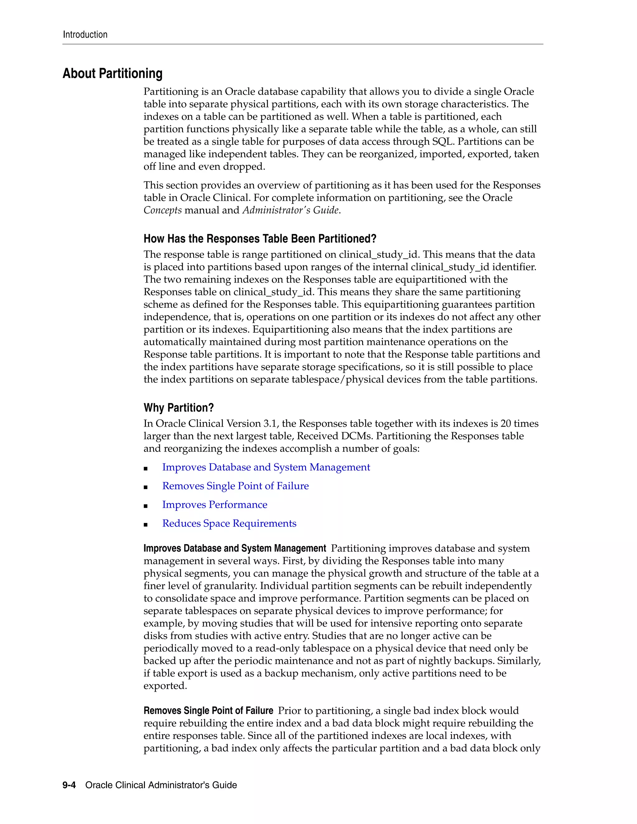 Introduction



About Partitioning
                   Partitioning is an Oracle database capability that allows you to divide a single Oracle
                   table into separate physical partitions, each with its own storage characteristics. The
                   indexes on a table can be partitioned as well. When a table is partitioned, each
                   partition functions physically like a separate table while the table, as a whole, can still
                   be treated as a single table for purposes of data access through SQL. Partitions can be
                   managed like independent tables. They can be reorganized, imported, exported, taken
                   off line and even dropped.
                   This section provides an overview of partitioning as it has been used for the Responses
                   table in Oracle Clinical. For complete information on partitioning, see the Oracle
                   Concepts manual and Administrator's Guide.

                   How Has the Responses Table Been Partitioned?
                   The response table is range partitioned on clinical_study_id. This means that the data
                   is placed into partitions based upon ranges of the internal clinical_study_id identifier.
                   The two remaining indexes on the Responses table are equipartitioned with the
                   Responses table on clinical_study_id. This means they share the same partitioning
                   scheme as defined for the Responses table. This equipartitioning guarantees partition
                   independence, that is, operations on one partition or its indexes do not affect any other
                   partition or its indexes. Equipartitioning also means that the index partitions are
                   automatically maintained during most partition maintenance operations on the
                   Response table partitions. It is important to note that the Response table partitions and
                   the index partitions have separate storage specifications, so it is still possible to place
                   the index partitions on separate tablespace/physical devices from the table partitions.

                   Why Partition?
                   In Oracle Clinical Version 3.1, the Responses table together with its indexes is 20 times
                   larger than the next largest table, Received DCMs. Partitioning the Responses table
                   and reorganizing the indexes accomplish a number of goals:
                   ■   Improves Database and System Management
                   ■   Removes Single Point of Failure
                   ■   Improves Performance
                   ■   Reduces Space Requirements

                   Improves Database and System Management Partitioning improves database and system
                   management in several ways. First, by dividing the Responses table into many
                   physical segments, you can manage the physical growth and structure of the table at a
                   finer level of granularity. Individual partition segments can be rebuilt independently
                   to consolidate space and improve performance. Partition segments can be placed on
                   separate tablespaces on separate physical devices to improve performance; for
                   example, by moving studies that will be used for intensive reporting onto separate
                   disks from studies with active entry. Studies that are no longer active can be
                   periodically moved to a read-only tablespace on a physical device that need only be
                   backed up after the periodic maintenance and not as part of nightly backups. Similarly,
                   if table export is used as a backup mechanism, only active partitions need to be
                   exported.

                   Removes Single Point of Failure Prior to partitioning, a single bad index block would
                   require rebuilding the entire index and a bad data block might require rebuilding the
                   entire responses table. Since all of the partitioned indexes are local indexes, with
                   partitioning, a bad index only affects the particular partition and a bad data block only


9-4 Oracle Clinical Administrator's Guide
 