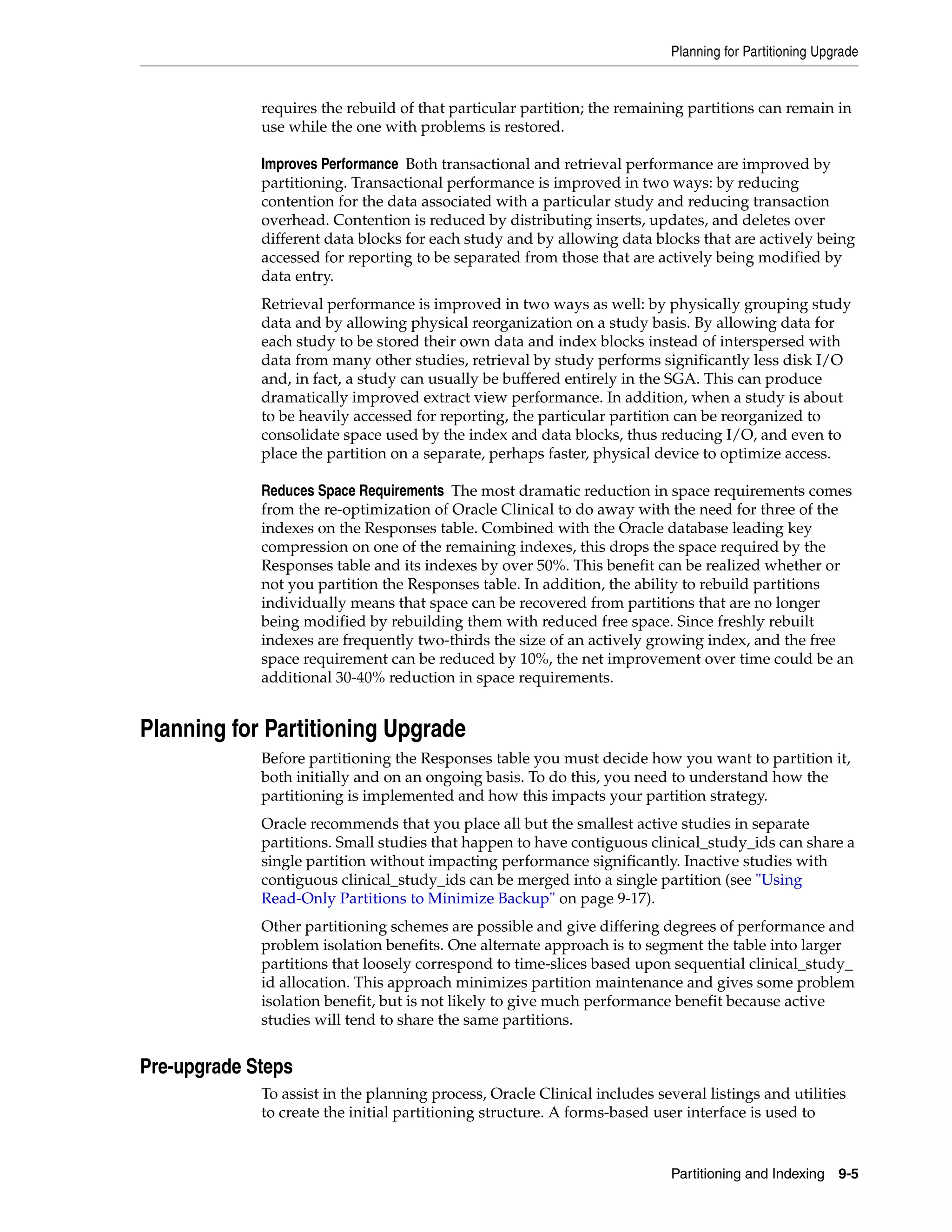 Planning for Partitioning Upgrade


             requires the rebuild of that particular partition; the remaining partitions can remain in
             use while the one with problems is restored.

             Improves Performance Both transactional and retrieval performance are improved by
             partitioning. Transactional performance is improved in two ways: by reducing
             contention for the data associated with a particular study and reducing transaction
             overhead. Contention is reduced by distributing inserts, updates, and deletes over
             different data blocks for each study and by allowing data blocks that are actively being
             accessed for reporting to be separated from those that are actively being modified by
             data entry.
             Retrieval performance is improved in two ways as well: by physically grouping study
             data and by allowing physical reorganization on a study basis. By allowing data for
             each study to be stored their own data and index blocks instead of interspersed with
             data from many other studies, retrieval by study performs significantly less disk I/O
             and, in fact, a study can usually be buffered entirely in the SGA. This can produce
             dramatically improved extract view performance. In addition, when a study is about
             to be heavily accessed for reporting, the particular partition can be reorganized to
             consolidate space used by the index and data blocks, thus reducing I/O, and even to
             place the partition on a separate, perhaps faster, physical device to optimize access.

             Reduces Space Requirements The most dramatic reduction in space requirements comes
             from the re-optimization of Oracle Clinical to do away with the need for three of the
             indexes on the Responses table. Combined with the Oracle database leading key
             compression on one of the remaining indexes, this drops the space required by the
             Responses table and its indexes by over 50%. This benefit can be realized whether or
             not you partition the Responses table. In addition, the ability to rebuild partitions
             individually means that space can be recovered from partitions that are no longer
             being modified by rebuilding them with reduced free space. Since freshly rebuilt
             indexes are frequently two-thirds the size of an actively growing index, and the free
             space requirement can be reduced by 10%, the net improvement over time could be an
             additional 30-40% reduction in space requirements.


Planning for Partitioning Upgrade
             Before partitioning the Responses table you must decide how you want to partition it,
             both initially and on an ongoing basis. To do this, you need to understand how the
             partitioning is implemented and how this impacts your partition strategy.
             Oracle recommends that you place all but the smallest active studies in separate
             partitions. Small studies that happen to have contiguous clinical_study_ids can share a
             single partition without impacting performance significantly. Inactive studies with
             contiguous clinical_study_ids can be merged into a single partition (see "Using
             Read-Only Partitions to Minimize Backup" on page 9-17).
             Other partitioning schemes are possible and give differing degrees of performance and
             problem isolation benefits. One alternate approach is to segment the table into larger
             partitions that loosely correspond to time-slices based upon sequential clinical_study_
             id allocation. This approach minimizes partition maintenance and gives some problem
             isolation benefit, but is not likely to give much performance benefit because active
             studies will tend to share the same partitions.


Pre-upgrade Steps
             To assist in the planning process, Oracle Clinical includes several listings and utilities
             to create the initial partitioning structure. A forms-based user interface is used to


                                                                            Partitioning and Indexing 9-5
 