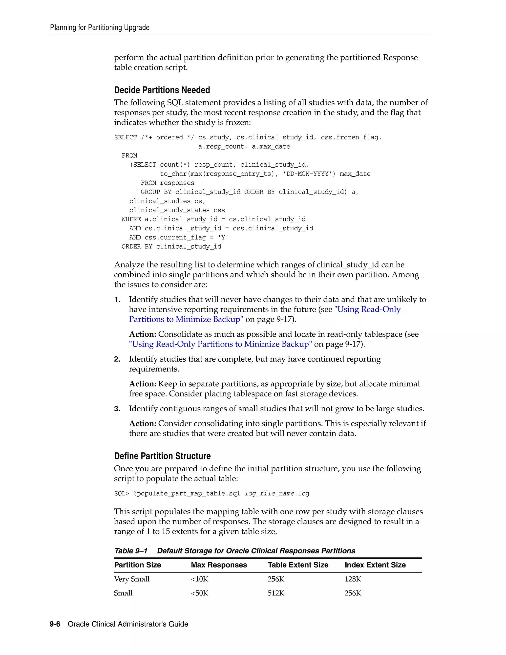 Planning for Partitioning Upgrade


                     perform the actual partition definition prior to generating the partitioned Response
                     table creation script.

                     Decide Partitions Needed
                     The following SQL statement provides a listing of all studies with data, the number of
                     responses per study, the most recent response creation in the study, and the flag that
                     indicates whether the study is frozen:
                     SELECT /*+ ordered */ cs.study, cs.clinical_study_id, css.frozen_flag,
                                           a.resp_count, a.max_date
                       FROM
                         (SELECT count(*) resp_count, clinical_study_id,
                                 to_char(max(response_entry_ts), 'DD-MON-YYYY') max_date
                            FROM responses
                            GROUP BY clinical_study_id ORDER BY clinical_study_id) a,
                         clinical_studies cs,
                         clinical_study_states css
                       WHERE a.clinical_study_id = cs.clinical_study_id
                         AND cs.clinical_study_id = css.clinical_study_id
                         AND css.current_flag = 'Y'
                       ORDER BY clinical_study_id

                     Analyze the resulting list to determine which ranges of clinical_study_id can be
                     combined into single partitions and which should be in their own partition. Among
                     the issues to consider are:
                     1.   Identify studies that will never have changes to their data and that are unlikely to
                          have intensive reporting requirements in the future (see "Using Read-Only
                          Partitions to Minimize Backup" on page 9-17).
                          Action: Consolidate as much as possible and locate in read-only tablespace (see
                          "Using Read-Only Partitions to Minimize Backup" on page 9-17).
                     2.   Identify studies that are complete, but may have continued reporting
                          requirements.
                          Action: Keep in separate partitions, as appropriate by size, but allocate minimal
                          free space. Consider placing tablespace on fast storage devices.
                     3.   Identify contiguous ranges of small studies that will not grow to be large studies.
                          Action: Consider consolidating into single partitions. This is especially relevant if
                          there are studies that were created but will never contain data.

                     Define Partition Structure
                     Once you are prepared to define the initial partition structure, you use the following
                     script to populate the actual table:
                     SQL> @populate_part_map_table.sql log_file_name.log

                     This script populates the mapping table with one row per study with storage clauses
                     based upon the number of responses. The storage clauses are designed to result in a
                     range of 1 to 15 extents for a given table size.

                     Table 9–1      Default Storage for Oracle Clinical Responses Partitions
                     Partition Size          Max Responses         Table Extent Size     Index Extent Size
                     Very Small              <10K                  256K                  128K
                     Small                   <50K                  512K                  256K



9-6 Oracle Clinical Administrator's Guide
 