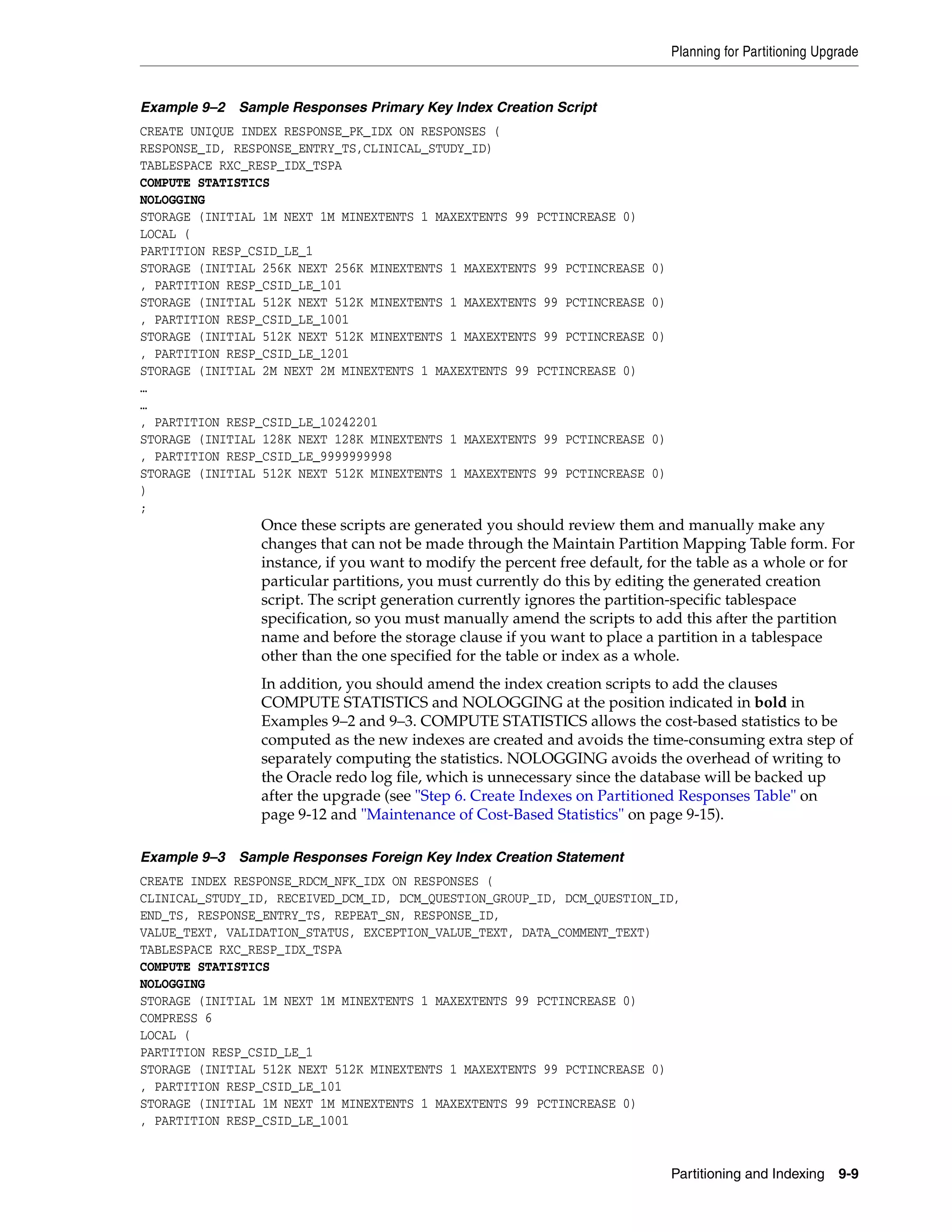 Planning for Partitioning Upgrade


Example 9–2 Sample Responses Primary Key Index Creation Script
CREATE UNIQUE INDEX RESPONSE_PK_IDX ON RESPONSES (
RESPONSE_ID, RESPONSE_ENTRY_TS,CLINICAL_STUDY_ID)
TABLESPACE RXC_RESP_IDX_TSPA
COMPUTE STATISTICS
NOLOGGING
STORAGE (INITIAL 1M NEXT 1M MINEXTENTS 1 MAXEXTENTS 99 PCTINCREASE 0)
LOCAL (
PARTITION RESP_CSID_LE_1
STORAGE (INITIAL 256K NEXT 256K MINEXTENTS 1 MAXEXTENTS 99 PCTINCREASE    0)
, PARTITION RESP_CSID_LE_101
STORAGE (INITIAL 512K NEXT 512K MINEXTENTS 1 MAXEXTENTS 99 PCTINCREASE    0)
, PARTITION RESP_CSID_LE_1001
STORAGE (INITIAL 512K NEXT 512K MINEXTENTS 1 MAXEXTENTS 99 PCTINCREASE    0)
, PARTITION RESP_CSID_LE_1201
STORAGE (INITIAL 2M NEXT 2M MINEXTENTS 1 MAXEXTENTS 99 PCTINCREASE 0)
…
…
, PARTITION RESP_CSID_LE_10242201
STORAGE (INITIAL 128K NEXT 128K MINEXTENTS 1 MAXEXTENTS 99 PCTINCREASE    0)
, PARTITION RESP_CSID_LE_9999999998
STORAGE (INITIAL 512K NEXT 512K MINEXTENTS 1 MAXEXTENTS 99 PCTINCREASE    0)
)
;
                Once these scripts are generated you should review them and manually make any
                changes that can not be made through the Maintain Partition Mapping Table form. For
                instance, if you want to modify the percent free default, for the table as a whole or for
                particular partitions, you must currently do this by editing the generated creation
                script. The script generation currently ignores the partition-specific tablespace
                specification, so you must manually amend the scripts to add this after the partition
                name and before the storage clause if you want to place a partition in a tablespace
                other than the one specified for the table or index as a whole.
                In addition, you should amend the index creation scripts to add the clauses
                COMPUTE STATISTICS and NOLOGGING at the position indicated in bold in
                Examples 9–2 and 9–3. COMPUTE STATISTICS allows the cost-based statistics to be
                computed as the new indexes are created and avoids the time-consuming extra step of
                separately computing the statistics. NOLOGGING avoids the overhead of writing to
                the Oracle redo log file, which is unnecessary since the database will be backed up
                after the upgrade (see "Step 6. Create Indexes on Partitioned Responses Table" on
                page 9-12 and "Maintenance of Cost-Based Statistics" on page 9-15).

Example 9–3 Sample Responses Foreign Key Index Creation Statement
CREATE INDEX RESPONSE_RDCM_NFK_IDX ON RESPONSES (
CLINICAL_STUDY_ID, RECEIVED_DCM_ID, DCM_QUESTION_GROUP_ID, DCM_QUESTION_ID,
END_TS, RESPONSE_ENTRY_TS, REPEAT_SN, RESPONSE_ID,
VALUE_TEXT, VALIDATION_STATUS, EXCEPTION_VALUE_TEXT, DATA_COMMENT_TEXT)
TABLESPACE RXC_RESP_IDX_TSPA
COMPUTE STATISTICS
NOLOGGING
STORAGE (INITIAL 1M NEXT 1M MINEXTENTS 1 MAXEXTENTS 99 PCTINCREASE 0)
COMPRESS 6
LOCAL (
PARTITION RESP_CSID_LE_1
STORAGE (INITIAL 512K NEXT 512K MINEXTENTS 1 MAXEXTENTS 99 PCTINCREASE 0)
, PARTITION RESP_CSID_LE_101
STORAGE (INITIAL 1M NEXT 1M MINEXTENTS 1 MAXEXTENTS 99 PCTINCREASE 0)
, PARTITION RESP_CSID_LE_1001


                                                                               Partitioning and Indexing 9-9
 