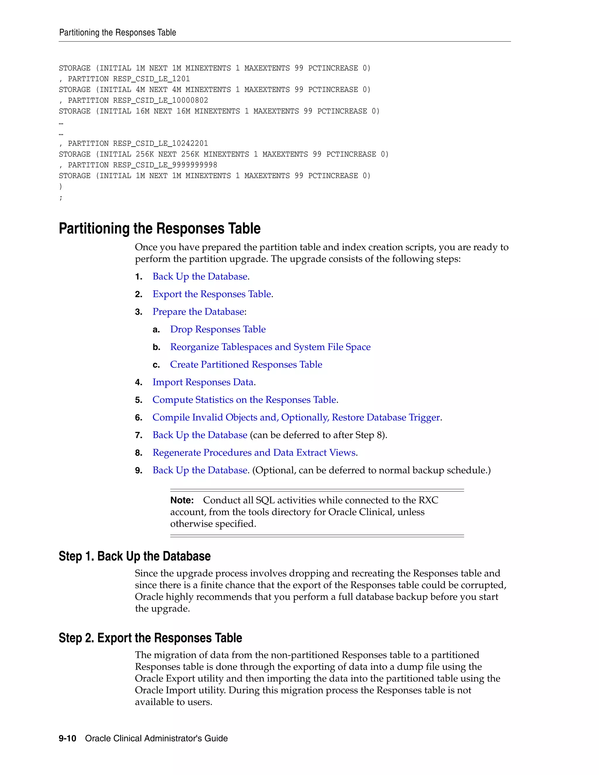 Partitioning the Responses Table


STORAGE (INITIAL 1M NEXT 1M MINEXTENTS 1 MAXEXTENTS 99 PCTINCREASE 0)
, PARTITION RESP_CSID_LE_1201
STORAGE (INITIAL 4M NEXT 4M MINEXTENTS 1 MAXEXTENTS 99 PCTINCREASE 0)
, PARTITION RESP_CSID_LE_10000802
STORAGE (INITIAL 16M NEXT 16M MINEXTENTS 1 MAXEXTENTS 99 PCTINCREASE 0)
…
…
, PARTITION RESP_CSID_LE_10242201
STORAGE (INITIAL 256K NEXT 256K MINEXTENTS 1 MAXEXTENTS 99 PCTINCREASE 0)
, PARTITION RESP_CSID_LE_9999999998
STORAGE (INITIAL 1M NEXT 1M MINEXTENTS 1 MAXEXTENTS 99 PCTINCREASE 0)
)
;


Partitioning the Responses Table
                    Once you have prepared the partition table and index creation scripts, you are ready to
                    perform the partition upgrade. The upgrade consists of the following steps:
                    1.   Back Up the Database.
                    2.   Export the Responses Table.
                    3.   Prepare the Database:
                         a.   Drop Responses Table
                         b.   Reorganize Tablespaces and System File Space
                         c.   Create Partitioned Responses Table
                    4.   Import Responses Data.
                    5.   Compute Statistics on the Responses Table.
                    6.   Compile Invalid Objects and, Optionally, Restore Database Trigger.
                    7.   Back Up the Database (can be deferred to after Step 8).
                    8.   Regenerate Procedures and Data Extract Views.
                    9.   Back Up the Database. (Optional, can be deferred to normal backup schedule.)


                              Note:  Conduct all SQL activities while connected to the RXC
                              account, from the tools directory for Oracle Clinical, unless
                              otherwise specified.


Step 1. Back Up the Database
                    Since the upgrade process involves dropping and recreating the Responses table and
                    since there is a finite chance that the export of the Responses table could be corrupted,
                    Oracle highly recommends that you perform a full database backup before you start
                    the upgrade.


Step 2. Export the Responses Table
                    The migration of data from the non-partitioned Responses table to a partitioned
                    Responses table is done through the exporting of data into a dump file using the
                    Oracle Export utility and then importing the data into the partitioned table using the
                    Oracle Import utility. During this migration process the Responses table is not
                    available to users.


9-10 Oracle Clinical Administrator's Guide
 