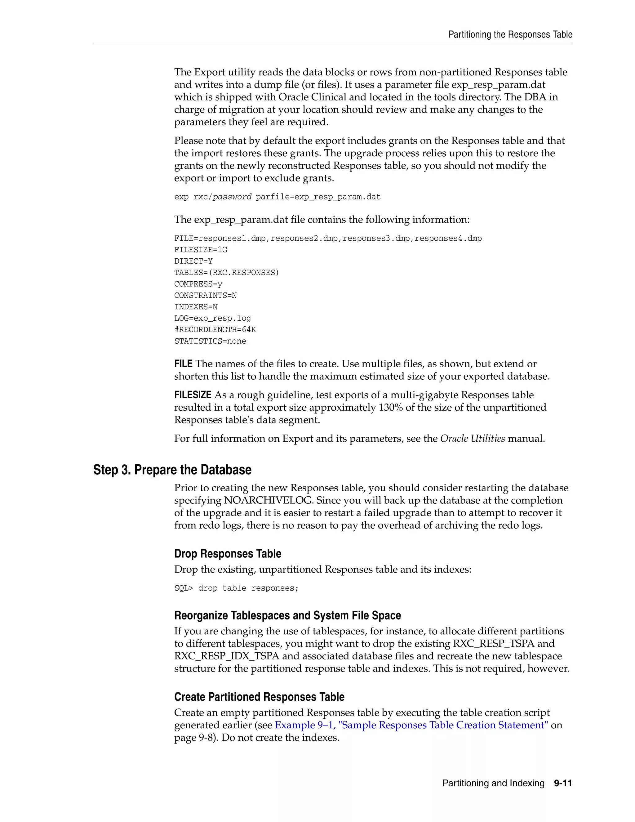 Partitioning the Responses Table


              The Export utility reads the data blocks or rows from non-partitioned Responses table
              and writes into a dump file (or files). It uses a parameter file exp_resp_param.dat
              which is shipped with Oracle Clinical and located in the tools directory. The DBA in
              charge of migration at your location should review and make any changes to the
              parameters they feel are required.
              Please note that by default the export includes grants on the Responses table and that
              the import restores these grants. The upgrade process relies upon this to restore the
              grants on the newly reconstructed Responses table, so you should not modify the
              export or import to exclude grants.
              exp rxc/password parfile=exp_resp_param.dat

              The exp_resp_param.dat file contains the following information:
              FILE=responses1.dmp,responses2.dmp,responses3.dmp,responses4.dmp
              FILESIZE=1G
              DIRECT=Y
              TABLES=(RXC.RESPONSES)
              COMPRESS=y
              CONSTRAINTS=N
              INDEXES=N
              LOG=exp_resp.log
              #RECORDLENGTH=64K
              STATISTICS=none

              FILE The names of the files to create. Use multiple files, as shown, but extend or
              shorten this list to handle the maximum estimated size of your exported database.
              FILESIZE As a rough guideline, test exports of a multi-gigabyte Responses table
              resulted in a total export size approximately 130% of the size of the unpartitioned
              Responses table's data segment.
              For full information on Export and its parameters, see the Oracle Utilities manual.


Step 3. Prepare the Database
              Prior to creating the new Responses table, you should consider restarting the database
              specifying NOARCHIVELOG. Since you will back up the database at the completion
              of the upgrade and it is easier to restart a failed upgrade than to attempt to recover it
              from redo logs, there is no reason to pay the overhead of archiving the redo logs.

              Drop Responses Table
              Drop the existing, unpartitioned Responses table and its indexes:
              SQL> drop table responses;


              Reorganize Tablespaces and System File Space
              If you are changing the use of tablespaces, for instance, to allocate different partitions
              to different tablespaces, you might want to drop the existing RXC_RESP_TSPA and
              RXC_RESP_IDX_TSPA and associated database files and recreate the new tablespace
              structure for the partitioned response table and indexes. This is not required, however.

              Create Partitioned Responses Table
              Create an empty partitioned Responses table by executing the table creation script
              generated earlier (see Example 9–1, "Sample Responses Table Creation Statement" on
              page 9-8). Do not create the indexes.



                                                                           Partitioning and Indexing   9-11
 