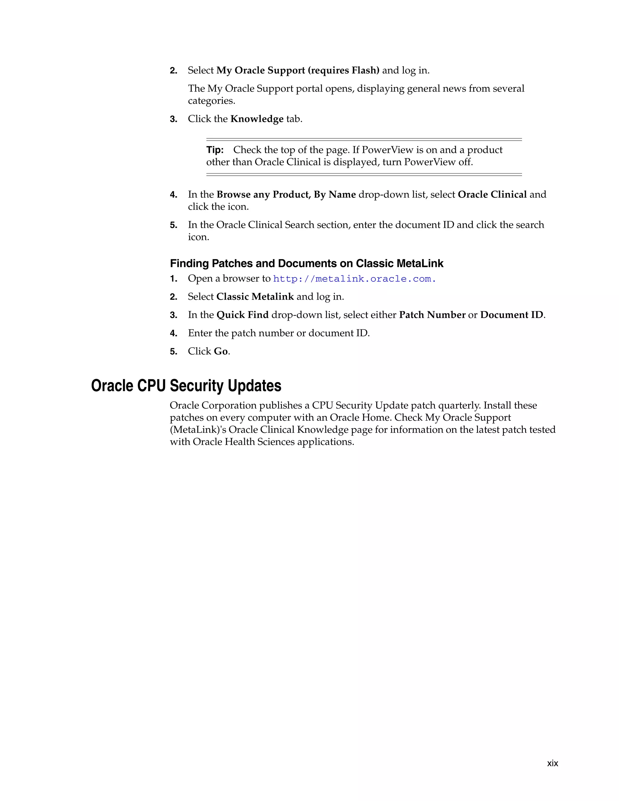 2.   Select My Oracle Support (requires Flash) and log in.
                The My Oracle Support portal opens, displaying general news from several
                categories.
           3.   Click the Knowledge tab.


                    Tip: Check the top of the page. If PowerView is on and a product
                    other than Oracle Clinical is displayed, turn PowerView off.


           4.   In the Browse any Product, By Name drop-down list, select Oracle Clinical and
                click the icon.
           5.   In the Oracle Clinical Search section, enter the document ID and click the search
                icon.

           Finding Patches and Documents on Classic MetaLink
           1.   Open a browser to http://metalink.oracle.com.
           2.   Select Classic Metalink and log in.
           3.   In the Quick Find drop-down list, select either Patch Number or Document ID.
           4.   Enter the patch number or document ID.
           5.   Click Go.


Oracle CPU Security Updates
           Oracle Corporation publishes a CPU Security Update patch quarterly. Install these
           patches on every computer with an Oracle Home. Check My Oracle Support
           (MetaLink)'s Oracle Clinical Knowledge page for information on the latest patch tested
           with Oracle Health Sciences applications.




                                                                                                    xix
 
