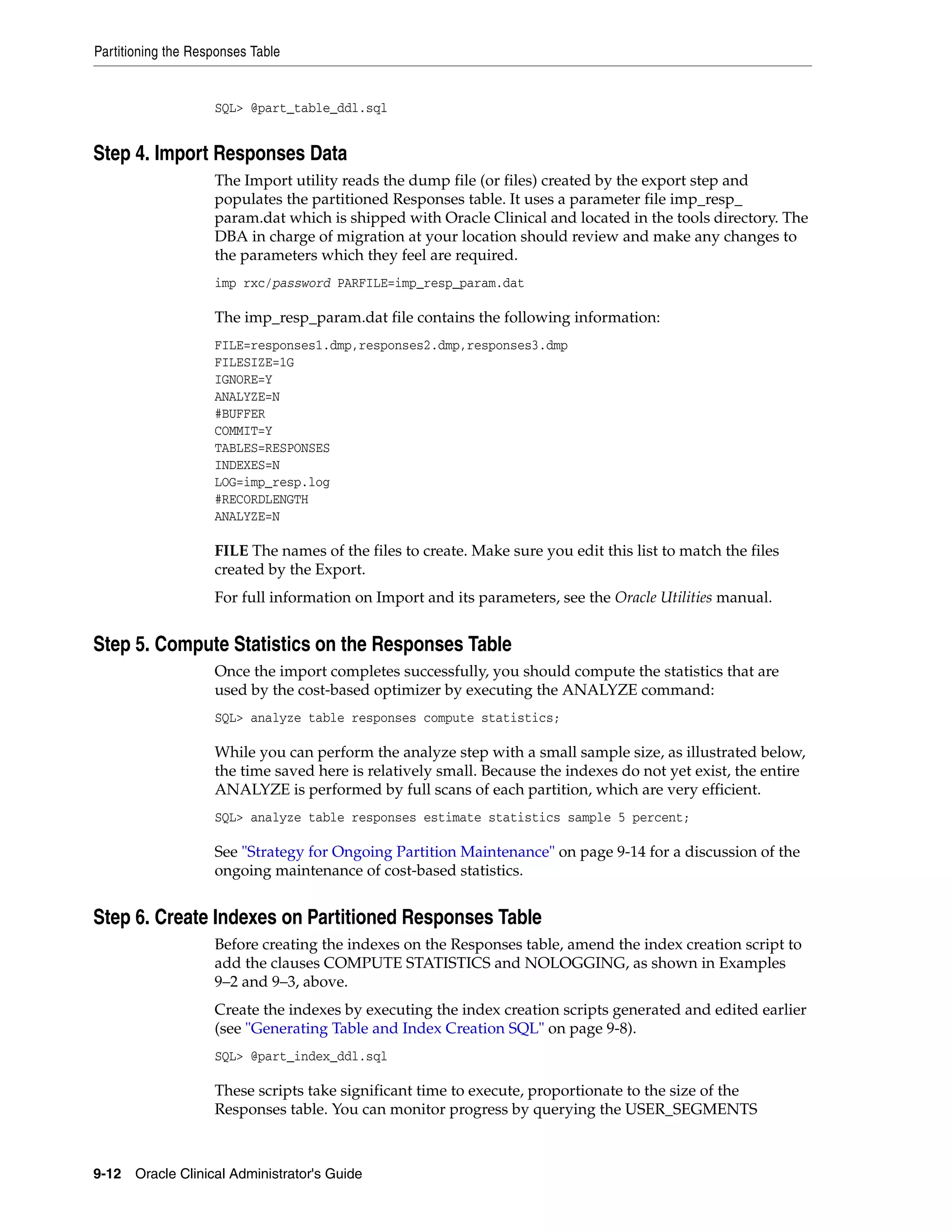 Partitioning the Responses Table


                    SQL> @part_table_ddl.sql


Step 4. Import Responses Data
                    The Import utility reads the dump file (or files) created by the export step and
                    populates the partitioned Responses table. It uses a parameter file imp_resp_
                    param.dat which is shipped with Oracle Clinical and located in the tools directory. The
                    DBA in charge of migration at your location should review and make any changes to
                    the parameters which they feel are required.
                    imp rxc/password PARFILE=imp_resp_param.dat

                    The imp_resp_param.dat file contains the following information:
                    FILE=responses1.dmp,responses2.dmp,responses3.dmp
                    FILESIZE=1G
                    IGNORE=Y
                    ANALYZE=N
                    #BUFFER
                    COMMIT=Y
                    TABLES=RESPONSES
                    INDEXES=N
                    LOG=imp_resp.log
                    #RECORDLENGTH
                    ANALYZE=N

                    FILE The names of the files to create. Make sure you edit this list to match the files
                    created by the Export.
                    For full information on Import and its parameters, see the Oracle Utilities manual.


Step 5. Compute Statistics on the Responses Table
                    Once the import completes successfully, you should compute the statistics that are
                    used by the cost-based optimizer by executing the ANALYZE command:
                    SQL> analyze table responses compute statistics;

                    While you can perform the analyze step with a small sample size, as illustrated below,
                    the time saved here is relatively small. Because the indexes do not yet exist, the entire
                    ANALYZE is performed by full scans of each partition, which are very efficient.
                    SQL> analyze table responses estimate statistics sample 5 percent;

                    See "Strategy for Ongoing Partition Maintenance" on page 9-14 for a discussion of the
                    ongoing maintenance of cost-based statistics.


Step 6. Create Indexes on Partitioned Responses Table
                    Before creating the indexes on the Responses table, amend the index creation script to
                    add the clauses COMPUTE STATISTICS and NOLOGGING, as shown in Examples
                    9–2 and 9–3, above.
                    Create the indexes by executing the index creation scripts generated and edited earlier
                    (see "Generating Table and Index Creation SQL" on page 9-8).
                    SQL> @part_index_ddl.sql

                    These scripts take significant time to execute, proportionate to the size of the
                    Responses table. You can monitor progress by querying the USER_SEGMENTS



9-12 Oracle Clinical Administrator's Guide
 
