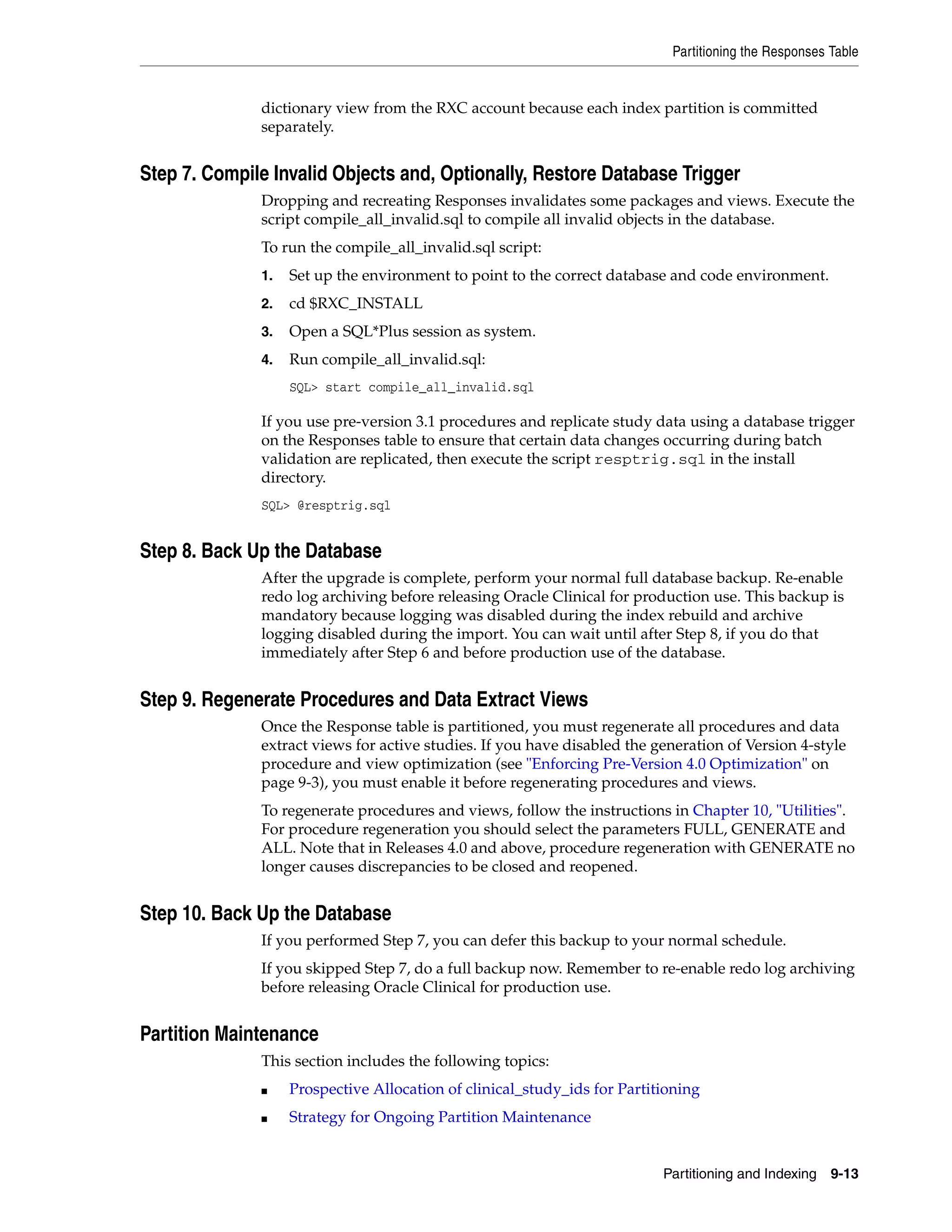 Partitioning the Responses Table


              dictionary view from the RXC account because each index partition is committed
              separately.


Step 7. Compile Invalid Objects and, Optionally, Restore Database Trigger
              Dropping and recreating Responses invalidates some packages and views. Execute the
              script compile_all_invalid.sql to compile all invalid objects in the database.
              To run the compile_all_invalid.sql script:
              1.   Set up the environment to point to the correct database and code environment.
              2.   cd $RXC_INSTALL
              3.   Open a SQL*Plus session as system.
              4.   Run compile_all_invalid.sql:
                   SQL> start compile_all_invalid.sql

              If you use pre-version 3.1 procedures and replicate study data using a database trigger
              on the Responses table to ensure that certain data changes occurring during batch
              validation are replicated, then execute the script resptrig.sql in the install
              directory.
              SQL> @resptrig.sql


Step 8. Back Up the Database
              After the upgrade is complete, perform your normal full database backup. Re-enable
              redo log archiving before releasing Oracle Clinical for production use. This backup is
              mandatory because logging was disabled during the index rebuild and archive
              logging disabled during the import. You can wait until after Step 8, if you do that
              immediately after Step 6 and before production use of the database.


Step 9. Regenerate Procedures and Data Extract Views
              Once the Response table is partitioned, you must regenerate all procedures and data
              extract views for active studies. If you have disabled the generation of Version 4-style
              procedure and view optimization (see "Enforcing Pre-Version 4.0 Optimization" on
              page 9-3), you must enable it before regenerating procedures and views.
              To regenerate procedures and views, follow the instructions in Chapter 10, "Utilities".
              For procedure regeneration you should select the parameters FULL, GENERATE and
              ALL. Note that in Releases 4.0 and above, procedure regeneration with GENERATE no
              longer causes discrepancies to be closed and reopened.


Step 10. Back Up the Database
              If you performed Step 7, you can defer this backup to your normal schedule.
              If you skipped Step 7, do a full backup now. Remember to re-enable redo log archiving
              before releasing Oracle Clinical for production use.


Partition Maintenance
              This section includes the following topics:
              ■    Prospective Allocation of clinical_study_ids for Partitioning
              ■    Strategy for Ongoing Partition Maintenance


                                                                          Partitioning and Indexing   9-13
 