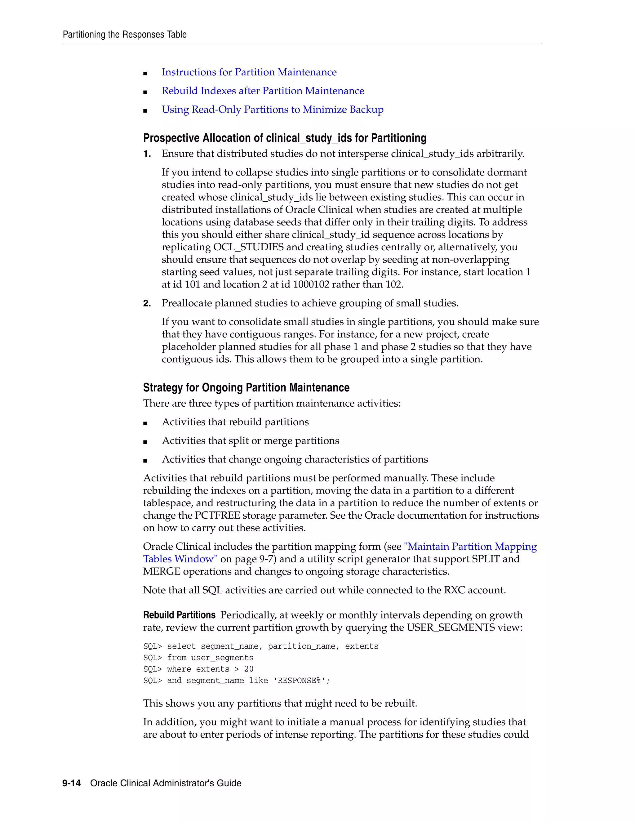 Partitioning the Responses Table


                    ■    Instructions for Partition Maintenance
                    ■    Rebuild Indexes after Partition Maintenance
                    ■    Using Read-Only Partitions to Minimize Backup

                    Prospective Allocation of clinical_study_ids for Partitioning
                    1.   Ensure that distributed studies do not intersperse clinical_study_ids arbitrarily.
                         If you intend to collapse studies into single partitions or to consolidate dormant
                         studies into read-only partitions, you must ensure that new studies do not get
                         created whose clinical_study_ids lie between existing studies. This can occur in
                         distributed installations of Oracle Clinical when studies are created at multiple
                         locations using database seeds that differ only in their trailing digits. To address
                         this you should either share clinical_study_id sequence across locations by
                         replicating OCL_STUDIES and creating studies centrally or, alternatively, you
                         should ensure that sequences do not overlap by seeding at non-overlapping
                         starting seed values, not just separate trailing digits. For instance, start location 1
                         at id 101 and location 2 at id 1000102 rather than 102.
                    2.   Preallocate planned studies to achieve grouping of small studies.
                         If you want to consolidate small studies in single partitions, you should make sure
                         that they have contiguous ranges. For instance, for a new project, create
                         placeholder planned studies for all phase 1 and phase 2 studies so that they have
                         contiguous ids. This allows them to be grouped into a single partition.

                    Strategy for Ongoing Partition Maintenance
                    There are three types of partition maintenance activities:
                    ■    Activities that rebuild partitions
                    ■    Activities that split or merge partitions
                    ■    Activities that change ongoing characteristics of partitions
                    Activities that rebuild partitions must be performed manually. These include
                    rebuilding the indexes on a partition, moving the data in a partition to a different
                    tablespace, and restructuring the data in a partition to reduce the number of extents or
                    change the PCTFREE storage parameter. See the Oracle documentation for instructions
                    on how to carry out these activities.
                    Oracle Clinical includes the partition mapping form (see "Maintain Partition Mapping
                    Tables Window" on page 9-7) and a utility script generator that support SPLIT and
                    MERGE operations and changes to ongoing storage characteristics.
                    Note that all SQL activities are carried out while connected to the RXC account.

                    Rebuild Partitions Periodically, at weekly or monthly intervals depending on growth
                    rate, review the current partition growth by querying the USER_SEGMENTS view:
                    SQL>   select segment_name, partition_name, extents
                    SQL>   from user_segments
                    SQL>   where extents > 20
                    SQL>   and segment_name like 'RESPONSE%';

                    This shows you any partitions that might need to be rebuilt.
                    In addition, you might want to initiate a manual process for identifying studies that
                    are about to enter periods of intense reporting. The partitions for these studies could



9-14 Oracle Clinical Administrator's Guide
 
