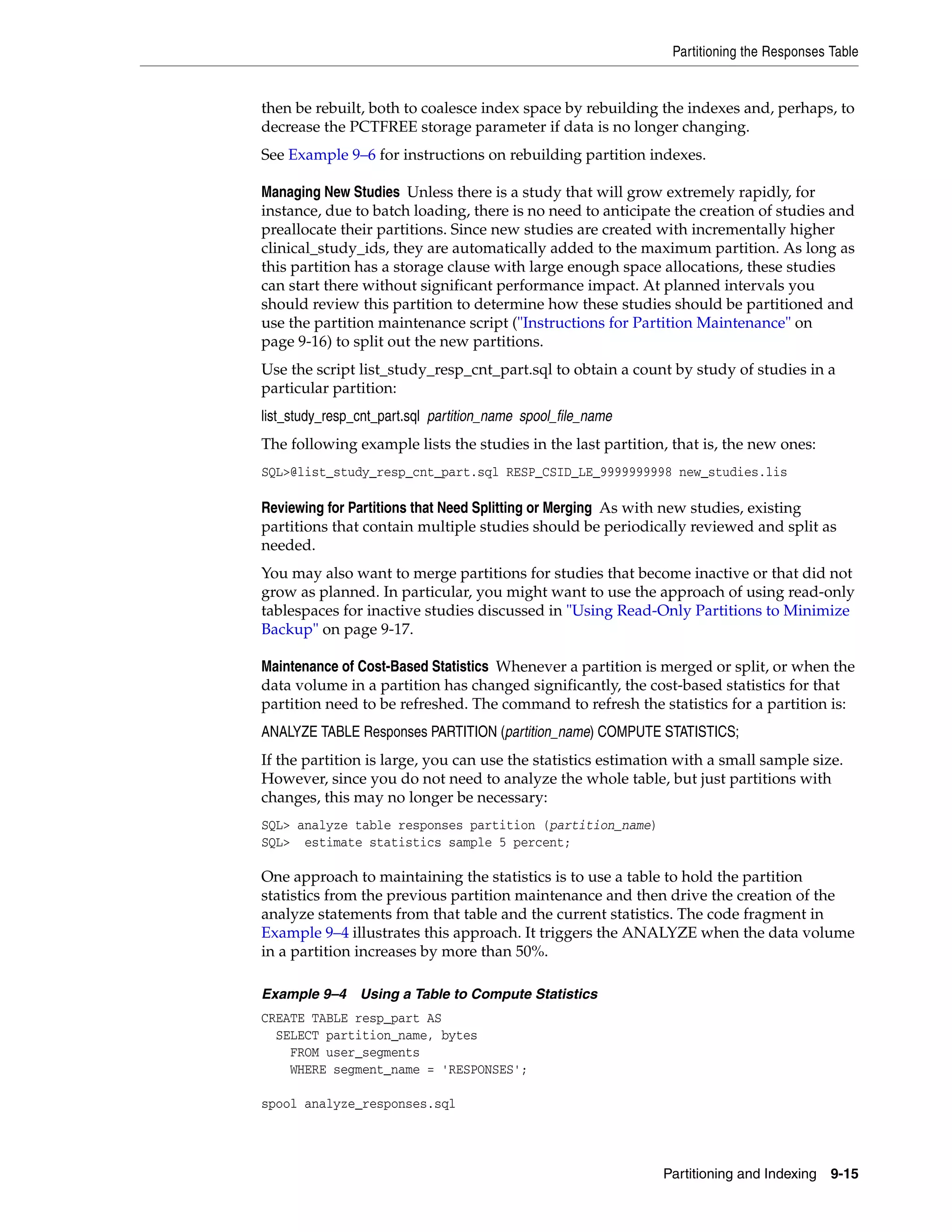 Partitioning the Responses Table


then be rebuilt, both to coalesce index space by rebuilding the indexes and, perhaps, to
decrease the PCTFREE storage parameter if data is no longer changing.
See Example 9–6 for instructions on rebuilding partition indexes.

Managing New Studies Unless there is a study that will grow extremely rapidly, for
instance, due to batch loading, there is no need to anticipate the creation of studies and
preallocate their partitions. Since new studies are created with incrementally higher
clinical_study_ids, they are automatically added to the maximum partition. As long as
this partition has a storage clause with large enough space allocations, these studies
can start there without significant performance impact. At planned intervals you
should review this partition to determine how these studies should be partitioned and
use the partition maintenance script ("Instructions for Partition Maintenance" on
page 9-16) to split out the new partitions.
Use the script list_study_resp_cnt_part.sql to obtain a count by study of studies in a
particular partition:
list_study_resp_cnt_part.sql partition_name spool_file_name
The following example lists the studies in the last partition, that is, the new ones:
SQL>@list_study_resp_cnt_part.sql RESP_CSID_LE_9999999998 new_studies.lis

Reviewing for Partitions that Need Splitting or Merging As with new studies, existing
partitions that contain multiple studies should be periodically reviewed and split as
needed.
You may also want to merge partitions for studies that become inactive or that did not
grow as planned. In particular, you might want to use the approach of using read-only
tablespaces for inactive studies discussed in "Using Read-Only Partitions to Minimize
Backup" on page 9-17.

Maintenance of Cost-Based Statistics Whenever a partition is merged or split, or when the
data volume in a partition has changed significantly, the cost-based statistics for that
partition need to be refreshed. The command to refresh the statistics for a partition is:
ANALYZE TABLE Responses PARTITION (partition_name) COMPUTE STATISTICS;
If the partition is large, you can use the statistics estimation with a small sample size.
However, since you do not need to analyze the whole table, but just partitions with
changes, this may no longer be necessary:
SQL> analyze table responses partition (partition_name)
SQL> estimate statistics sample 5 percent;

One approach to maintaining the statistics is to use a table to hold the partition
statistics from the previous partition maintenance and then drive the creation of the
analyze statements from that table and the current statistics. The code fragment in
Example 9–4 illustrates this approach. It triggers the ANALYZE when the data volume
in a partition increases by more than 50%.

Example 9–4 Using a Table to Compute Statistics
CREATE TABLE resp_part AS
  SELECT partition_name, bytes
    FROM user_segments
    WHERE segment_name = 'RESPONSES';

spool analyze_responses.sql




                                                              Partitioning and Indexing   9-15
 