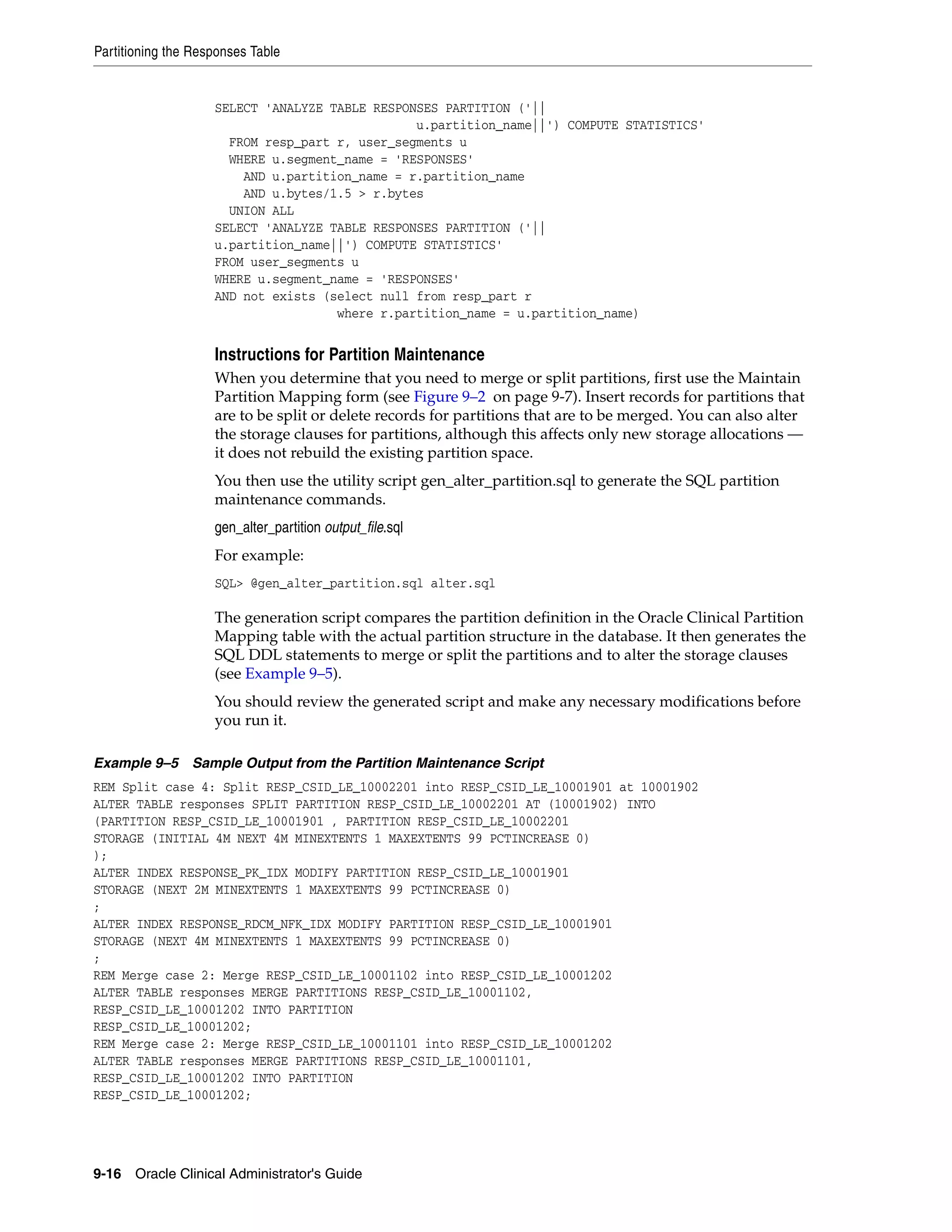 Partitioning the Responses Table


                    SELECT 'ANALYZE TABLE RESPONSES PARTITION ('||
                                                u.partition_name||') COMPUTE STATISTICS'
                      FROM resp_part r, user_segments u
                      WHERE u.segment_name = 'RESPONSES'
                        AND u.partition_name = r.partition_name
                        AND u.bytes/1.5 > r.bytes
                      UNION ALL
                    SELECT 'ANALYZE TABLE RESPONSES PARTITION ('||
                    u.partition_name||') COMPUTE STATISTICS'
                    FROM user_segments u
                    WHERE u.segment_name = 'RESPONSES'
                    AND not exists (select null from resp_part r
                                     where r.partition_name = u.partition_name)


                    Instructions for Partition Maintenance
                    When you determine that you need to merge or split partitions, first use the Maintain
                    Partition Mapping form (see Figure 9–2 on page 9-7). Insert records for partitions that
                    are to be split or delete records for partitions that are to be merged. You can also alter
                    the storage clauses for partitions, although this affects only new storage allocations —
                    it does not rebuild the existing partition space.
                    You then use the utility script gen_alter_partition.sql to generate the SQL partition
                    maintenance commands.
                    gen_alter_partition output_file.sql
                    For example:
                    SQL> @gen_alter_partition.sql alter.sql

                    The generation script compares the partition definition in the Oracle Clinical Partition
                    Mapping table with the actual partition structure in the database. It then generates the
                    SQL DDL statements to merge or split the partitions and to alter the storage clauses
                    (see Example 9–5).
                    You should review the generated script and make any necessary modifications before
                    you run it.

Example 9–5 Sample Output from the Partition Maintenance Script
REM Split case 4: Split RESP_CSID_LE_10002201 into RESP_CSID_LE_10001901 at 10001902
ALTER TABLE responses SPLIT PARTITION RESP_CSID_LE_10002201 AT (10001902) INTO
(PARTITION RESP_CSID_LE_10001901 , PARTITION RESP_CSID_LE_10002201
STORAGE (INITIAL 4M NEXT 4M MINEXTENTS 1 MAXEXTENTS 99 PCTINCREASE 0)
);
ALTER INDEX RESPONSE_PK_IDX MODIFY PARTITION RESP_CSID_LE_10001901
STORAGE (NEXT 2M MINEXTENTS 1 MAXEXTENTS 99 PCTINCREASE 0)
;
ALTER INDEX RESPONSE_RDCM_NFK_IDX MODIFY PARTITION RESP_CSID_LE_10001901
STORAGE (NEXT 4M MINEXTENTS 1 MAXEXTENTS 99 PCTINCREASE 0)
;
REM Merge case 2: Merge RESP_CSID_LE_10001102 into RESP_CSID_LE_10001202
ALTER TABLE responses MERGE PARTITIONS RESP_CSID_LE_10001102,
RESP_CSID_LE_10001202 INTO PARTITION
RESP_CSID_LE_10001202;
REM Merge case 2: Merge RESP_CSID_LE_10001101 into RESP_CSID_LE_10001202
ALTER TABLE responses MERGE PARTITIONS RESP_CSID_LE_10001101,
RESP_CSID_LE_10001202 INTO PARTITION
RESP_CSID_LE_10001202;




9-16 Oracle Clinical Administrator's Guide
 