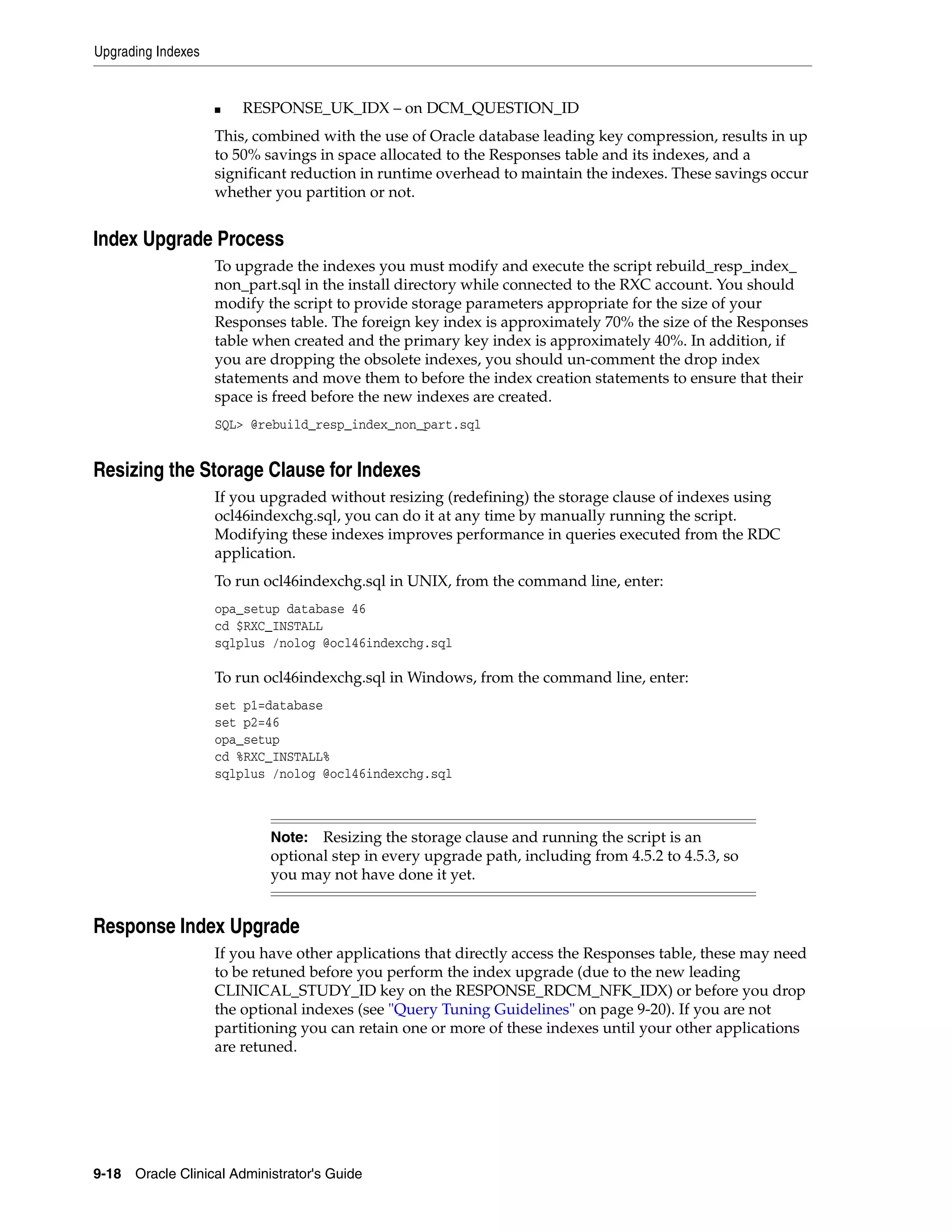 Upgrading Indexes


                    ■   RESPONSE_UK_IDX – on DCM_QUESTION_ID
                    This, combined with the use of Oracle database leading key compression, results in up
                    to 50% savings in space allocated to the Responses table and its indexes, and a
                    significant reduction in runtime overhead to maintain the indexes. These savings occur
                    whether you partition or not.


Index Upgrade Process
                    To upgrade the indexes you must modify and execute the script rebuild_resp_index_
                    non_part.sql in the install directory while connected to the RXC account. You should
                    modify the script to provide storage parameters appropriate for the size of your
                    Responses table. The foreign key index is approximately 70% the size of the Responses
                    table when created and the primary key index is approximately 40%. In addition, if
                    you are dropping the obsolete indexes, you should un-comment the drop index
                    statements and move them to before the index creation statements to ensure that their
                    space is freed before the new indexes are created.
                    SQL> @rebuild_resp_index_non_part.sql


Resizing the Storage Clause for Indexes
                    If you upgraded without resizing (redefining) the storage clause of indexes using
                    ocl46indexchg.sql, you can do it at any time by manually running the script.
                    Modifying these indexes improves performance in queries executed from the RDC
                    application.
                    To run ocl46indexchg.sql in UNIX, from the command line, enter:
                    opa_setup database 46
                    cd $RXC_INSTALL
                    sqlplus /nolog @ocl46indexchg.sql

                    To run ocl46indexchg.sql in Windows, from the command line, enter:
                    set p1=database
                    set p2=46
                    opa_setup
                    cd %RXC_INSTALL%
                    sqlplus /nolog @ocl46indexchg.sql



                            Note:  Resizing the storage clause and running the script is an
                            optional step in every upgrade path, including from 4.5.2 to 4.5.3, so
                            you may not have done it yet.


Response Index Upgrade
                    If you have other applications that directly access the Responses table, these may need
                    to be retuned before you perform the index upgrade (due to the new leading
                    CLINICAL_STUDY_ID key on the RESPONSE_RDCM_NFK_IDX) or before you drop
                    the optional indexes (see "Query Tuning Guidelines" on page 9-20). If you are not
                    partitioning you can retain one or more of these indexes until your other applications
                    are retuned.




9-18 Oracle Clinical Administrator's Guide
 