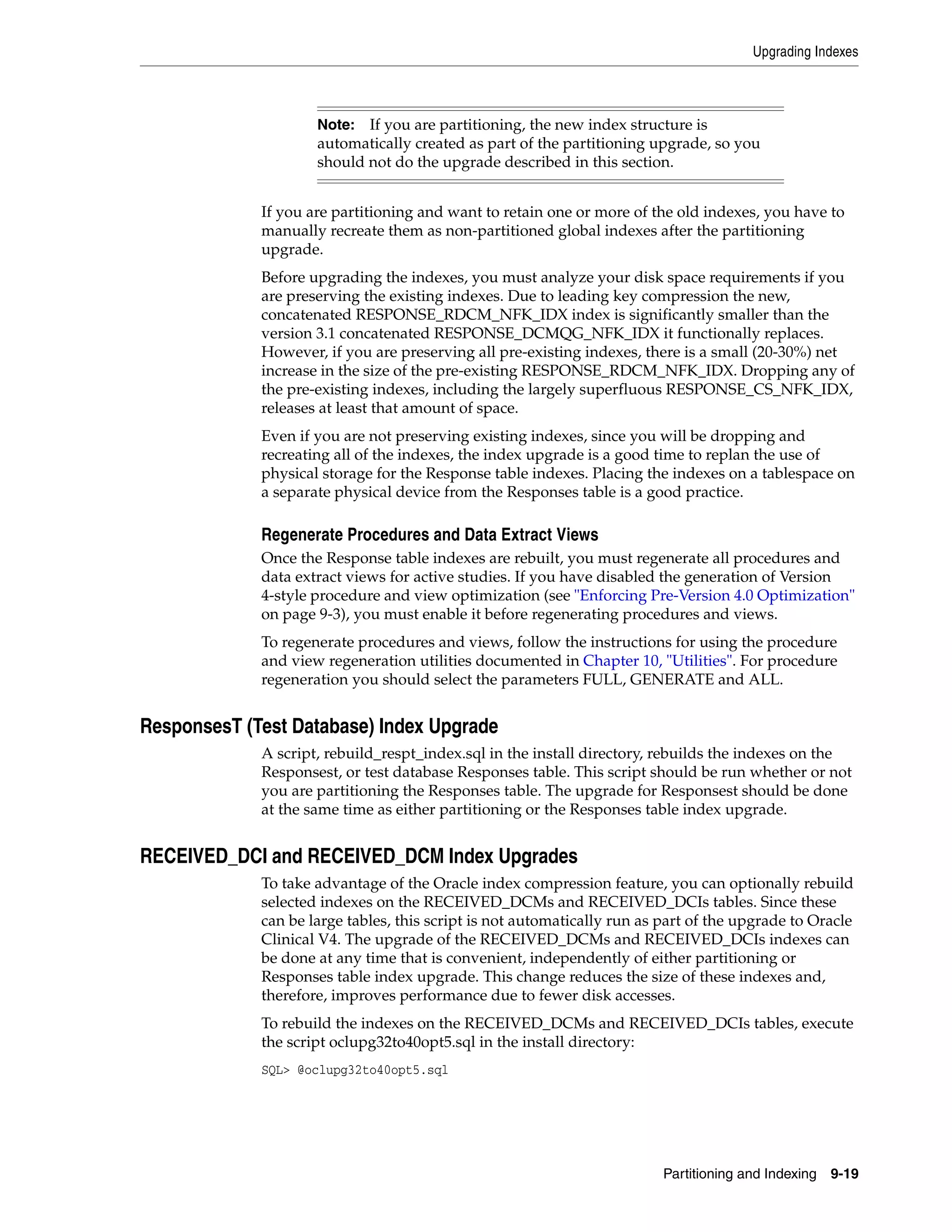 Upgrading Indexes



                     Note:  If you are partitioning, the new index structure is
                     automatically created as part of the partitioning upgrade, so you
                     should not do the upgrade described in this section.


             If you are partitioning and want to retain one or more of the old indexes, you have to
             manually recreate them as non-partitioned global indexes after the partitioning
             upgrade.
             Before upgrading the indexes, you must analyze your disk space requirements if you
             are preserving the existing indexes. Due to leading key compression the new,
             concatenated RESPONSE_RDCM_NFK_IDX index is significantly smaller than the
             version 3.1 concatenated RESPONSE_DCMQG_NFK_IDX it functionally replaces.
             However, if you are preserving all pre-existing indexes, there is a small (20-30%) net
             increase in the size of the pre-existing RESPONSE_RDCM_NFK_IDX. Dropping any of
             the pre-existing indexes, including the largely superfluous RESPONSE_CS_NFK_IDX,
             releases at least that amount of space.
             Even if you are not preserving existing indexes, since you will be dropping and
             recreating all of the indexes, the index upgrade is a good time to replan the use of
             physical storage for the Response table indexes. Placing the indexes on a tablespace on
             a separate physical device from the Responses table is a good practice.

             Regenerate Procedures and Data Extract Views
             Once the Response table indexes are rebuilt, you must regenerate all procedures and
             data extract views for active studies. If you have disabled the generation of Version
             4-style procedure and view optimization (see "Enforcing Pre-Version 4.0 Optimization"
             on page 9-3), you must enable it before regenerating procedures and views.
             To regenerate procedures and views, follow the instructions for using the procedure
             and view regeneration utilities documented in Chapter 10, "Utilities". For procedure
             regeneration you should select the parameters FULL, GENERATE and ALL.


ResponsesT (Test Database) Index Upgrade
             A script, rebuild_respt_index.sql in the install directory, rebuilds the indexes on the
             Responsest, or test database Responses table. This script should be run whether or not
             you are partitioning the Responses table. The upgrade for Responsest should be done
             at the same time as either partitioning or the Responses table index upgrade.


RECEIVED_DCI and RECEIVED_DCM Index Upgrades
             To take advantage of the Oracle index compression feature, you can optionally rebuild
             selected indexes on the RECEIVED_DCMs and RECEIVED_DCIs tables. Since these
             can be large tables, this script is not automatically run as part of the upgrade to Oracle
             Clinical V4. The upgrade of the RECEIVED_DCMs and RECEIVED_DCIs indexes can
             be done at any time that is convenient, independently of either partitioning or
             Responses table index upgrade. This change reduces the size of these indexes and,
             therefore, improves performance due to fewer disk accesses.
             To rebuild the indexes on the RECEIVED_DCMs and RECEIVED_DCIs tables, execute
             the script oclupg32to40opt5.sql in the install directory:
             SQL> @oclupg32to40opt5.sql




                                                                          Partitioning and Indexing   9-19
 