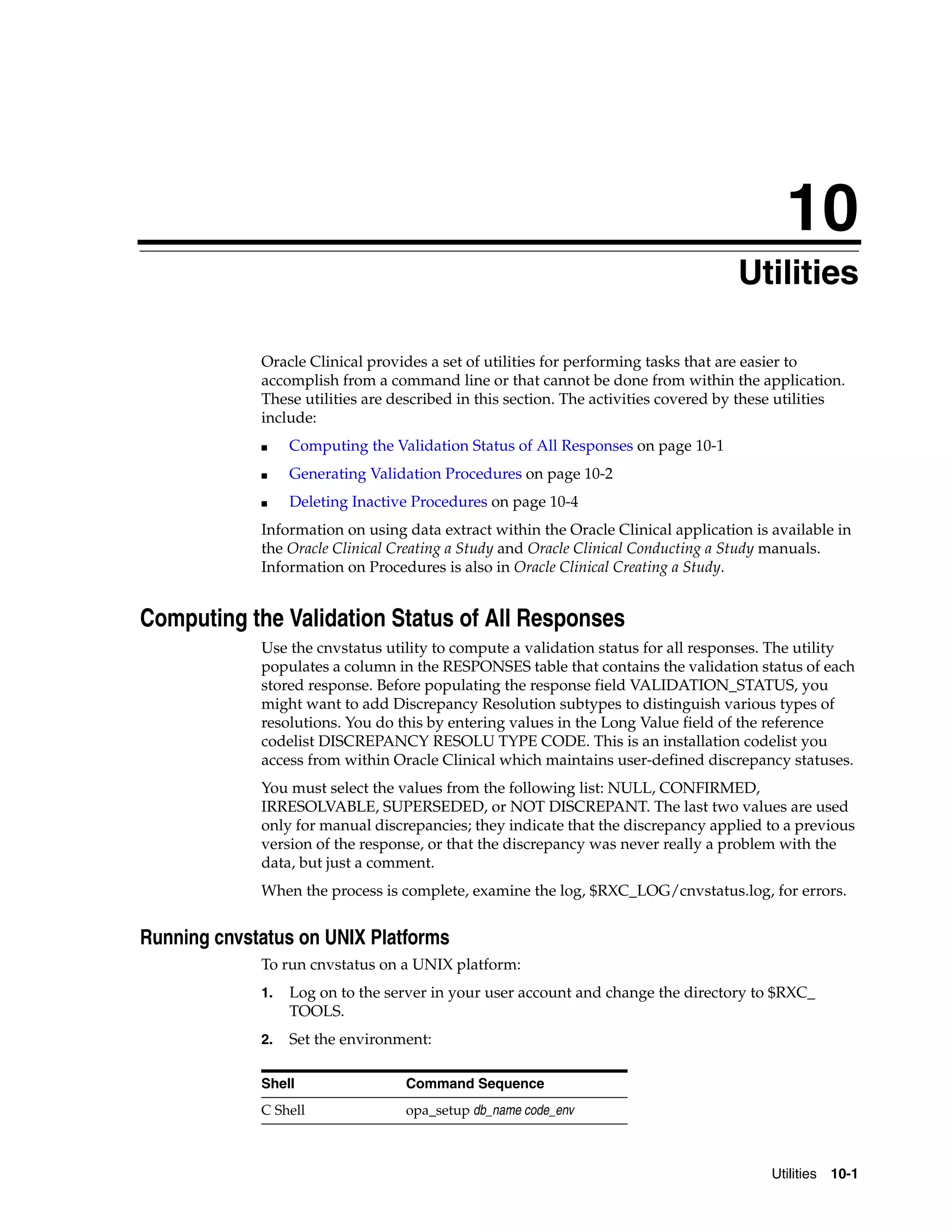 10
                                                                                    Utilities
                                                                                   10




             Oracle Clinical provides a set of utilities for performing tasks that are easier to
             accomplish from a command line or that cannot be done from within the application.
             These utilities are described in this section. The activities covered by these utilities
             include:
             ■    Computing the Validation Status of All Responses on page 10-1
             ■    Generating Validation Procedures on page 10-2
             ■    Deleting Inactive Procedures on page 10-4
             Information on using data extract within the Oracle Clinical application is available in
             the Oracle Clinical Creating a Study and Oracle Clinical Conducting a Study manuals.
             Information on Procedures is also in Oracle Clinical Creating a Study.


Computing the Validation Status of All Responses
             Use the cnvstatus utility to compute a validation status for all responses. The utility
             populates a column in the RESPONSES table that contains the validation status of each
             stored response. Before populating the response field VALIDATION_STATUS, you
             might want to add Discrepancy Resolution subtypes to distinguish various types of
             resolutions. You do this by entering values in the Long Value field of the reference
             codelist DISCREPANCY RESOLU TYPE CODE. This is an installation codelist you
             access from within Oracle Clinical which maintains user-defined discrepancy statuses.
             You must select the values from the following list: NULL, CONFIRMED,
             IRRESOLVABLE, SUPERSEDED, or NOT DISCREPANT. The last two values are used
             only for manual discrepancies; they indicate that the discrepancy applied to a previous
             version of the response, or that the discrepancy was never really a problem with the
             data, but just a comment.
             When the process is complete, examine the log, $RXC_LOG/cnvstatus.log, for errors.


Running cnvstatus on UNIX Platforms
             To run cnvstatus on a UNIX platform:
             1.   Log on to the server in your user account and change the directory to $RXC_
                  TOOLS.
             2.   Set the environment:

             Shell                Command Sequence
             C Shell              opa_setup db_name code_env



                                                                                         Utilities 10-1
 