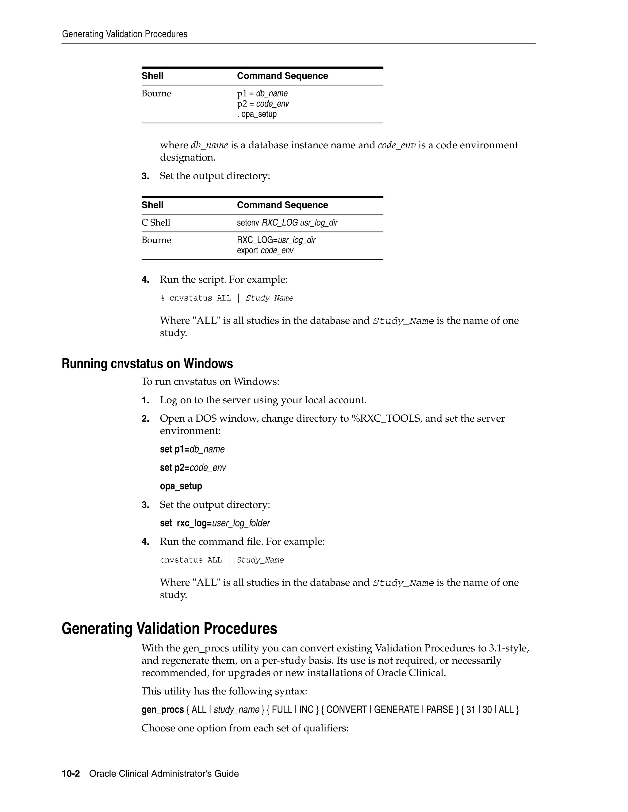 Generating Validation Procedures



                    Shell                   Command Sequence
                    Bourne                  p1 = db_name
                                            p2 = code_env
                                            . opa_setup


                         where db_name is a database instance name and code_env is a code environment
                         designation.
                    3.   Set the output directory:

                    Shell                   Command Sequence
                    C Shell                 setenv RXC_LOG usr_log_dir
                    Bourne                  RXC_LOG=usr_log_dir
                                            export code_env


                    4.   Run the script. For example:
                         % cnvstatus ALL | Study Name

                         Where "ALL" is all studies in the database and Study_Name is the name of one
                         study.


Running cnvstatus on Windows
                    To run cnvstatus on Windows:
                    1.   Log on to the server using your local account.
                    2.   Open a DOS window, change directory to %RXC_TOOLS, and set the server
                         environment:
                         set p1=db_name
                         set p2=code_env
                         opa_setup
                    3.   Set the output directory:
                         set rxc_log=user_log_folder
                    4.   Run the command file. For example:
                         cnvstatus ALL | Study_Name

                         Where "ALL" is all studies in the database and Study_Name is the name of one
                         study.


Generating Validation Procedures
                    With the gen_procs utility you can convert existing Validation Procedures to 3.1-style,
                    and regenerate them, on a per-study basis. Its use is not required, or necessarily
                    recommended, for upgrades or new installations of Oracle Clinical.
                    This utility has the following syntax:
                    gen_procs { ALL | study_name } { FULL | INC } { CONVERT | GENERATE | PARSE } { 31 | 30 | ALL }
                    Choose one option from each set of qualifiers:



10-2 Oracle Clinical Administrator's Guide
 