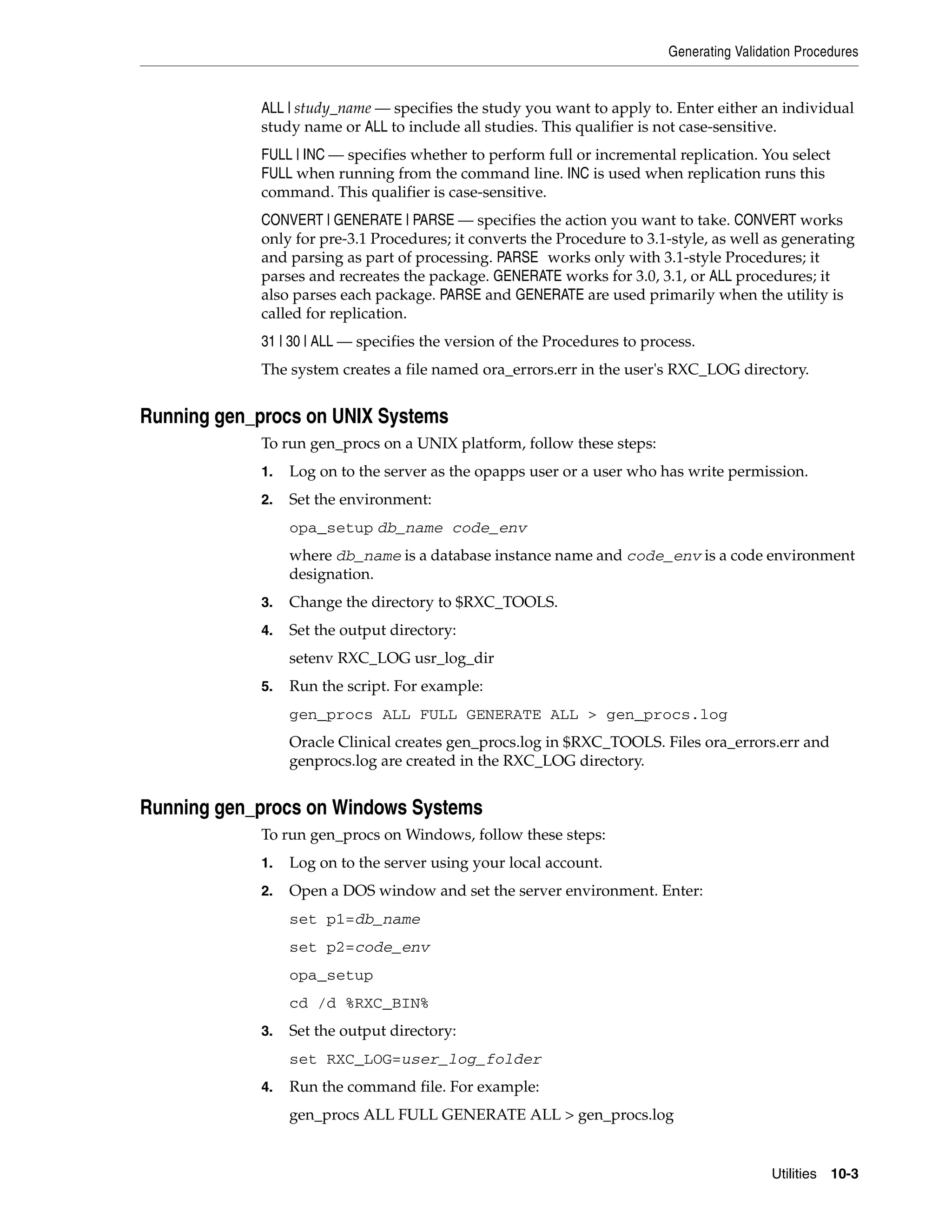 Generating Validation Procedures


            ALL | study_name — specifies the study you want to apply to. Enter either an individual
            study name or ALL to include all studies. This qualifier is not case-sensitive.
            FULL | INC — specifies whether to perform full or incremental replication. You select
            FULL when running from the command line. INC is used when replication runs this
            command. This qualifier is case-sensitive.
            CONVERT | GENERATE | PARSE — specifies the action you want to take. CONVERT works
            only for pre-3.1 Procedures; it converts the Procedure to 3.1-style, as well as generating
            and parsing as part of processing. PARSE works only with 3.1-style Procedures; it
            parses and recreates the package. GENERATE works for 3.0, 3.1, or ALL procedures; it
            also parses each package. PARSE and GENERATE are used primarily when the utility is
            called for replication.
            31 | 30 | ALL — specifies the version of the Procedures to process.
            The system creates a file named ora_errors.err in the user's RXC_LOG directory.


Running gen_procs on UNIX Systems
            To run gen_procs on a UNIX platform, follow these steps:
            1.   Log on to the server as the opapps user or a user who has write permission.
            2.   Set the environment:
                 opa_setup db_name code_env
                 where db_name is a database instance name and code_env is a code environment
                 designation.
            3.   Change the directory to $RXC_TOOLS.
            4.   Set the output directory:
                 setenv RXC_LOG usr_log_dir
            5.   Run the script. For example:
                 gen_procs ALL FULL GENERATE ALL > gen_procs.log
                 Oracle Clinical creates gen_procs.log in $RXC_TOOLS. Files ora_errors.err and
                 genprocs.log are created in the RXC_LOG directory.


Running gen_procs on Windows Systems
            To run gen_procs on Windows, follow these steps:
            1.   Log on to the server using your local account.
            2.   Open a DOS window and set the server environment. Enter:
                 set p1=db_name
                 set p2=code_env
                 opa_setup
                 cd /d %RXC_BIN%
            3.   Set the output directory:
                 set RXC_LOG=user_log_folder
            4.   Run the command file. For example:
                 gen_procs ALL FULL GENERATE ALL > gen_procs.log


                                                                                           Utilities 10-3
 