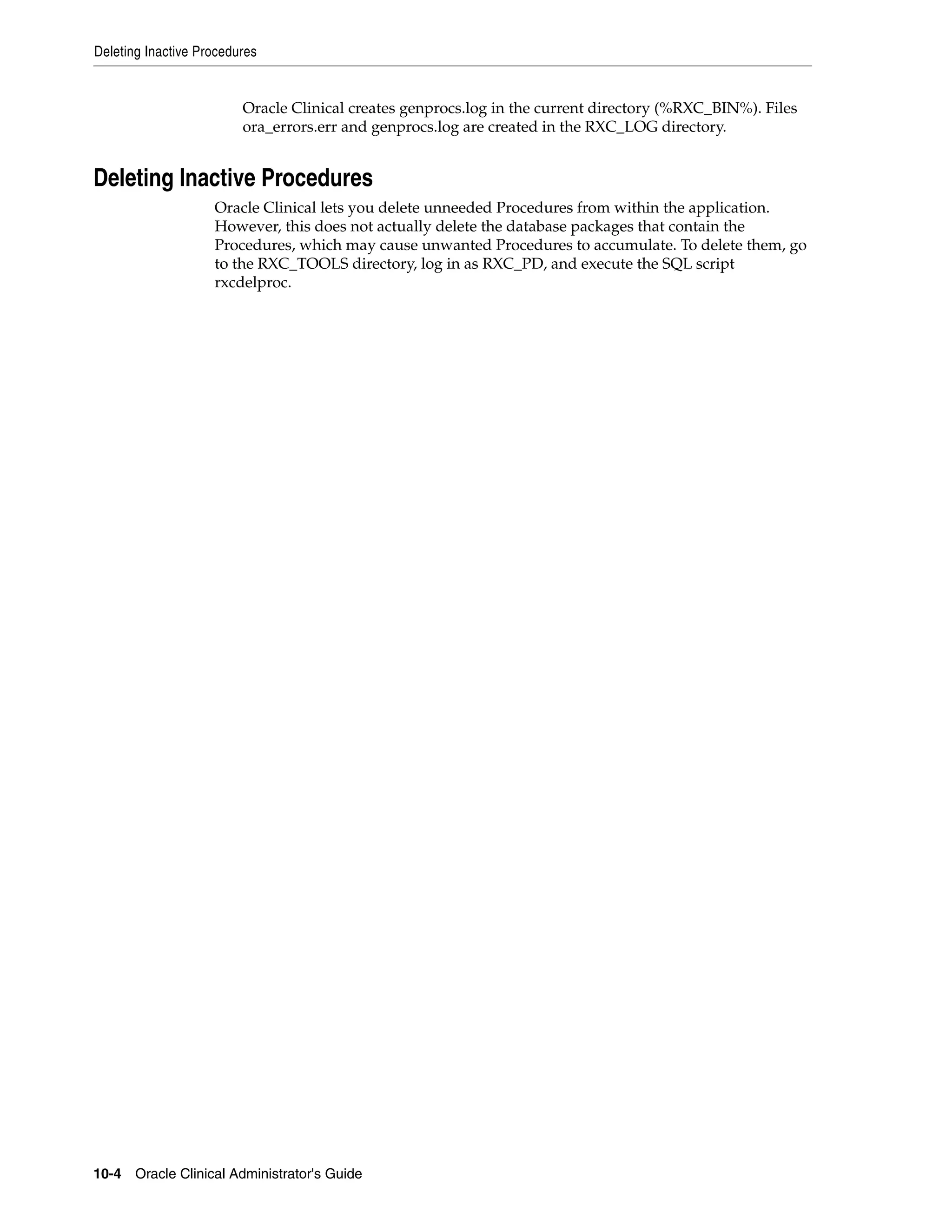 Deleting Inactive Procedures


                         Oracle Clinical creates genprocs.log in the current directory (%RXC_BIN%). Files
                         ora_errors.err and genprocs.log are created in the RXC_LOG directory.


Deleting Inactive Procedures
                    Oracle Clinical lets you delete unneeded Procedures from within the application.
                    However, this does not actually delete the database packages that contain the
                    Procedures, which may cause unwanted Procedures to accumulate. To delete them, go
                    to the RXC_TOOLS directory, log in as RXC_PD, and execute the SQL script
                    rxcdelproc.




10-4 Oracle Clinical Administrator's Guide
 