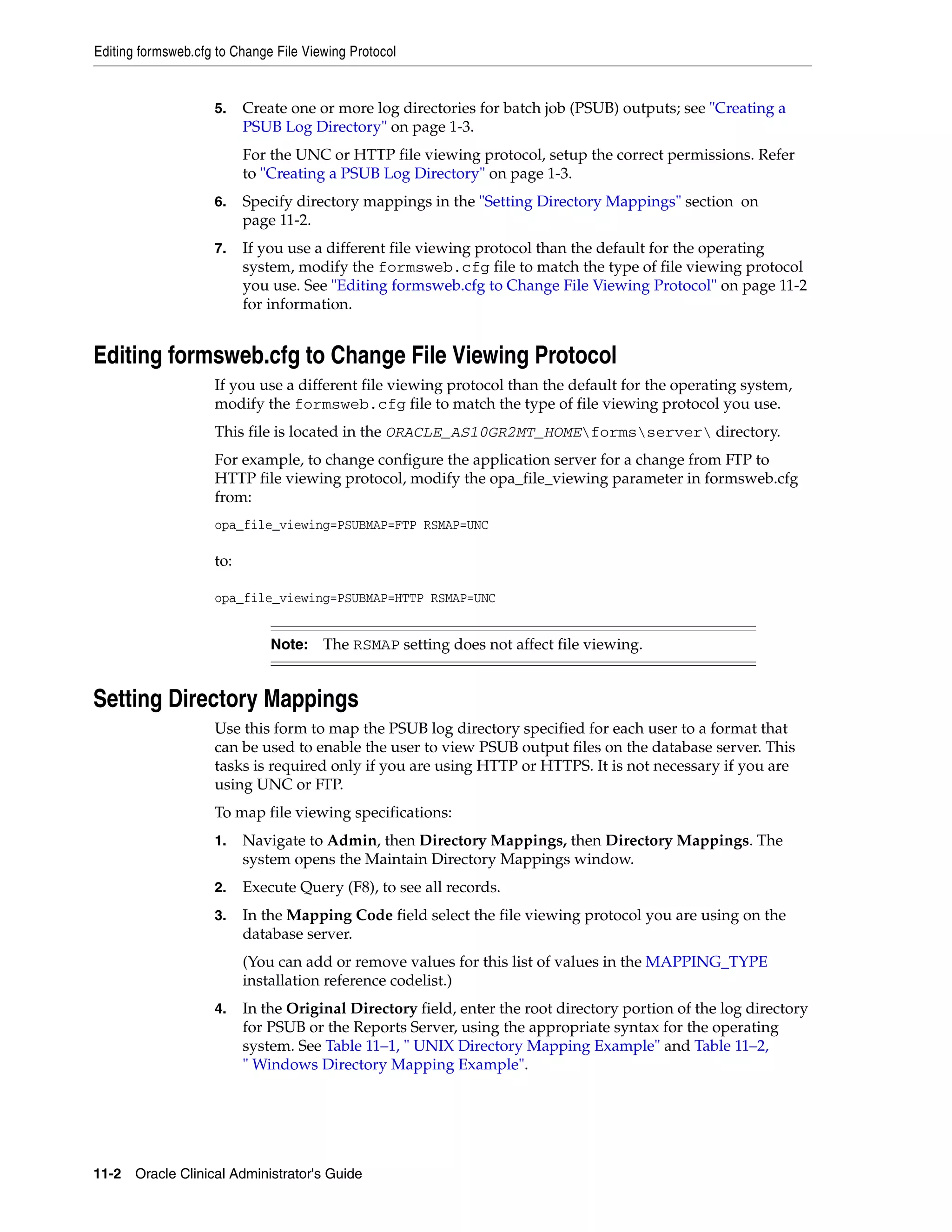 Editing formsweb.cfg to Change File Viewing Protocol


                    5.    Create one or more log directories for batch job (PSUB) outputs; see "Creating a
                          PSUB Log Directory" on page 1-3.
                          For the UNC or HTTP file viewing protocol, setup the correct permissions. Refer
                          to "Creating a PSUB Log Directory" on page 1-3.
                    6.    Specify directory mappings in the "Setting Directory Mappings" section on
                          page 11-2.
                    7.    If you use a different file viewing protocol than the default for the operating
                          system, modify the formsweb.cfg file to match the type of file viewing protocol
                          you use. See "Editing formsweb.cfg to Change File Viewing Protocol" on page 11-2
                          for information.


Editing formsweb.cfg to Change File Viewing Protocol
                    If you use a different file viewing protocol than the default for the operating system,
                    modify the formsweb.cfg file to match the type of file viewing protocol you use.
                    This file is located in the ORACLE_AS10GR2MT_HOMEformsserver directory.
                    For example, to change configure the application server for a change from FTP to
                    HTTP file viewing protocol, modify the opa_file_viewing parameter in formsweb.cfg
                    from:
                    opa_file_viewing=PSUBMAP=FTP RSMAP=UNC

                    to:

                    opa_file_viewing=PSUBMAP=HTTP RSMAP=UNC


                              Note:    The RSMAP setting does not affect file viewing.


Setting Directory Mappings
                    Use this form to map the PSUB log directory specified for each user to a format that
                    can be used to enable the user to view PSUB output files on the database server. This
                    tasks is required only if you are using HTTP or HTTPS. It is not necessary if you are
                    using UNC or FTP.
                    To map file viewing specifications:
                    1.    Navigate to Admin, then Directory Mappings, then Directory Mappings. The
                          system opens the Maintain Directory Mappings window.
                    2.    Execute Query (F8), to see all records.
                    3.    In the Mapping Code field select the file viewing protocol you are using on the
                          database server.
                          (You can add or remove values for this list of values in the MAPPING_TYPE
                          installation reference codelist.)
                    4.    In the Original Directory field, enter the root directory portion of the log directory
                          for PSUB or the Reports Server, using the appropriate syntax for the operating
                          system. See Table 11–1, " UNIX Directory Mapping Example" and Table 11–2,
                          " Windows Directory Mapping Example".




11-2 Oracle Clinical Administrator's Guide
 