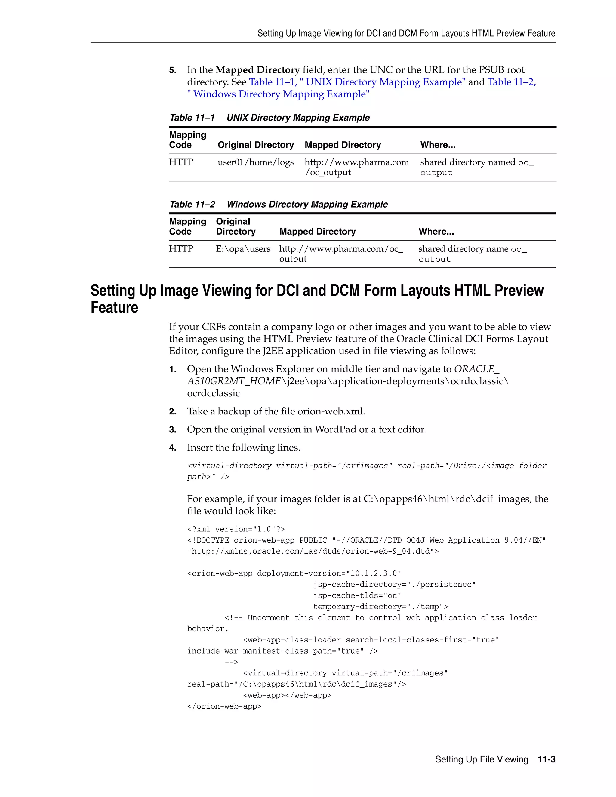 Setting Up Image Viewing for DCI and DCM Form Layouts HTML Preview Feature


           5.   In the Mapped Directory field, enter the UNC or the URL for the PSUB root
                directory. See Table 11–1, " UNIX Directory Mapping Example" and Table 11–2,
                " Windows Directory Mapping Example"

           Table 11–1     UNIX Directory Mapping Example
           Mapping
           Code         Original Directory     Mapped Directory             Where...
           HTTP         user01/home/logs       http://www.pharma.com        shared directory named oc_
                                               /oc_output                   output


           Table 11–2     Windows Directory Mapping Example
           Mapping      Original
           Code         Directory        Mapped Directory                   Where...
           HTTP         E:opausers http://www.pharma.com/oc_              shared directory name oc_
                                     output                                 output


Setting Up Image Viewing for DCI and DCM Form Layouts HTML Preview
Feature
           If your CRFs contain a company logo or other images and you want to be able to view
           the images using the HTML Preview feature of the Oracle Clinical DCI Forms Layout
           Editor, configure the J2EE application used in file viewing as follows:
           1.   Open the Windows Explorer on middle tier and navigate to ORACLE_
                AS10GR2MT_HOMEj2eeopaapplication-deploymentsocrdcclassic
                ocrdcclassic
           2.   Take a backup of the file orion-web.xml.
           3.   Open the original version in WordPad or a text editor.
           4.   Insert the following lines.
                <virtual-directory virtual-path="/crfimages" real-path="/Drive:/<image folder
                path>" />

                For example, if your images folder is at C:opapps46htmlrdcdcif_images, the
                file would look like:
                <?xml version="1.0"?>
                <!DOCTYPE orion-web-app PUBLIC "-//ORACLE//DTD OC4J Web Application 9.04//EN"
                "http://xmlns.oracle.com/ias/dtds/orion-web-9_04.dtd">

                <orion-web-app deployment-version="10.1.2.3.0"
                                           jsp-cache-directory="./persistence"
                                           jsp-cache-tlds="on"
                                           temporary-directory="./temp">
                        <!-- Uncomment this element to control web application class loader
                behavior.
                            <web-app-class-loader search-local-classes-first="true"
                include-war-manifest-class-path="true" />
                        -->
                            <virtual-directory virtual-path="/crfimages"
                real-path="/C:opapps46htmlrdcdcif_images"/>
                            <web-app></web-app>
                </orion-web-app>




                                                                                Setting Up File Viewing 11-3
 
