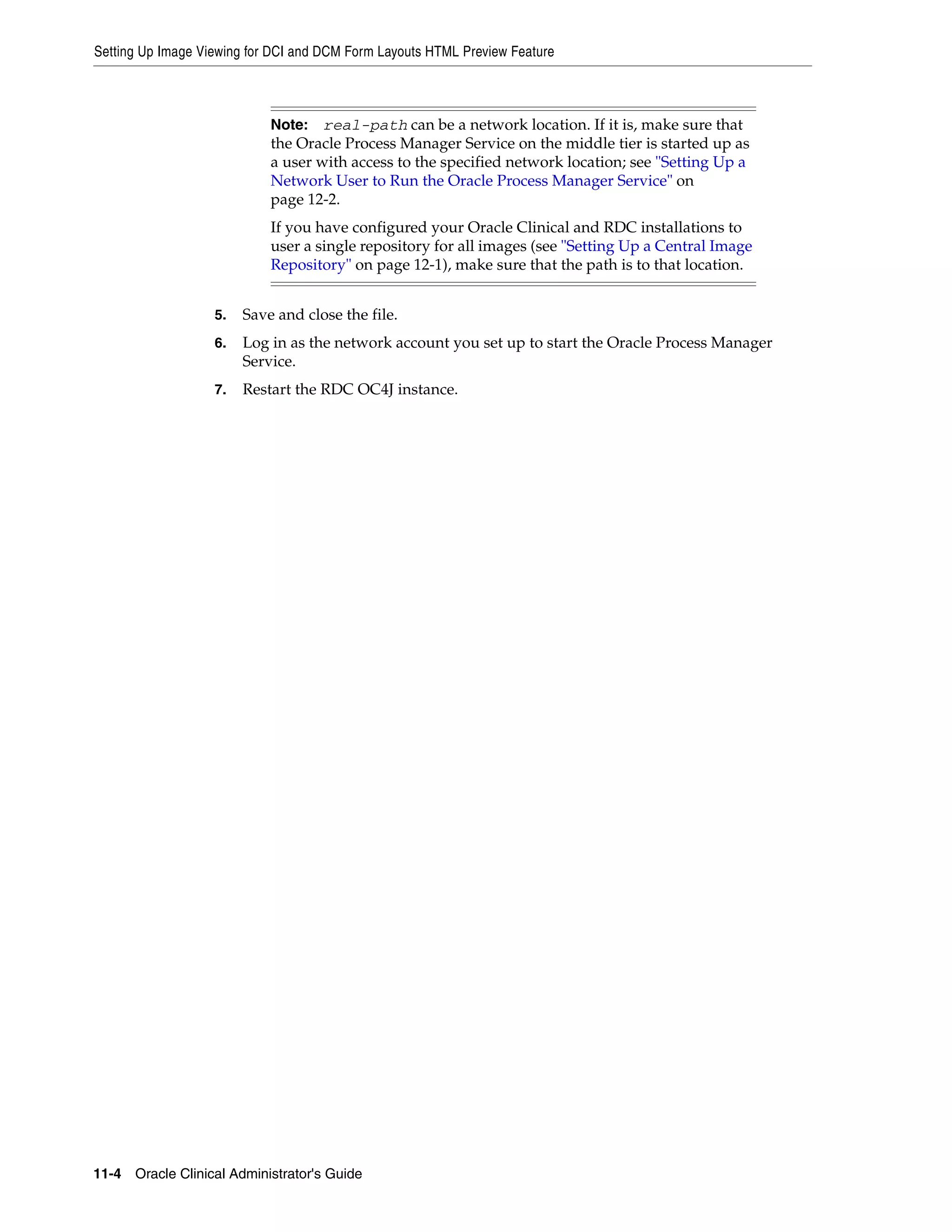 Setting Up Image Viewing for DCI and DCM Form Layouts HTML Preview Feature



                            Note:   real-path can be a network location. If it is, make sure that
                            the Oracle Process Manager Service on the middle tier is started up as
                            a user with access to the specified network location; see "Setting Up a
                            Network User to Run the Oracle Process Manager Service" on
                            page 12-2.
                            If you have configured your Oracle Clinical and RDC installations to
                            user a single repository for all images (see "Setting Up a Central Image
                            Repository" on page 12-1), make sure that the path is to that location.


                   5.   Save and close the file.
                   6.   Log in as the network account you set up to start the Oracle Process Manager
                        Service.
                   7.   Restart the RDC OC4J instance.




11-4 Oracle Clinical Administrator's Guide
 