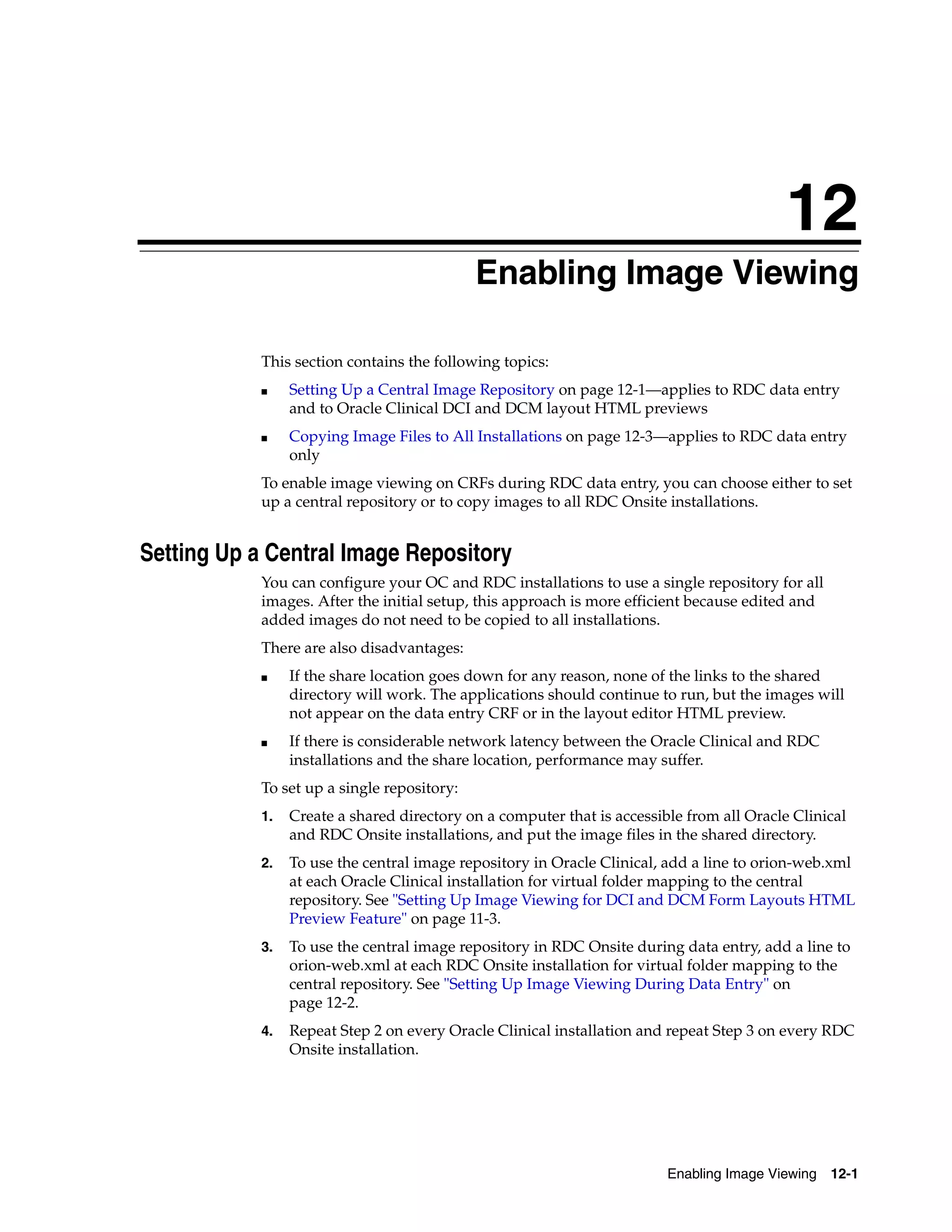12
                                              Enabling Image Viewing
                                             12




            This section contains the following topics:
            ■    Setting Up a Central Image Repository on page 12-1—applies to RDC data entry
                 and to Oracle Clinical DCI and DCM layout HTML previews
            ■    Copying Image Files to All Installations on page 12-3—applies to RDC data entry
                 only
            To enable image viewing on CRFs during RDC data entry, you can choose either to set
            up a central repository or to copy images to all RDC Onsite installations.


Setting Up a Central Image Repository
            You can configure your OC and RDC installations to use a single repository for all
            images. After the initial setup, this approach is more efficient because edited and
            added images do not need to be copied to all installations.
            There are also disadvantages:
            ■    If the share location goes down for any reason, none of the links to the shared
                 directory will work. The applications should continue to run, but the images will
                 not appear on the data entry CRF or in the layout editor HTML preview.
            ■    If there is considerable network latency between the Oracle Clinical and RDC
                 installations and the share location, performance may suffer.
            To set up a single repository:
            1.   Create a shared directory on a computer that is accessible from all Oracle Clinical
                 and RDC Onsite installations, and put the image files in the shared directory.
            2.   To use the central image repository in Oracle Clinical, add a line to orion-web.xml
                 at each Oracle Clinical installation for virtual folder mapping to the central
                 repository. See "Setting Up Image Viewing for DCI and DCM Form Layouts HTML
                 Preview Feature" on page 11-3.
            3.   To use the central image repository in RDC Onsite during data entry, add a line to
                 orion-web.xml at each RDC Onsite installation for virtual folder mapping to the
                 central repository. See "Setting Up Image Viewing During Data Entry" on
                 page 12-2.
            4.   Repeat Step 2 on every Oracle Clinical installation and repeat Step 3 on every RDC
                 Onsite installation.




                                                                         Enabling Image Viewing   12-1
 