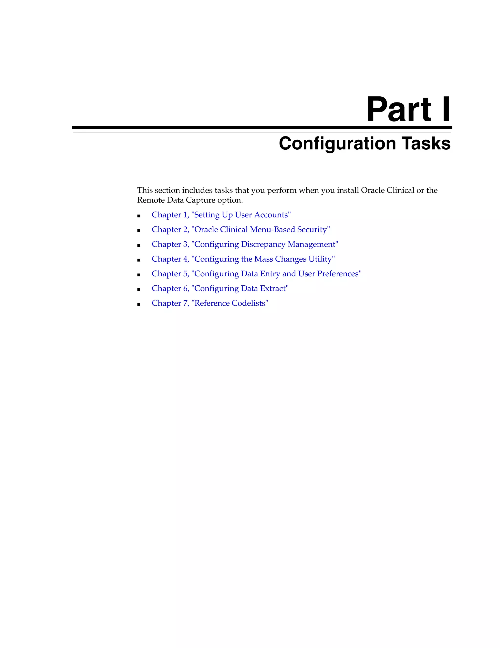 Part I
                                   Part I   Configuration Tasks

This section includes tasks that you perform when you install Oracle Clinical or the
Remote Data Capture option.
■   Chapter 1, "Setting Up User Accounts"
■   Chapter 2, "Oracle Clinical Menu-Based Security"
■   Chapter 3, "Configuring Discrepancy Management"
■   Chapter 4, "Configuring the Mass Changes Utility"
■   Chapter 5, "Configuring Data Entry and User Preferences"
■   Chapter 6, "Configuring Data Extract"
■   Chapter 7, "Reference Codelists"
 