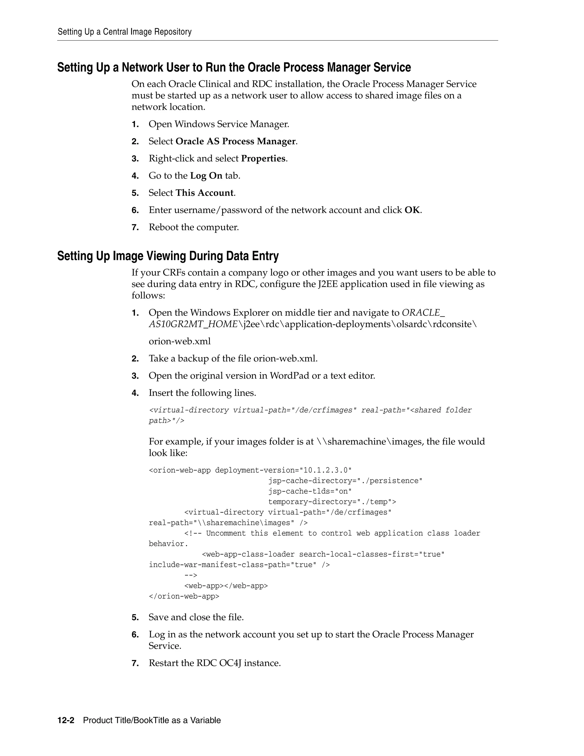 Setting Up a Central Image Repository



Setting Up a Network User to Run the Oracle Process Manager Service
                    On each Oracle Clinical and RDC installation, the Oracle Process Manager Service
                    must be started up as a network user to allow access to shared image files on a
                    network location.
                    1.   Open Windows Service Manager.
                    2.   Select Oracle AS Process Manager.
                    3.   Right-click and select Properties.
                    4.   Go to the Log On tab.
                    5.   Select This Account.
                    6.   Enter username/password of the network account and click OK.
                    7.   Reboot the computer.


Setting Up Image Viewing During Data Entry
                    If your CRFs contain a company logo or other images and you want users to be able to
                    see during data entry in RDC, configure the J2EE application used in file viewing as
                    follows:
                    1.   Open the Windows Explorer on middle tier and navigate to ORACLE_
                         AS10GR2MT_HOMEj2eerdcapplication-deploymentsolsardcrdconsite
                         orion-web.xml
                    2.   Take a backup of the file orion-web.xml.
                    3.   Open the original version in WordPad or a text editor.
                    4.   Insert the following lines.
                         <virtual-directory virtual-path="/de/crfimages" real-path="<shared folder
                         path>"/>

                         For example, if your images folder is at sharemachineimages, the file would
                         look like:
                         <orion-web-app deployment-version="10.1.2.3.0"
                                                     jsp-cache-directory="./persistence"
                                                     jsp-cache-tlds="on"
                                                     temporary-directory="./temp">
                                 <virtual-directory virtual-path="/de/crfimages"
                         real-path="sharemachineimages" />
                                 <!-- Uncomment this element to control web application class loader
                         behavior.
                                     <web-app-class-loader search-local-classes-first="true"
                         include-war-manifest-class-path="true" />
                                 -->
                                 <web-app></web-app>
                         </orion-web-app>

                    5.   Save and close the file.
                    6.   Log in as the network account you set up to start the Oracle Process Manager
                         Service.
                    7.   Restart the RDC OC4J instance.




12-2 Product Title/BookTitle as a Variable
 
