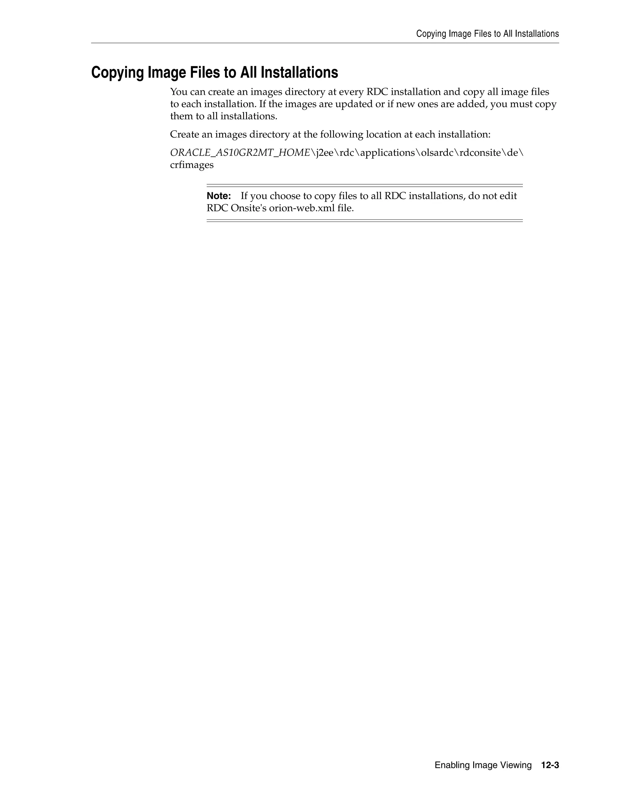 Copying Image Files to All Installations



Copying Image Files to All Installations
            You can create an images directory at every RDC installation and copy all image files
            to each installation. If the images are updated or if new ones are added, you must copy
            them to all installations.
            Create an images directory at the following location at each installation:
            ORACLE_AS10GR2MT_HOMEj2eerdcapplicationsolsardcrdconsitede
            crfimages


                    Note:If you choose to copy files to all RDC installations, do not edit
                    RDC Onsite's orion-web.xml file.




                                                                         Enabling Image Viewing       12-3
 