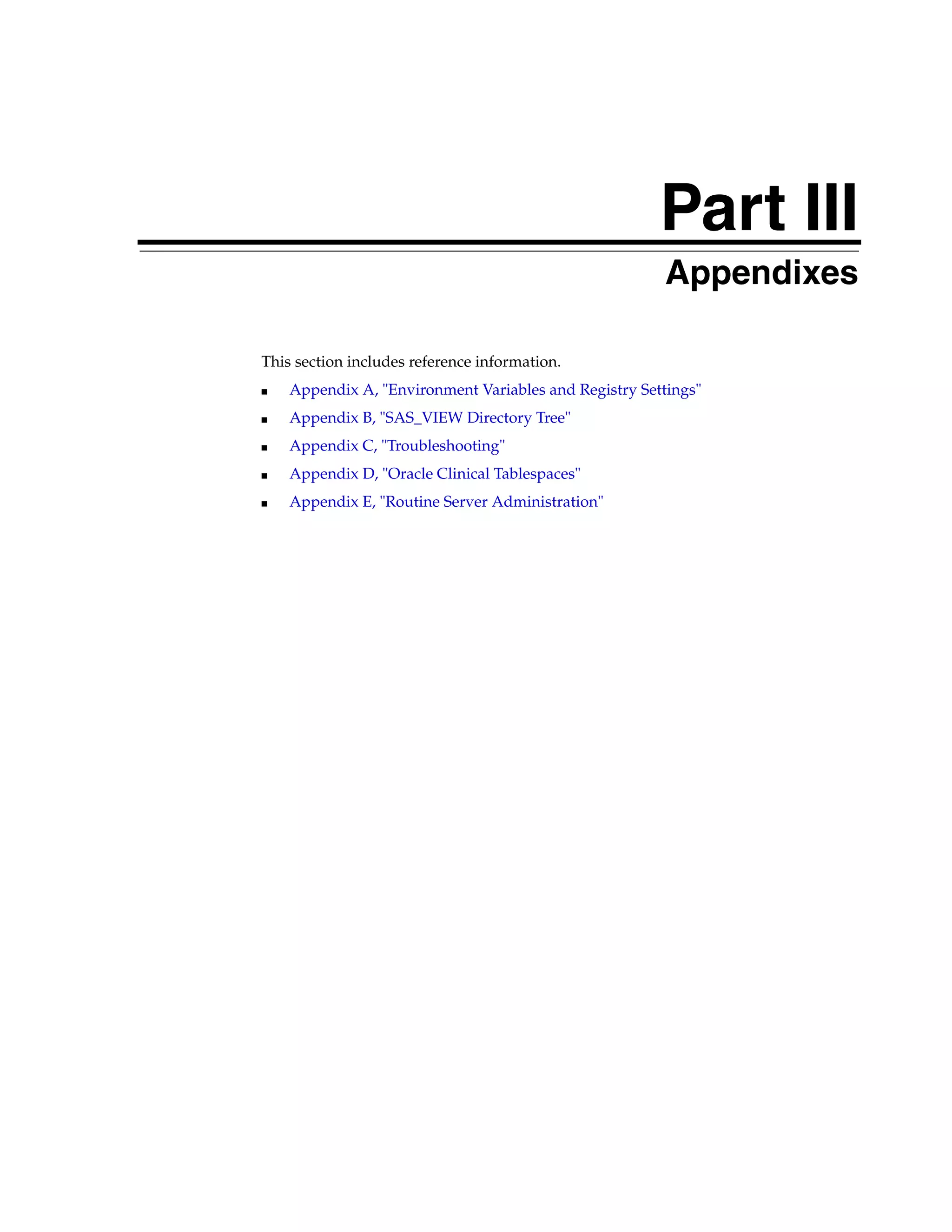 Part III
                                                   Part III   Appendixes

This section includes reference information.
■   Appendix A, "Environment Variables and Registry Settings"
■   Appendix B, "SAS_VIEW Directory Tree"
■   Appendix C, "Troubleshooting"
■   Appendix D, "Oracle Clinical Tablespaces"
■   Appendix E, "Routine Server Administration"
 