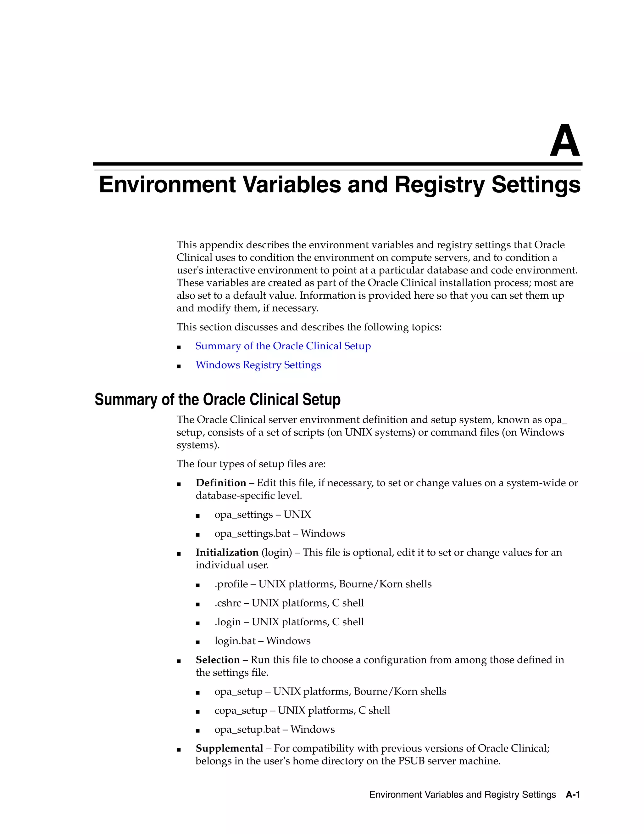 A
Environment Variables and Registry Settings
A




            This appendix describes the environment variables and registry settings that Oracle
            Clinical uses to condition the environment on compute servers, and to condition a
            user's interactive environment to point at a particular database and code environment.
            These variables are created as part of the Oracle Clinical installation process; most are
            also set to a default value. Information is provided here so that you can set them up
            and modify them, if necessary.
            This section discusses and describes the following topics:
            ■   Summary of the Oracle Clinical Setup
            ■   Windows Registry Settings


Summary of the Oracle Clinical Setup
            The Oracle Clinical server environment definition and setup system, known as opa_
            setup, consists of a set of scripts (on UNIX systems) or command files (on Windows
            systems).
            The four types of setup files are:
            ■   Definition – Edit this file, if necessary, to set or change values on a system-wide or
                database-specific level.
                ■   opa_settings – UNIX
                ■   opa_settings.bat – Windows
            ■   Initialization (login) – This file is optional, edit it to set or change values for an
                individual user.
                ■   .profile – UNIX platforms, Bourne/Korn shells
                ■   .cshrc – UNIX platforms, C shell
                ■   .login – UNIX platforms, C shell
                ■   login.bat – Windows
            ■   Selection – Run this file to choose a configuration from among those defined in
                the settings file.
                ■   opa_setup – UNIX platforms, Bourne/Korn shells
                ■   copa_setup – UNIX platforms, C shell
                ■   opa_setup.bat – Windows
            ■   Supplemental – For compatibility with previous versions of Oracle Clinical;
                belongs in the user's home directory on the PSUB server machine.


                                                        Environment Variables and Registry Settings      A-1
 