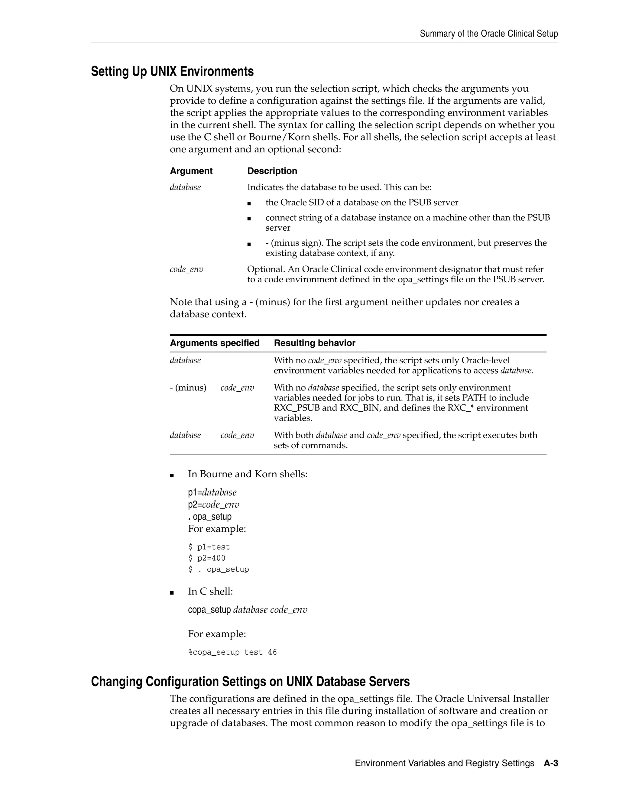 Summary of the Oracle Clinical Setup



Setting Up UNIX Environments
             On UNIX systems, you run the selection script, which checks the arguments you
             provide to define a configuration against the settings file. If the arguments are valid,
             the script applies the appropriate values to the corresponding environment variables
             in the current shell. The syntax for calling the selection script depends on whether you
             use the C shell or Bourne/Korn shells. For all shells, the selection script accepts at least
             one argument and an optional second:

             Argument           Description
             database           Indicates the database to be used. This can be:
                                ■   the Oracle SID of a database on the PSUB server
                                ■   connect string of a database instance on a machine other than the PSUB
                                    server
                                ■   - (minus sign). The script sets the code environment, but preserves the
                                    existing database context, if any.
             code_env           Optional. An Oracle Clinical code environment designator that must refer
                                to a code environment defined in the opa_settings file on the PSUB server.

             Note that using a - (minus) for the first argument neither updates nor creates a
             database context.

             Arguments specified      Resulting behavior
             database                 With no code_env specified, the script sets only Oracle-level
                                      environment variables needed for applications to access database.
             - (minus)   code_env     With no database specified, the script sets only environment
                                      variables needed for jobs to run. That is, it sets PATH to include
                                      RXC_PSUB and RXC_BIN, and defines the RXC_* environment
                                      variables.
             database    code_env     With both database and code_env specified, the script executes both
                                      sets of commands.


             ■   In Bourne and Korn shells:
                 p1=database
                 p2=code_env
                 . opa_setup
                 For example:
                 $ p1=test
                 $ p2=400
                 $ . opa_setup

             ■   In C shell:
                 copa_setup database code_env

                 For example:
                 %copa_setup test 46


Changing Configuration Settings on UNIX Database Servers
             The configurations are defined in the opa_settings file. The Oracle Universal Installer
             creates all necessary entries in this file during installation of software and creation or
             upgrade of databases. The most common reason to modify the opa_settings file is to


                                                           Environment Variables and Registry Settings      A-3
 