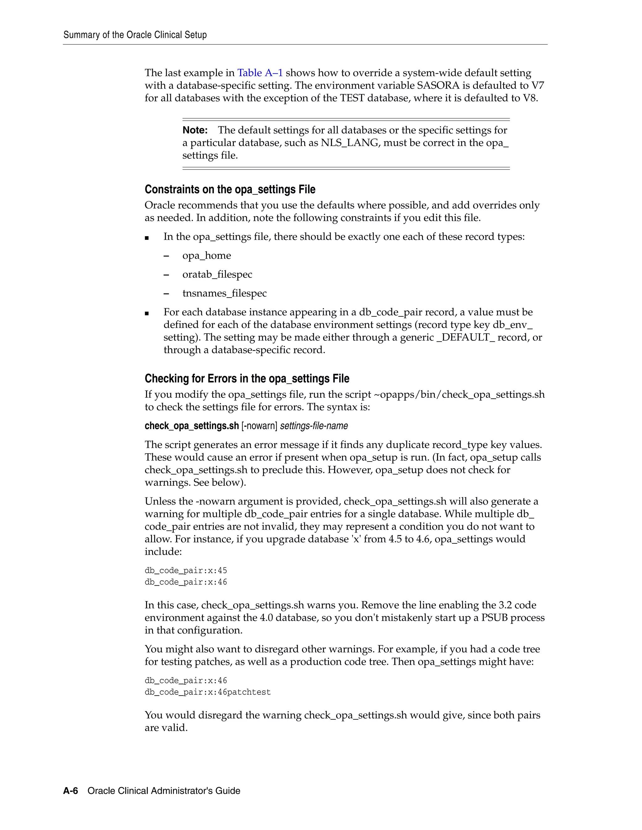 Summary of the Oracle Clinical Setup


                    The last example in Table A–1 shows how to override a system-wide default setting
                    with a database-specific setting. The environment variable SASORA is defaulted to V7
                    for all databases with the exception of the TEST database, where it is defaulted to V8.


                             Note:   The default settings for all databases or the specific settings for
                             a particular database, such as NLS_LANG, must be correct in the opa_
                             settings file.


                    Constraints on the opa_settings File
                    Oracle recommends that you use the defaults where possible, and add overrides only
                    as needed. In addition, note the following constraints if you edit this file.
                    ■    In the opa_settings file, there should be exactly one each of these record types:
                         –   opa_home
                         –   oratab_filespec
                         –   tnsnames_filespec
                    ■    For each database instance appearing in a db_code_pair record, a value must be
                         defined for each of the database environment settings (record type key db_env_
                         setting). The setting may be made either through a generic _DEFAULT_ record, or
                         through a database-specific record.

                    Checking for Errors in the opa_settings File
                    If you modify the opa_settings file, run the script ~opapps/bin/check_opa_settings.sh
                    to check the settings file for errors. The syntax is:
                    check_opa_settings.sh [-nowarn] settings-file-name
                    The script generates an error message if it finds any duplicate record_type key values.
                    These would cause an error if present when opa_setup is run. (In fact, opa_setup calls
                    check_opa_settings.sh to preclude this. However, opa_setup does not check for
                    warnings. See below).
                    Unless the -nowarn argument is provided, check_opa_settings.sh will also generate a
                    warning for multiple db_code_pair entries for a single database. While multiple db_
                    code_pair entries are not invalid, they may represent a condition you do not want to
                    allow. For instance, if you upgrade database 'x' from 4.5 to 4.6, opa_settings would
                    include:
                    db_code_pair:x:45
                    db_code_pair:x:46

                    In this case, check_opa_settings.sh warns you. Remove the line enabling the 3.2 code
                    environment against the 4.0 database, so you don't mistakenly start up a PSUB process
                    in that configuration.
                    You might also want to disregard other warnings. For example, if you had a code tree
                    for testing patches, as well as a production code tree. Then opa_settings might have:
                    db_code_pair:x:46
                    db_code_pair:x:46patchtest

                    You would disregard the warning check_opa_settings.sh would give, since both pairs
                    are valid.




A-6 Oracle Clinical Administrator's Guide
 