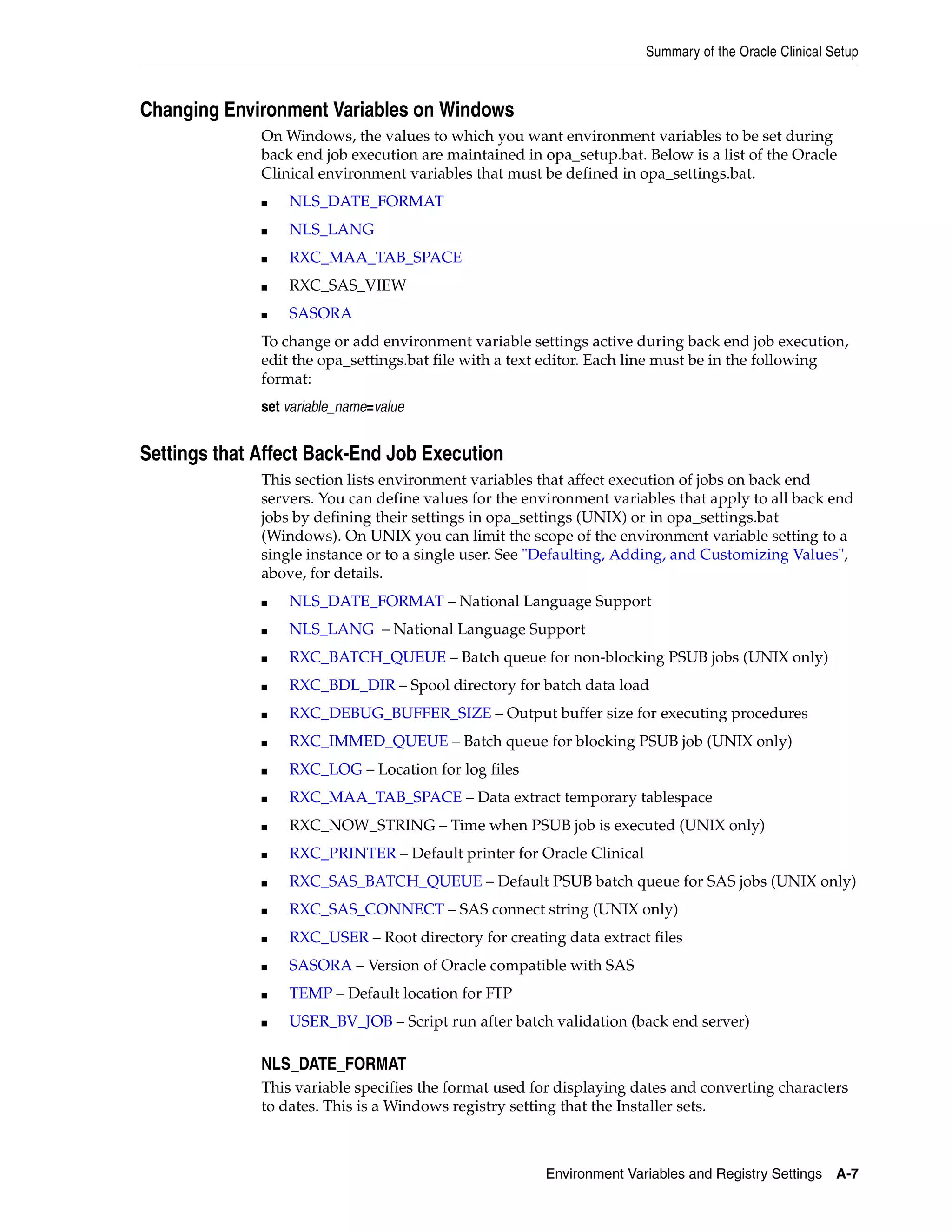 Summary of the Oracle Clinical Setup



Changing Environment Variables on Windows
              On Windows, the values to which you want environment variables to be set during
              back end job execution are maintained in opa_setup.bat. Below is a list of the Oracle
              Clinical environment variables that must be defined in opa_settings.bat.
              ■   NLS_DATE_FORMAT
              ■   NLS_LANG
              ■   RXC_MAA_TAB_SPACE
              ■   RXC_SAS_VIEW
              ■   SASORA
              To change or add environment variable settings active during back end job execution,
              edit the opa_settings.bat file with a text editor. Each line must be in the following
              format:
              set variable_name=value


Settings that Affect Back-End Job Execution
              This section lists environment variables that affect execution of jobs on back end
              servers. You can define values for the environment variables that apply to all back end
              jobs by defining their settings in opa_settings (UNIX) or in opa_settings.bat
              (Windows). On UNIX you can limit the scope of the environment variable setting to a
              single instance or to a single user. See "Defaulting, Adding, and Customizing Values",
              above, for details.
              ■   NLS_DATE_FORMAT – National Language Support
              ■   NLS_LANG – National Language Support
              ■   RXC_BATCH_QUEUE – Batch queue for non-blocking PSUB jobs (UNIX only)
              ■   RXC_BDL_DIR – Spool directory for batch data load
              ■   RXC_DEBUG_BUFFER_SIZE – Output buffer size for executing procedures
              ■   RXC_IMMED_QUEUE – Batch queue for blocking PSUB job (UNIX only)
              ■   RXC_LOG – Location for log files
              ■   RXC_MAA_TAB_SPACE – Data extract temporary tablespace
              ■   RXC_NOW_STRING – Time when PSUB job is executed (UNIX only)
              ■   RXC_PRINTER – Default printer for Oracle Clinical
              ■   RXC_SAS_BATCH_QUEUE – Default PSUB batch queue for SAS jobs (UNIX only)
              ■   RXC_SAS_CONNECT – SAS connect string (UNIX only)
              ■   RXC_USER – Root directory for creating data extract files
              ■   SASORA – Version of Oracle compatible with SAS
              ■   TEMP – Default location for FTP
              ■   USER_BV_JOB – Script run after batch validation (back end server)

              NLS_DATE_FORMAT
              This variable specifies the format used for displaying dates and converting characters
              to dates. This is a Windows registry setting that the Installer sets.



                                                       Environment Variables and Registry Settings    A-7
 