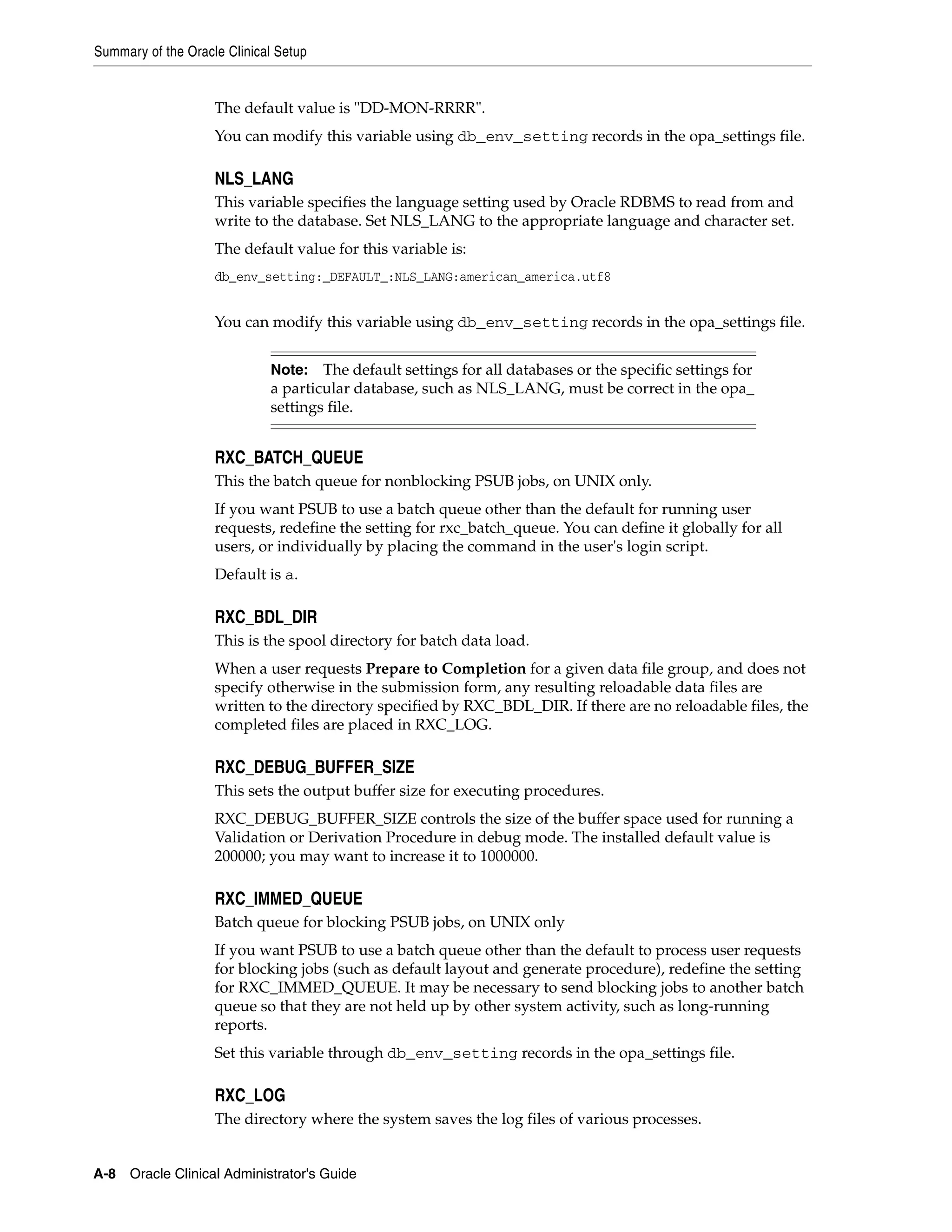 Summary of the Oracle Clinical Setup


                    The default value is "DD-MON-RRRR".
                    You can modify this variable using db_env_setting records in the opa_settings file.

                    NLS_LANG
                    This variable specifies the language setting used by Oracle RDBMS to read from and
                    write to the database. Set NLS_LANG to the appropriate language and character set.
                    The default value for this variable is:
                    db_env_setting:_DEFAULT_:NLS_LANG:american_america.utf8


                    You can modify this variable using db_env_setting records in the opa_settings file.


                             Note:   The default settings for all databases or the specific settings for
                             a particular database, such as NLS_LANG, must be correct in the opa_
                             settings file.


                    RXC_BATCH_QUEUE
                    This the batch queue for nonblocking PSUB jobs, on UNIX only.
                    If you want PSUB to use a batch queue other than the default for running user
                    requests, redefine the setting for rxc_batch_queue. You can define it globally for all
                    users, or individually by placing the command in the user's login script.
                    Default is a.

                    RXC_BDL_DIR
                    This is the spool directory for batch data load.
                    When a user requests Prepare to Completion for a given data file group, and does not
                    specify otherwise in the submission form, any resulting reloadable data files are
                    written to the directory specified by RXC_BDL_DIR. If there are no reloadable files, the
                    completed files are placed in RXC_LOG.

                    RXC_DEBUG_BUFFER_SIZE
                    This sets the output buffer size for executing procedures.
                    RXC_DEBUG_BUFFER_SIZE controls the size of the buffer space used for running a
                    Validation or Derivation Procedure in debug mode. The installed default value is
                    200000; you may want to increase it to 1000000.

                    RXC_IMMED_QUEUE
                    Batch queue for blocking PSUB jobs, on UNIX only
                    If you want PSUB to use a batch queue other than the default to process user requests
                    for blocking jobs (such as default layout and generate procedure), redefine the setting
                    for RXC_IMMED_QUEUE. It may be necessary to send blocking jobs to another batch
                    queue so that they are not held up by other system activity, such as long-running
                    reports.
                    Set this variable through db_env_setting records in the opa_settings file.

                    RXC_LOG
                    The directory where the system saves the log files of various processes.


A-8 Oracle Clinical Administrator's Guide
 