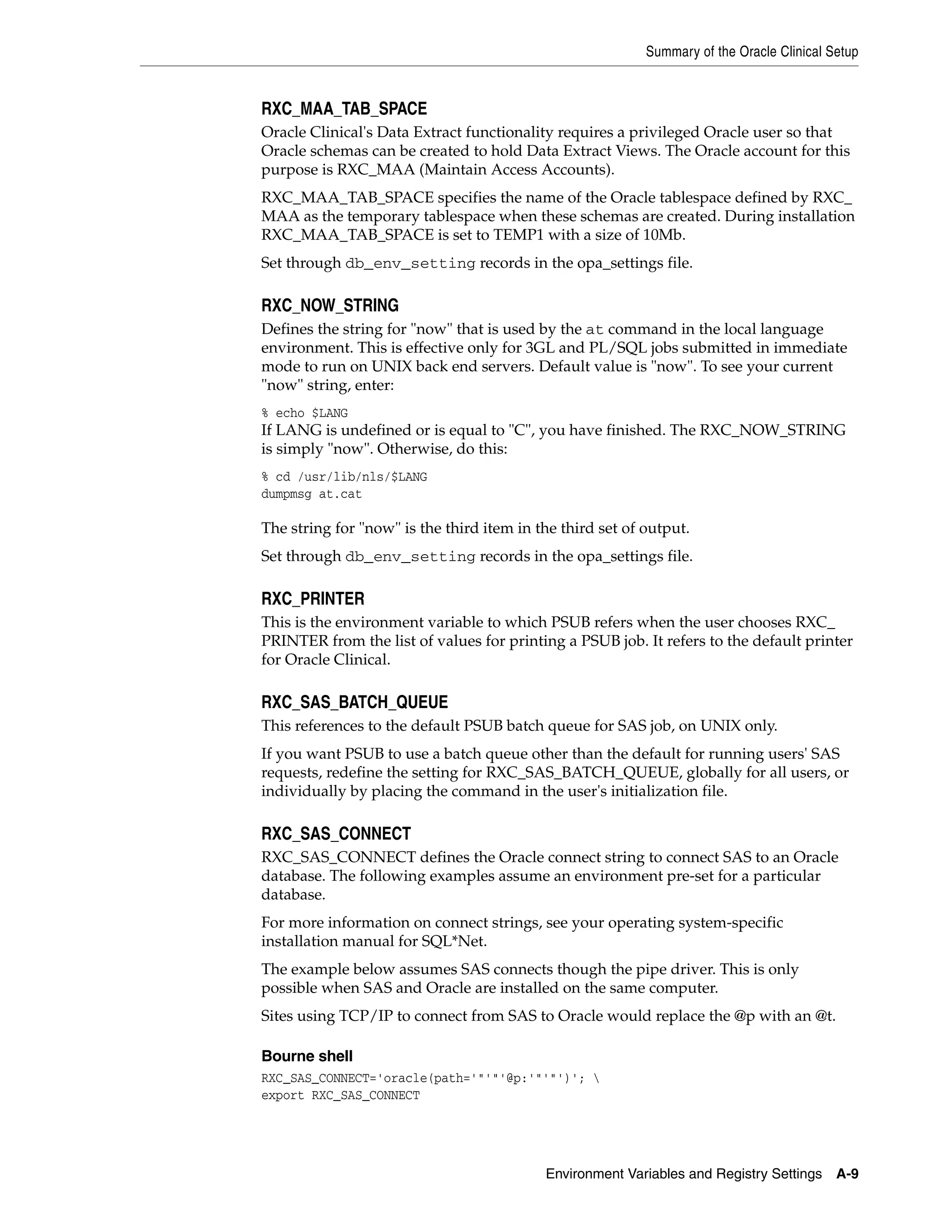Summary of the Oracle Clinical Setup


RXC_MAA_TAB_SPACE
Oracle Clinical's Data Extract functionality requires a privileged Oracle user so that
Oracle schemas can be created to hold Data Extract Views. The Oracle account for this
purpose is RXC_MAA (Maintain Access Accounts).
RXC_MAA_TAB_SPACE specifies the name of the Oracle tablespace defined by RXC_
MAA as the temporary tablespace when these schemas are created. During installation
RXC_MAA_TAB_SPACE is set to TEMP1 with a size of 10Mb.
Set through db_env_setting records in the opa_settings file.

RXC_NOW_STRING
Defines the string for "now" that is used by the at command in the local language
environment. This is effective only for 3GL and PL/SQL jobs submitted in immediate
mode to run on UNIX back end servers. Default value is "now". To see your current
"now" string, enter:
% echo $LANG
If LANG is undefined or is equal to "C", you have finished. The RXC_NOW_STRING
is simply "now". Otherwise, do this:
% cd /usr/lib/nls/$LANG
dumpmsg at.cat

The string for "now" is the third item in the third set of output.
Set through db_env_setting records in the opa_settings file.

RXC_PRINTER
This is the environment variable to which PSUB refers when the user chooses RXC_
PRINTER from the list of values for printing a PSUB job. It refers to the default printer
for Oracle Clinical.

RXC_SAS_BATCH_QUEUE
This references to the default PSUB batch queue for SAS job, on UNIX only.
If you want PSUB to use a batch queue other than the default for running users' SAS
requests, redefine the setting for RXC_SAS_BATCH_QUEUE, globally for all users, or
individually by placing the command in the user's initialization file.

RXC_SAS_CONNECT
RXC_SAS_CONNECT defines the Oracle connect string to connect SAS to an Oracle
database. The following examples assume an environment pre-set for a particular
database.
For more information on connect strings, see your operating system-specific
installation manual for SQL*Net.
The example below assumes SAS connects though the pipe driver. This is only
possible when SAS and Oracle are installed on the same computer.
Sites using TCP/IP to connect from SAS to Oracle would replace the @p with an @t.

Bourne shell
RXC_SAS_CONNECT='oracle(path='"'"'@p:'"'"')'; 
export RXC_SAS_CONNECT




                                           Environment Variables and Registry Settings     A-9
 