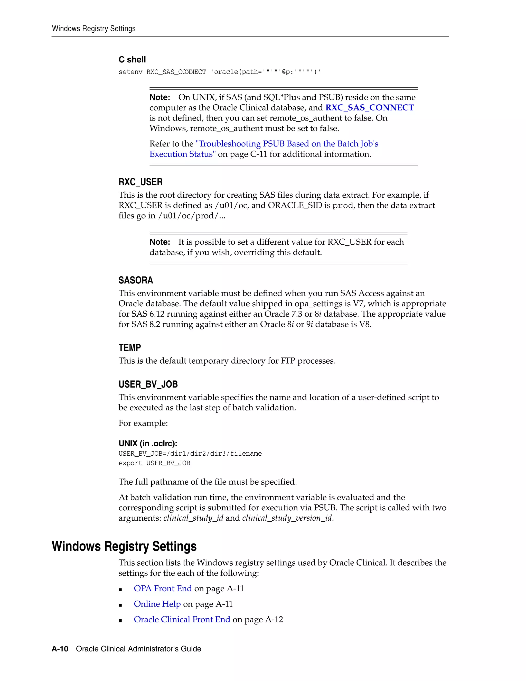 Windows Registry Settings


                   C shell
                   setenv RXC_SAS_CONNECT 'oracle(path='"'"'@p:'"'"')'


                             Note:   On UNIX, if SAS (and SQL*Plus and PSUB) reside on the same
                             computer as the Oracle Clinical database, and RXC_SAS_CONNECT
                             is not defined, then you can set remote_os_authent to false. On
                             Windows, remote_os_authent must be set to false.
                             Refer to the "Troubleshooting PSUB Based on the Batch Job's
                             Execution Status" on page C-11 for additional information.


                   RXC_USER
                   This is the root directory for creating SAS files during data extract. For example, if
                   RXC_USER is defined as /u01/oc, and ORACLE_SID is prod, then the data extract
                   files go in /u01/oc/prod/...


                             Note:  It is possible to set a different value for RXC_USER for each
                             database, if you wish, overriding this default.


                   SASORA
                   This environment variable must be defined when you run SAS Access against an
                   Oracle database. The default value shipped in opa_settings is V7, which is appropriate
                   for SAS 6.12 running against either an Oracle 7.3 or 8i database. The appropriate value
                   for SAS 8.2 running against either an Oracle 8i or 9i database is V8.

                   TEMP
                   This is the default temporary directory for FTP processes.

                   USER_BV_JOB
                   This environment variable specifies the name and location of a user-defined script to
                   be executed as the last step of batch validation.
                   For example:

                   UNIX (in .oclrc):
                   USER_BV_JOB=/dir1/dir2/dir3/filename
                   export USER_BV_JOB

                   The full pathname of the file must be specified.
                   At batch validation run time, the environment variable is evaluated and the
                   corresponding script is submitted for execution via PSUB. The script is called with two
                   arguments: clinical_study_id and clinical_study_version_id.


Windows Registry Settings
                   This section lists the Windows registry settings used by Oracle Clinical. It describes the
                   settings for the each of the following:
                   ■    OPA Front End on page A-11
                   ■    Online Help on page A-11
                   ■    Oracle Clinical Front End on page A-12


A-10 Oracle Clinical Administrator's Guide
 