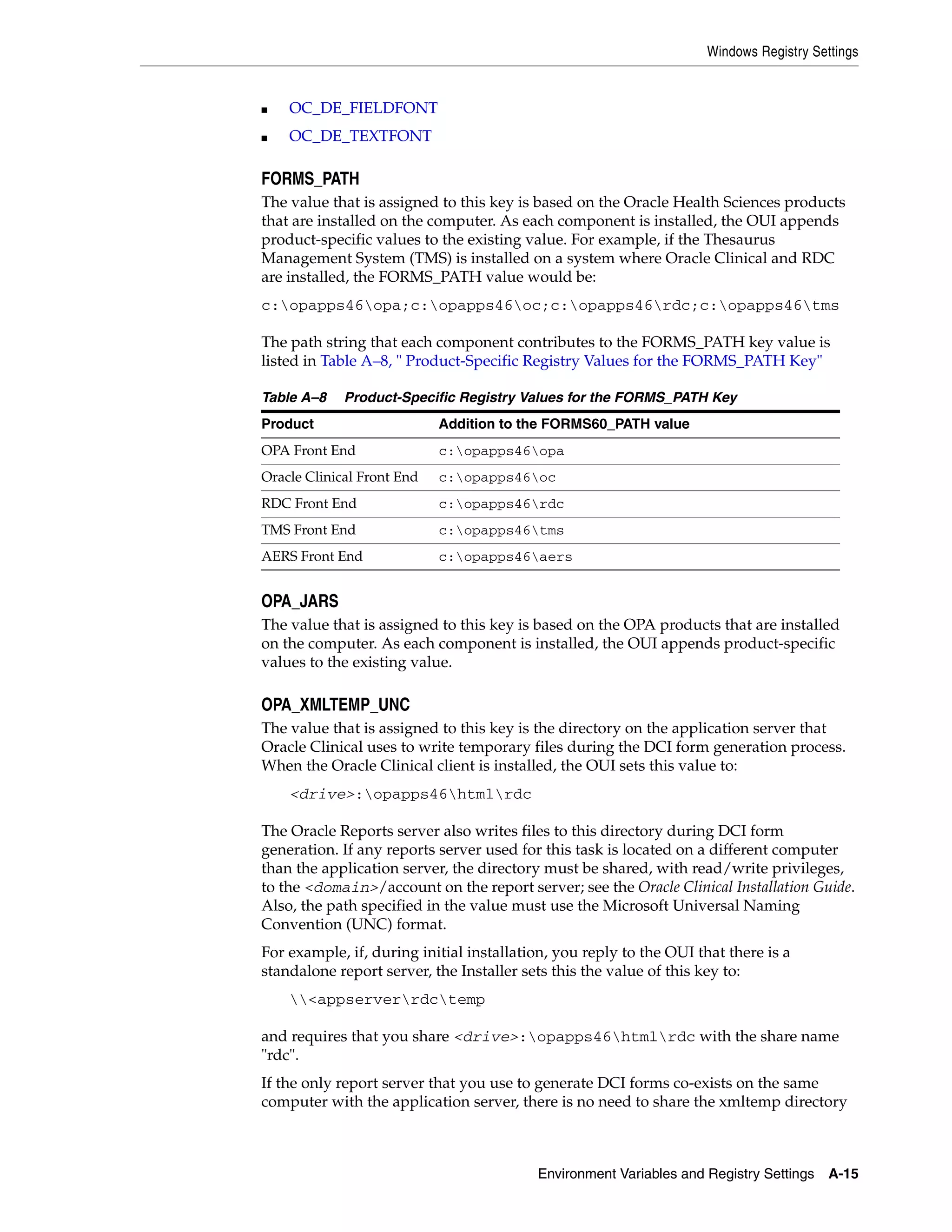Windows Registry Settings


■   OC_DE_FIELDFONT
■   OC_DE_TEXTFONT

FORMS_PATH
The value that is assigned to this key is based on the Oracle Health Sciences products
that are installed on the computer. As each component is installed, the OUI appends
product-specific values to the existing value. For example, if the Thesaurus
Management System (TMS) is installed on a system where Oracle Clinical and RDC
are installed, the FORMS_PATH value would be:
c:opapps46opa;c:opapps46oc;c:opapps46rdc;c:opapps46tms

The path string that each component contributes to the FORMS_PATH key value is
listed in Table A–8, " Product-Specific Registry Values for the FORMS_PATH Key"

Table A–8    Product-Specific Registry Values for the FORMS_PATH Key
Product                     Addition to the FORMS60_PATH value
OPA Front End               c:opapps46opa
Oracle Clinical Front End   c:opapps46oc
RDC Front End               c:opapps46rdc
TMS Front End               c:opapps46tms
AERS Front End              c:opapps46aers


OPA_JARS
The value that is assigned to this key is based on the OPA products that are installed
on the computer. As each component is installed, the OUI appends product-specific
values to the existing value.

OPA_XMLTEMP_UNC
The value that is assigned to this key is the directory on the application server that
Oracle Clinical uses to write temporary files during the DCI form generation process.
When the Oracle Clinical client is installed, the OUI sets this value to:
    <drive>:opapps46htmlrdc

The Oracle Reports server also writes files to this directory during DCI form
generation. If any reports server used for this task is located on a different computer
than the application server, the directory must be shared, with read/write privileges,
to the <domain>/account on the report server; see the Oracle Clinical Installation Guide.
Also, the path specified in the value must use the Microsoft Universal Naming
Convention (UNC) format.
For example, if, during initial installation, you reply to the OUI that there is a
standalone report server, the Installer sets this the value of this key to:
    <appserverrdctemp

and requires that you share <drive>:opapps46htmlrdc with the share name
"rdc".
If the only report server that you use to generate DCI forms co-exists on the same
computer with the application server, there is no need to share the xmltemp directory



                                          Environment Variables and Registry Settings    A-15
 