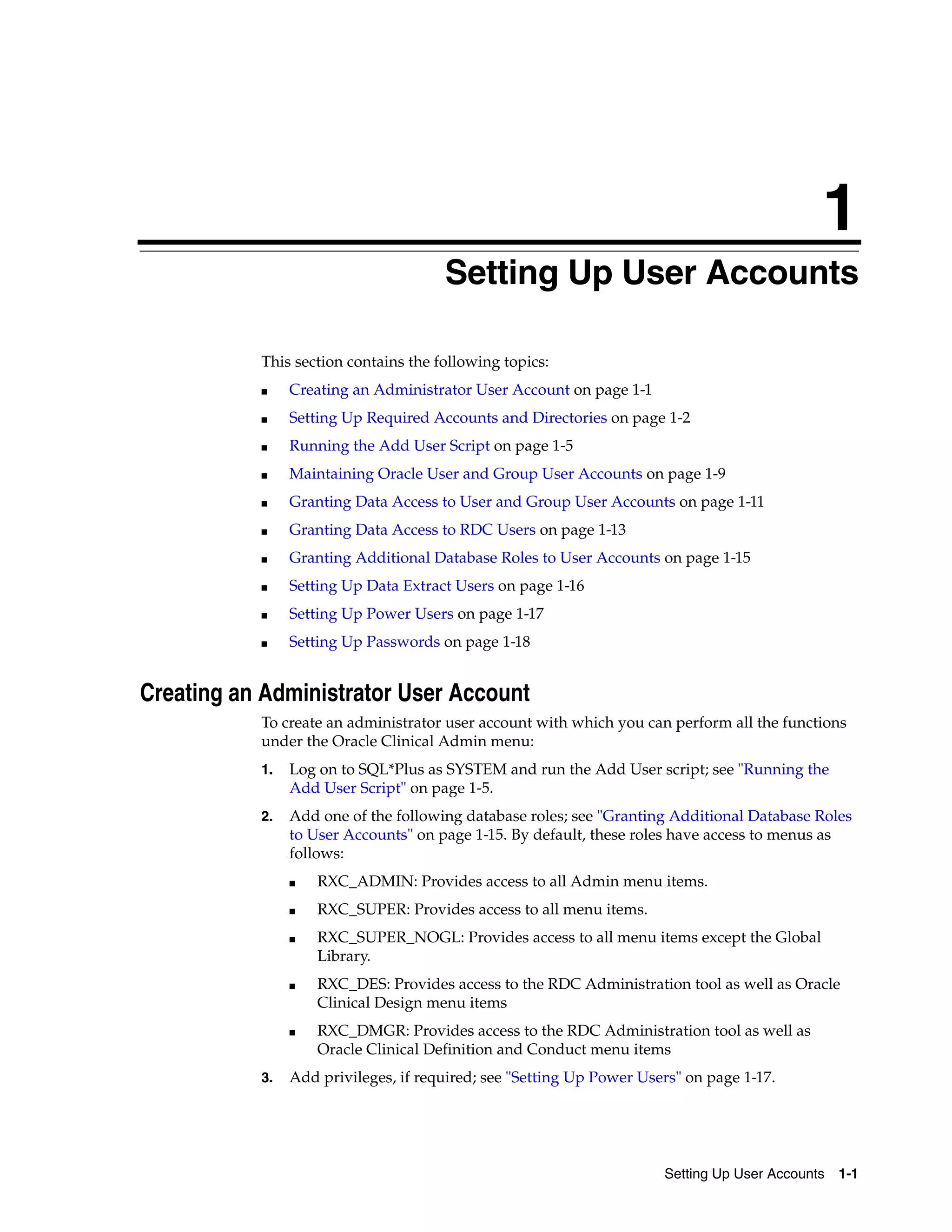 1
                                      Setting Up User Accounts
                                      1




           This section contains the following topics:
           ■    Creating an Administrator User Account on page 1-1
           ■    Setting Up Required Accounts and Directories on page 1-2
           ■    Running the Add User Script on page 1-5
           ■    Maintaining Oracle User and Group User Accounts on page 1-9
           ■    Granting Data Access to User and Group User Accounts on page 1-11
           ■    Granting Data Access to RDC Users on page 1-13
           ■    Granting Additional Database Roles to User Accounts on page 1-15
           ■    Setting Up Data Extract Users on page 1-16
           ■    Setting Up Power Users on page 1-17
           ■    Setting Up Passwords on page 1-18


Creating an Administrator User Account
           To create an administrator user account with which you can perform all the functions
           under the Oracle Clinical Admin menu:
           1.   Log on to SQL*Plus as SYSTEM and run the Add User script; see "Running the
                Add User Script" on page 1-5.
           2.   Add one of the following database roles; see "Granting Additional Database Roles
                to User Accounts" on page 1-15. By default, these roles have access to menus as
                follows:
                ■   RXC_ADMIN: Provides access to all Admin menu items.
                ■   RXC_SUPER: Provides access to all menu items.
                ■   RXC_SUPER_NOGL: Provides access to all menu items except the Global
                    Library.
                ■   RXC_DES: Provides access to the RDC Administration tool as well as Oracle
                    Clinical Design menu items
                ■   RXC_DMGR: Provides access to the RDC Administration tool as well as
                    Oracle Clinical Definition and Conduct menu items
           3.   Add privileges, if required; see "Setting Up Power Users" on page 1-17.




                                                                      Setting Up User Accounts 1-1
 