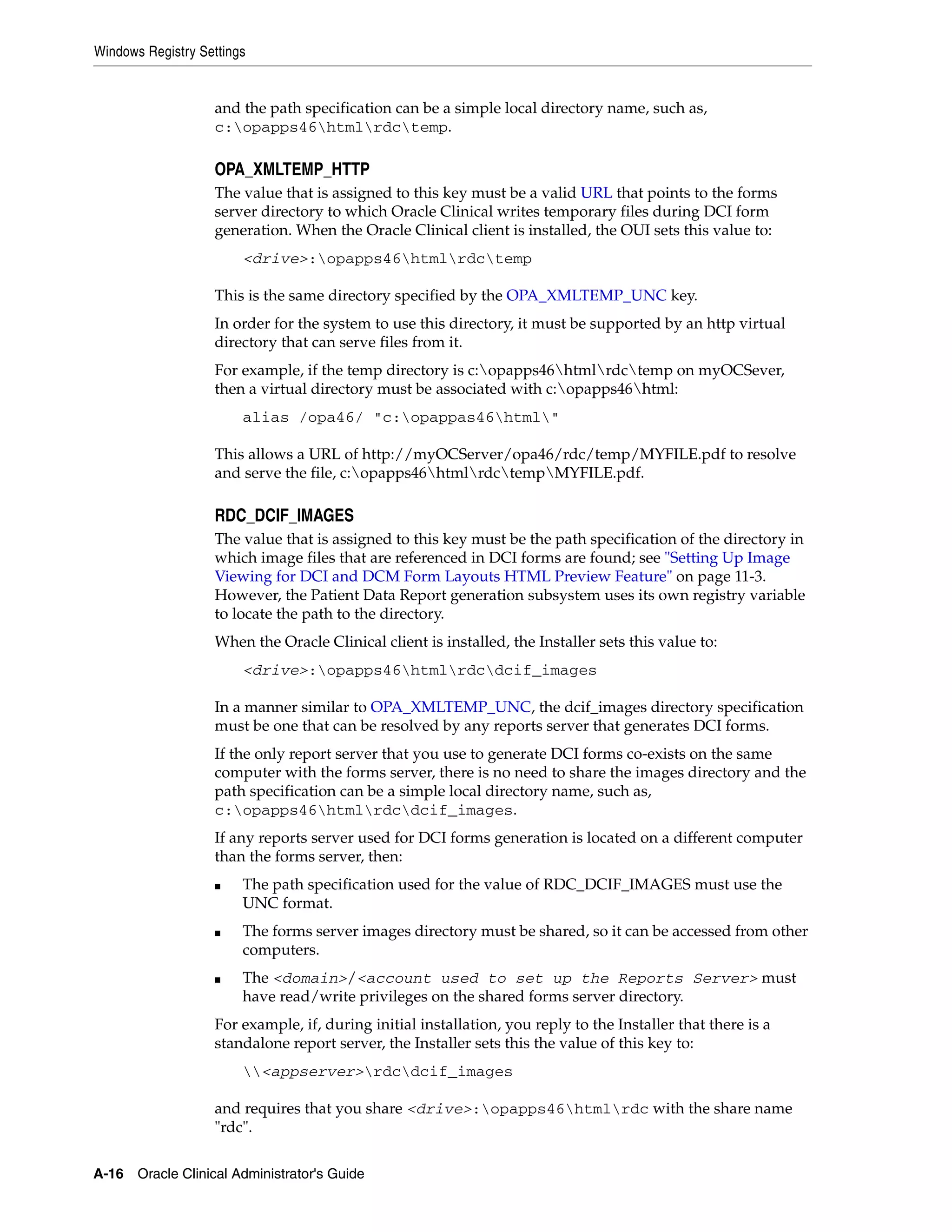Windows Registry Settings


                   and the path specification can be a simple local directory name, such as,
                   c:opapps46htmlrdctemp.

                   OPA_XMLTEMP_HTTP
                   The value that is assigned to this key must be a valid URL that points to the forms
                   server directory to which Oracle Clinical writes temporary files during DCI form
                   generation. When the Oracle Clinical client is installed, the OUI sets this value to:
                        <drive>:opapps46htmlrdctemp

                   This is the same directory specified by the OPA_XMLTEMP_UNC key.
                   In order for the system to use this directory, it must be supported by an http virtual
                   directory that can serve files from it.
                   For example, if the temp directory is c:opapps46htmlrdctemp on myOCSever,
                   then a virtual directory must be associated with c:opapps46html:
                        alias /opa46/ "c:opappas46html"

                   This allows a URL of http://myOCServer/opa46/rdc/temp/MYFILE.pdf to resolve
                   and serve the file, c:opapps46htmlrdctempMYFILE.pdf.

                   RDC_DCIF_IMAGES
                   The value that is assigned to this key must be the path specification of the directory in
                   which image files that are referenced in DCI forms are found; see "Setting Up Image
                   Viewing for DCI and DCM Form Layouts HTML Preview Feature" on page 11-3.
                   However, the Patient Data Report generation subsystem uses its own registry variable
                   to locate the path to the directory.
                   When the Oracle Clinical client is installed, the Installer sets this value to:
                        <drive>:opapps46htmlrdcdcif_images

                   In a manner similar to OPA_XMLTEMP_UNC, the dcif_images directory specification
                   must be one that can be resolved by any reports server that generates DCI forms.
                   If the only report server that you use to generate DCI forms co-exists on the same
                   computer with the forms server, there is no need to share the images directory and the
                   path specification can be a simple local directory name, such as,
                   c:opapps46htmlrdcdcif_images.
                   If any reports server used for DCI forms generation is located on a different computer
                   than the forms server, then:
                   ■    The path specification used for the value of RDC_DCIF_IMAGES must use the
                        UNC format.
                   ■    The forms server images directory must be shared, so it can be accessed from other
                        computers.
                   ■    The <domain>/<account used to set up the Reports Server> must
                        have read/write privileges on the shared forms server directory.
                   For example, if, during initial installation, you reply to the Installer that there is a
                   standalone report server, the Installer sets this the value of this key to:
                        <appserver>rdcdcif_images

                   and requires that you share <drive>:opapps46htmlrdc with the share name
                   "rdc".

A-16 Oracle Clinical Administrator's Guide
 