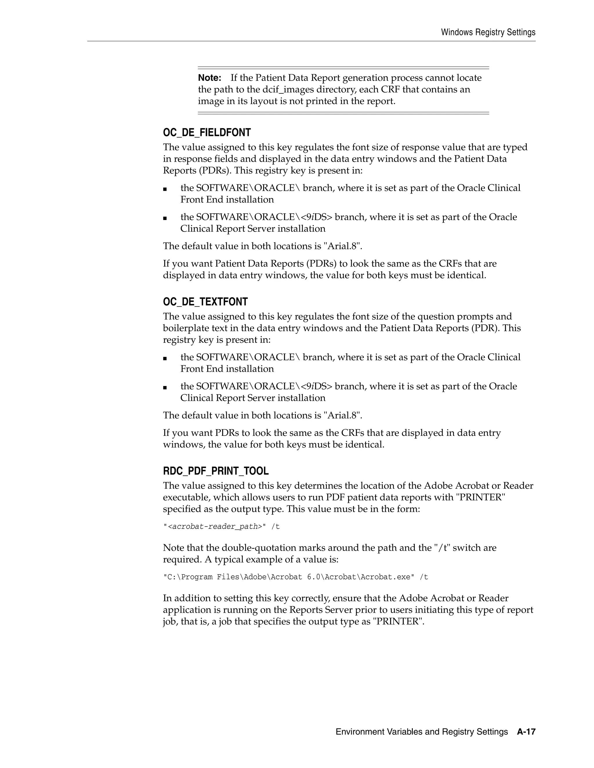 Windows Registry Settings



        Note:   If the Patient Data Report generation process cannot locate
        the path to the dcif_images directory, each CRF that contains an
        image in its layout is not printed in the report.


OC_DE_FIELDFONT
The value assigned to this key regulates the font size of response value that are typed
in response fields and displayed in the data entry windows and the Patient Data
Reports (PDRs). This registry key is present in:
■   the SOFTWAREORACLE branch, where it is set as part of the Oracle Clinical
    Front End installation
■   the SOFTWAREORACLE<9iDS> branch, where it is set as part of the Oracle
    Clinical Report Server installation
The default value in both locations is "Arial.8".
If you want Patient Data Reports (PDRs) to look the same as the CRFs that are
displayed in data entry windows, the value for both keys must be identical.

OC_DE_TEXTFONT
The value assigned to this key regulates the font size of the question prompts and
boilerplate text in the data entry windows and the Patient Data Reports (PDR). This
registry key is present in:
■   the SOFTWAREORACLE branch, where it is set as part of the Oracle Clinical
    Front End installation
■   the SOFTWAREORACLE<9iDS> branch, where it is set as part of the Oracle
    Clinical Report Server installation
The default value in both locations is "Arial.8".
If you want PDRs to look the same as the CRFs that are displayed in data entry
windows, the value for both keys must be identical.

RDC_PDF_PRINT_TOOL
The value assigned to this key determines the location of the Adobe Acrobat or Reader
executable, which allows users to run PDF patient data reports with "PRINTER"
specified as the output type. This value must be in the form:
"<acrobat-reader_path>" /t

Note that the double-quotation marks around the path and the "/t" switch are
required. A typical example of a value is:
"C:Program FilesAdobeAcrobat 6.0AcrobatAcrobat.exe" /t

In addition to setting this key correctly, ensure that the Adobe Acrobat or Reader
application is running on the Reports Server prior to users initiating this type of report
job, that is, a job that specifies the output type as "PRINTER".




                                          Environment Variables and Registry Settings   A-17
 