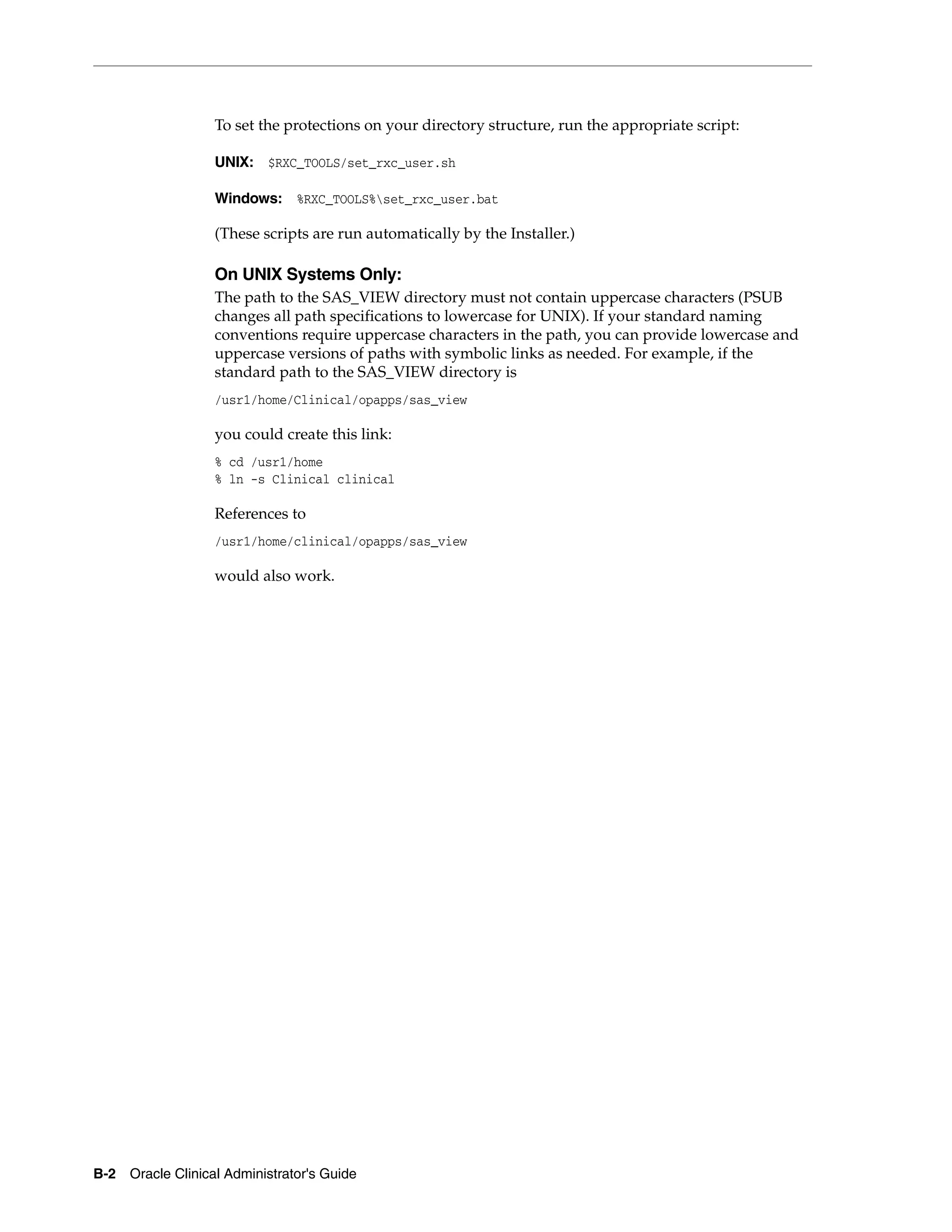 To set the protections on your directory structure, run the appropriate script:

                  UNIX: $RXC_TOOLS/set_rxc_user.sh

                  Windows: %RXC_TOOLS%set_rxc_user.bat

                  (These scripts are run automatically by the Installer.)

                  On UNIX Systems Only:
                  The path to the SAS_VIEW directory must not contain uppercase characters (PSUB
                  changes all path specifications to lowercase for UNIX). If your standard naming
                  conventions require uppercase characters in the path, you can provide lowercase and
                  uppercase versions of paths with symbolic links as needed. For example, if the
                  standard path to the SAS_VIEW directory is
                  /usr1/home/Clinical/opapps/sas_view

                  you could create this link:
                  % cd /usr1/home
                  % ln -s Clinical clinical

                  References to
                  /usr1/home/clinical/opapps/sas_view

                  would also work.




B-2 Oracle Clinical Administrator's Guide
 