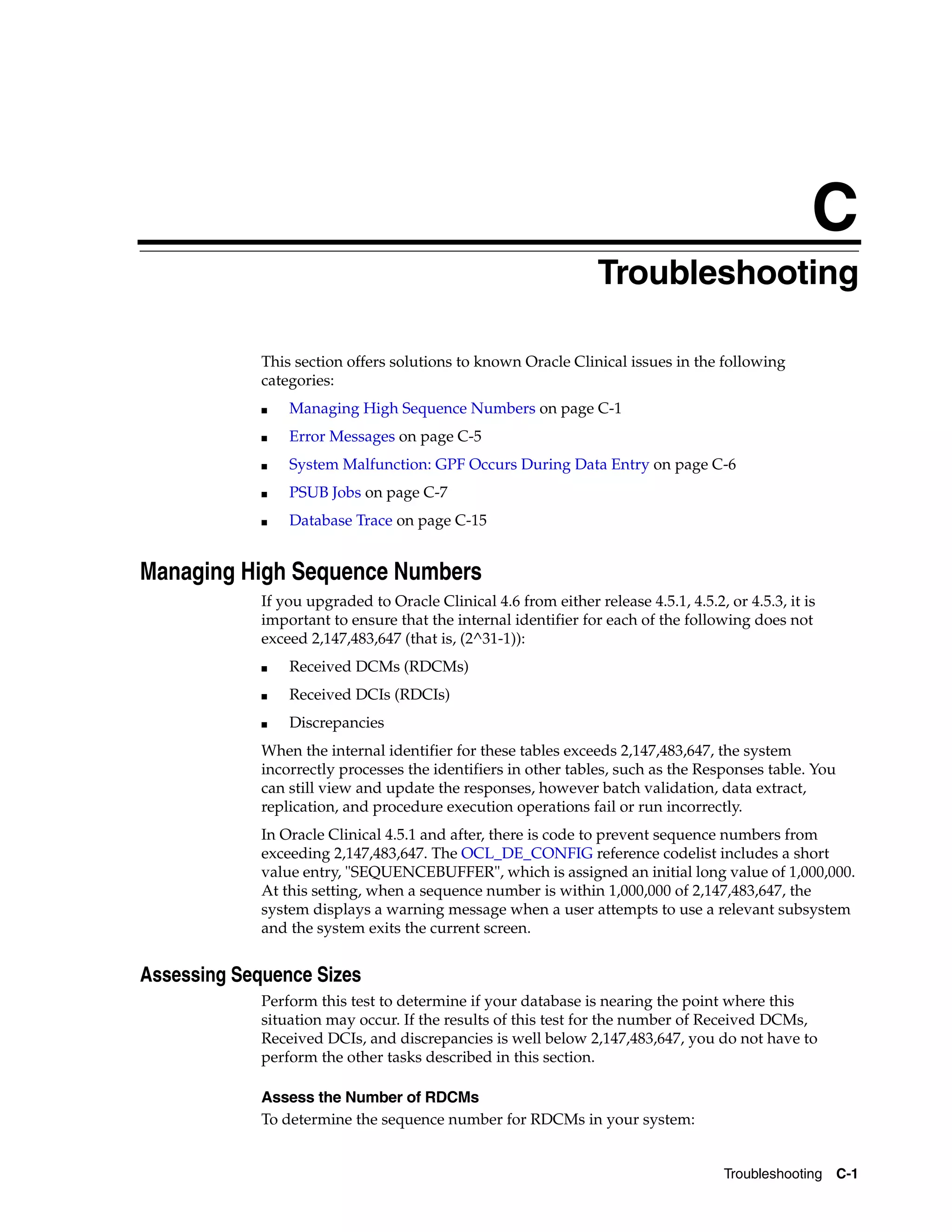 C
                                                                 CTroubleshooting

             This section offers solutions to known Oracle Clinical issues in the following
             categories:
             ■   Managing High Sequence Numbers on page C-1
             ■   Error Messages on page C-5
             ■   System Malfunction: GPF Occurs During Data Entry on page C-6
             ■   PSUB Jobs on page C-7
             ■   Database Trace on page C-15


Managing High Sequence Numbers
             If you upgraded to Oracle Clinical 4.6 from either release 4.5.1, 4.5.2, or 4.5.3, it is
             important to ensure that the internal identifier for each of the following does not
             exceed 2,147,483,647 (that is, (2^31-1)):
             ■   Received DCMs (RDCMs)
             ■   Received DCIs (RDCIs)
             ■   Discrepancies
             When the internal identifier for these tables exceeds 2,147,483,647, the system
             incorrectly processes the identifiers in other tables, such as the Responses table. You
             can still view and update the responses, however batch validation, data extract,
             replication, and procedure execution operations fail or run incorrectly.
             In Oracle Clinical 4.5.1 and after, there is code to prevent sequence numbers from
             exceeding 2,147,483,647. The OCL_DE_CONFIG reference codelist includes a short
             value entry, "SEQUENCEBUFFER", which is assigned an initial long value of 1,000,000.
             At this setting, when a sequence number is within 1,000,000 of 2,147,483,647, the
             system displays a warning message when a user attempts to use a relevant subsystem
             and the system exits the current screen.


Assessing Sequence Sizes
             Perform this test to determine if your database is nearing the point where this
             situation may occur. If the results of this test for the number of Received DCMs,
             Received DCIs, and discrepancies is well below 2,147,483,647, you do not have to
             perform the other tasks described in this section.

             Assess the Number of RDCMs
             To determine the sequence number for RDCMs in your system:


                                                                                      Troubleshooting C-1
 