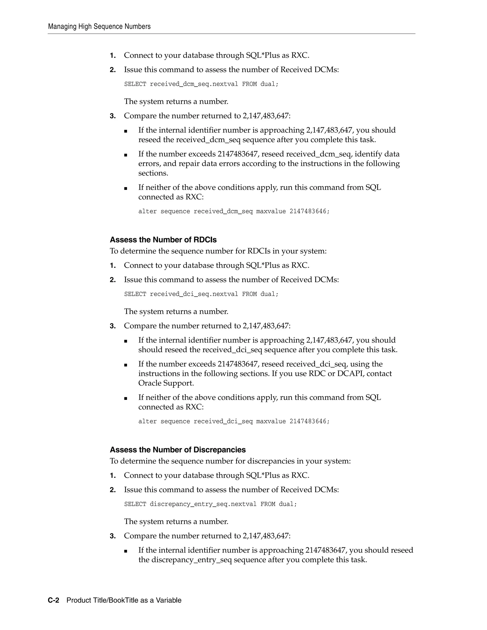 Managing High Sequence Numbers


                   1.   Connect to your database through SQL*Plus as RXC.
                   2.   Issue this command to assess the number of Received DCMs:
                        SELECT received_dcm_seq.nextval FROM dual;

                        The system returns a number.
                   3.   Compare the number returned to 2,147,483,647:
                        ■   If the internal identifier number is approaching 2,147,483,647, you should
                            reseed the received_dcm_seq sequence after you complete this task.
                        ■   If the number exceeds 2147483647, reseed received_dcm_seq, identify data
                            errors, and repair data errors according to the instructions in the following
                            sections.
                        ■   If neither of the above conditions apply, run this command from SQL
                            connected as RXC:
                            alter sequence received_dcm_seq maxvalue 2147483646;



                   Assess the Number of RDCIs
                   To determine the sequence number for RDCIs in your system:
                   1.   Connect to your database through SQL*Plus as RXC.
                   2.   Issue this command to assess the number of Received DCMs:
                        SELECT received_dci_seq.nextval FROM dual;

                        The system returns a number.
                   3.   Compare the number returned to 2,147,483,647:
                        ■   If the internal identifier number is approaching 2,147,483,647, you should
                            should reseed the received_dci_seq sequence after you complete this task.
                        ■   If the number exceeds 2147483647, reseed received_dci_seq, using the
                            instructions in the following sections. If you use RDC or DCAPI, contact
                            Oracle Support.
                        ■   If neither of the above conditions apply, run this command from SQL
                            connected as RXC:
                            alter sequence received_dci_seq maxvalue 2147483646;



                   Assess the Number of Discrepancies
                   To determine the sequence number for discrepancies in your system:
                   1.   Connect to your database through SQL*Plus as RXC.
                   2.   Issue this command to assess the number of Received DCMs:
                        SELECT discrepancy_entry_seq.nextval FROM dual;

                        The system returns a number.
                   3.   Compare the number returned to 2,147,483,647:
                        ■   If the internal identifier number is approaching 2147483647, you should reseed
                            the discrepancy_entry_seq sequence after you complete this task.




C-2 Product Title/BookTitle as a Variable
 