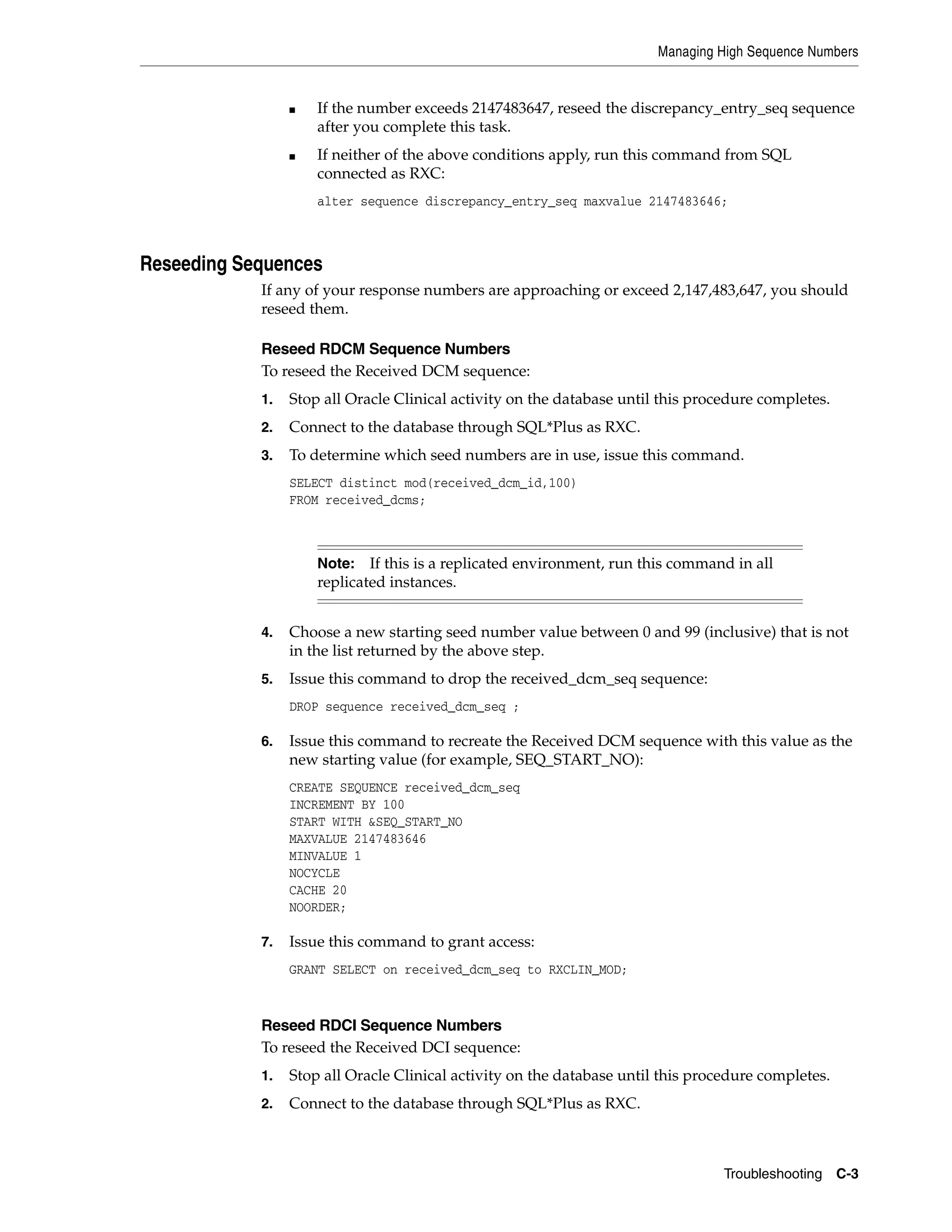Managing High Sequence Numbers


                 ■   If the number exceeds 2147483647, reseed the discrepancy_entry_seq sequence
                     after you complete this task.
                 ■   If neither of the above conditions apply, run this command from SQL
                     connected as RXC:
                     alter sequence discrepancy_entry_seq maxvalue 2147483646;



Reseeding Sequences
            If any of your response numbers are approaching or exceed 2,147,483,647, you should
            reseed them.

            Reseed RDCM Sequence Numbers
            To reseed the Received DCM sequence:
            1.   Stop all Oracle Clinical activity on the database until this procedure completes.
            2.   Connect to the database through SQL*Plus as RXC.
            3.   To determine which seed numbers are in use, issue this command.
                 SELECT distinct mod(received_dcm_id,100)
                 FROM received_dcms;



                     Note:   If this is a replicated environment, run this command in all
                     replicated instances.


            4.   Choose a new starting seed number value between 0 and 99 (inclusive) that is not
                 in the list returned by the above step.
            5.   Issue this command to drop the received_dcm_seq sequence:
                 DROP sequence received_dcm_seq ;

            6.   Issue this command to recreate the Received DCM sequence with this value as the
                 new starting value (for example, SEQ_START_NO):
                 CREATE SEQUENCE received_dcm_seq
                 INCREMENT BY 100
                 START WITH &SEQ_START_NO
                 MAXVALUE 2147483646
                 MINVALUE 1
                 NOCYCLE
                 CACHE 20
                 NOORDER;

            7.   Issue this command to grant access:
                 GRANT SELECT on received_dcm_seq to RXCLIN_MOD;



            Reseed RDCI Sequence Numbers
            To reseed the Received DCI sequence:
            1.   Stop all Oracle Clinical activity on the database until this procedure completes.
            2.   Connect to the database through SQL*Plus as RXC.



                                                                                  Troubleshooting C-3
 