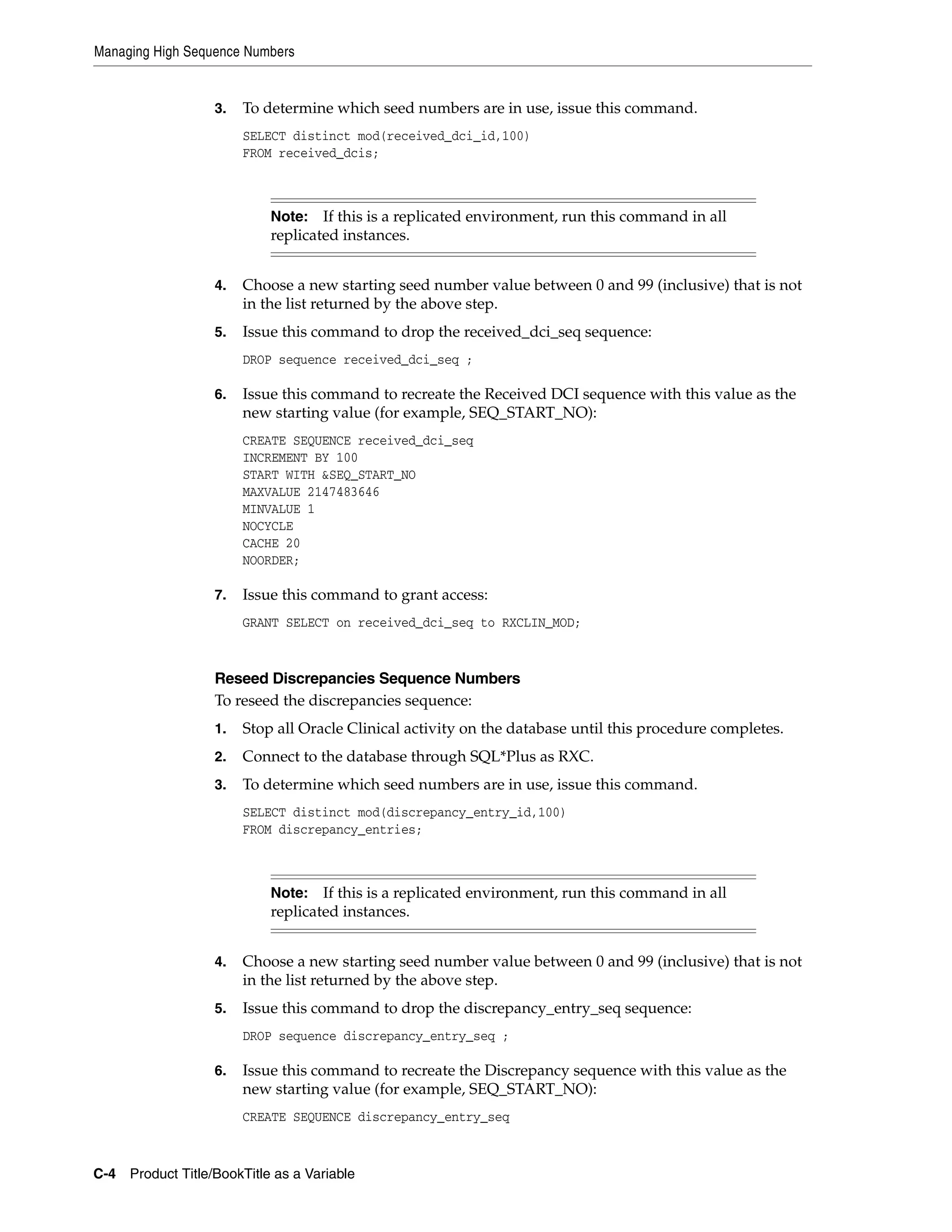 Managing High Sequence Numbers


                   3.   To determine which seed numbers are in use, issue this command.
                        SELECT distinct mod(received_dci_id,100)
                        FROM received_dcis;



                            Note:   If this is a replicated environment, run this command in all
                            replicated instances.


                   4.   Choose a new starting seed number value between 0 and 99 (inclusive) that is not
                        in the list returned by the above step.
                   5.   Issue this command to drop the received_dci_seq sequence:
                        DROP sequence received_dci_seq ;

                   6.   Issue this command to recreate the Received DCI sequence with this value as the
                        new starting value (for example, SEQ_START_NO):
                        CREATE SEQUENCE received_dci_seq
                        INCREMENT BY 100
                        START WITH &SEQ_START_NO
                        MAXVALUE 2147483646
                        MINVALUE 1
                        NOCYCLE
                        CACHE 20
                        NOORDER;

                   7.   Issue this command to grant access:
                        GRANT SELECT on received_dci_seq to RXCLIN_MOD;



                   Reseed Discrepancies Sequence Numbers
                   To reseed the discrepancies sequence:
                   1.   Stop all Oracle Clinical activity on the database until this procedure completes.
                   2.   Connect to the database through SQL*Plus as RXC.
                   3.   To determine which seed numbers are in use, issue this command.
                        SELECT distinct mod(discrepancy_entry_id,100)
                        FROM discrepancy_entries;



                            Note:   If this is a replicated environment, run this command in all
                            replicated instances.


                   4.   Choose a new starting seed number value between 0 and 99 (inclusive) that is not
                        in the list returned by the above step.
                   5.   Issue this command to drop the discrepancy_entry_seq sequence:
                        DROP sequence discrepancy_entry_seq ;

                   6.   Issue this command to recreate the Discrepancy sequence with this value as the
                        new starting value (for example, SEQ_START_NO):
                        CREATE SEQUENCE discrepancy_entry_seq



C-4 Product Title/BookTitle as a Variable
 