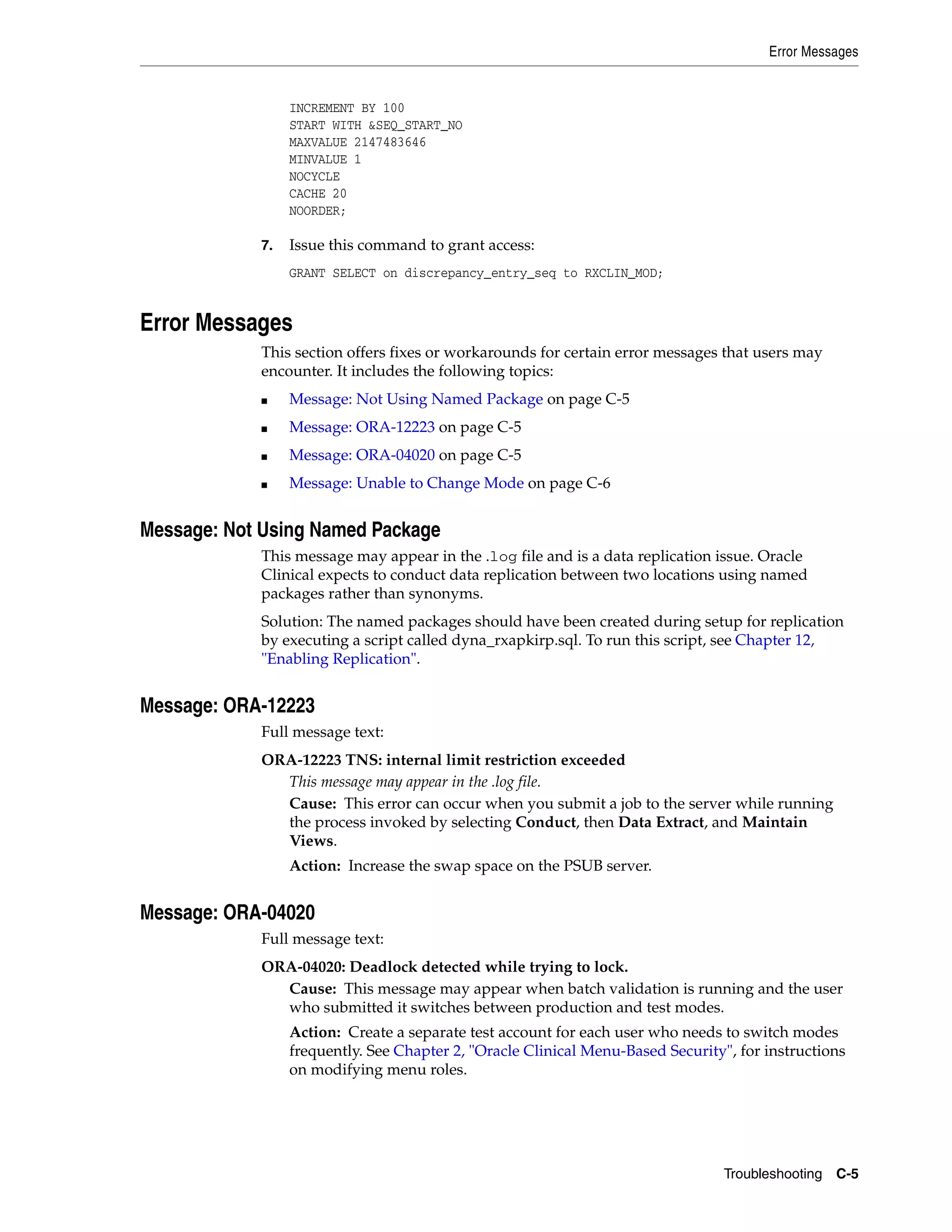 Error Messages


                 INCREMENT BY 100
                 START WITH &SEQ_START_NO
                 MAXVALUE 2147483646
                 MINVALUE 1
                 NOCYCLE
                 CACHE 20
                 NOORDER;

            7.   Issue this command to grant access:
                 GRANT SELECT on discrepancy_entry_seq to RXCLIN_MOD;


Error Messages
            This section offers fixes or workarounds for certain error messages that users may
            encounter. It includes the following topics:
            ■    Message: Not Using Named Package on page C-5
            ■    Message: ORA-12223 on page C-5
            ■    Message: ORA-04020 on page C-5
            ■    Message: Unable to Change Mode on page C-6


Message: Not Using Named Package
            This message may appear in the .log file and is a data replication issue. Oracle
            Clinical expects to conduct data replication between two locations using named
            packages rather than synonyms.
            Solution: The named packages should have been created during setup for replication
            by executing a script called dyna_rxapkirp.sql. To run this script, see Chapter 12,
            "Enabling Replication".


Message: ORA-12223
            Full message text:
            ORA-12223 TNS: internal limit restriction exceeded
              This message may appear in the .log file.
              Cause: This error can occur when you submit a job to the server while running
              the process invoked by selecting Conduct, then Data Extract, and Maintain
              Views.
                 Action: Increase the swap space on the PSUB server.


Message: ORA-04020
            Full message text:
            ORA-04020: Deadlock detected while trying to lock.
              Cause: This message may appear when batch validation is running and the user
              who submitted it switches between production and test modes.
                 Action: Create a separate test account for each user who needs to switch modes
                 frequently. See Chapter 2, "Oracle Clinical Menu-Based Security", for instructions
                 on modifying menu roles.




                                                                                 Troubleshooting C-5
 